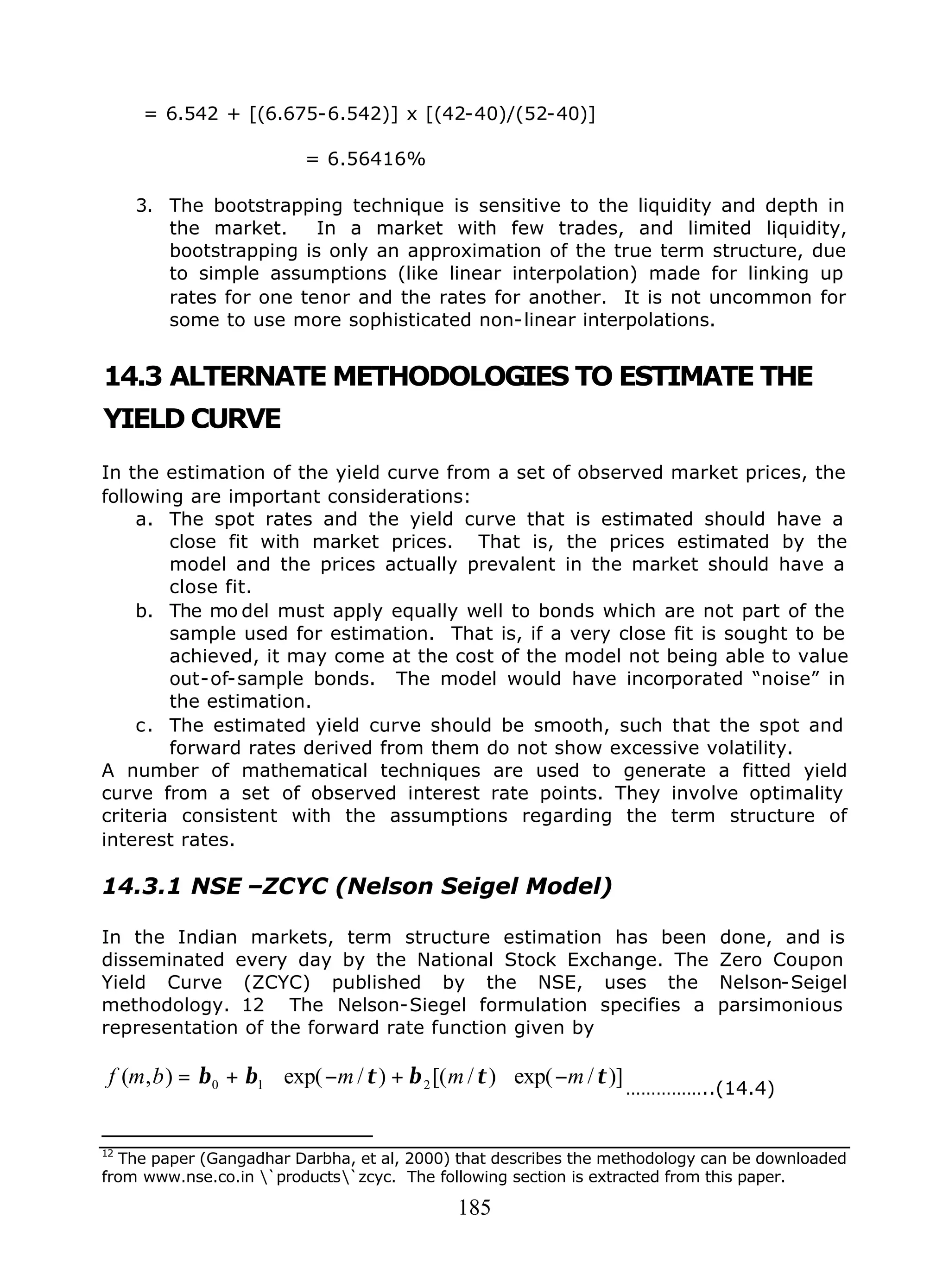 185
= 6.542 + [(6.675-6.542)] x [(42-40)/(52-40)]
= 6.56416%
3. The bootstrapping technique is sensitive to the liquidity and depth in
the market. In a market with few trades, and limited liquidity,
bootstrapping is only an approximation of the true term structure, due
to simple assumptions (like linear interpolation) made for linking up
rates for one tenor and the rates for another. It is not uncommon for
some to use more sophisticated non-linear interpolations.
14.3 ALTERNATE METHODOLOGIES TO ESTIMATE THE
YIELD CURVE
In the estimation of the yield curve from a set of observed market prices, the
following are important considerations:
a. The spot rates and the yield curve that is estimated should have a
close fit with market prices. That is, the prices estimated by the
model and the prices actually prevalent in the market should have a
close fit.
b. The mo del must apply equally well to bonds which are not part of the
sample used for estimation. That is, if a very close fit is sought to be
achieved, it may come at the cost of the model not being able to value
out-of-sample bonds. The model would have incorporated “noise” in
the estimation.
c. The estimated yield curve should be smooth, such that the spot and
forward rates derived from them do not show excessive volatility.
A number of mathematical techniques are used to generate a fitted yield
curve from a set of observed interest rate points. They involve optimality
criteria consistent with the assumptions regarding the term structure of
interest rates.
14.3.1 NSE –ZCYC (Nelson Seigel Model)
In the Indian markets, term structure estimation has been done, and is
disseminated every day by the National Stock Exchange. The Zero Coupon
Yield Curve (ZCYC) published by the NSE, uses the Nelson-Seigel
methodology. 12 The Nelson-Siegel formulation specifies a parsimonious
representation of the forward rate function given by
)]/exp()/[()/exp(),( 210 ττβτββ mmmbmf −∗+−∗+=
……………..(14.4)
12
The paper (Gangadhar Darbha, et al, 2000) that describes the methodology can be downloaded
from www.nse.co.in `products`zcyc. The following section is extracted from this paper.
 