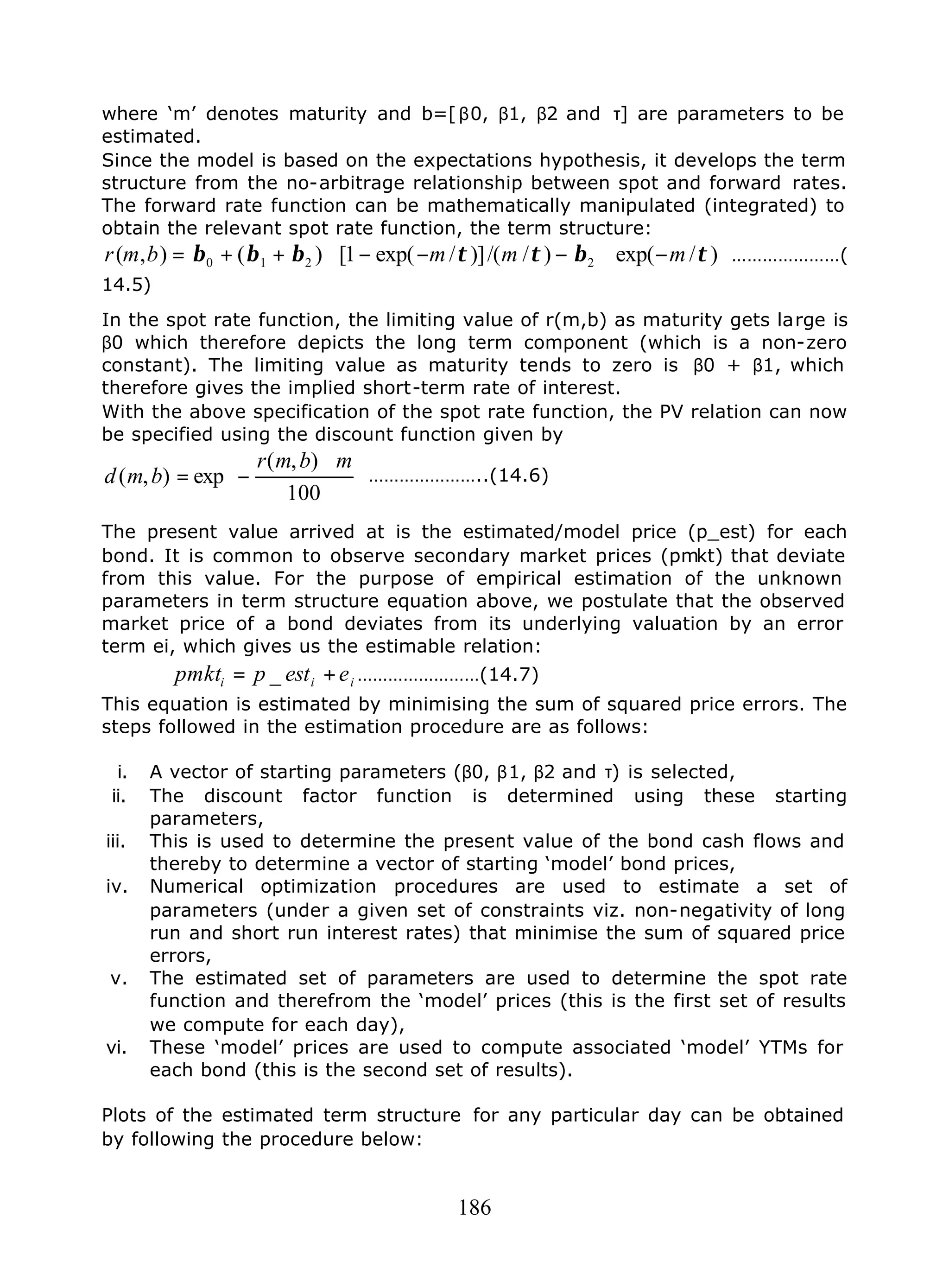 186
where ‘m’ denotes maturity and b=[ β0, β1, β2 and τ] are parameters to be
estimated.
Since the model is based on the expectations hypothesis, it develops the term
structure from the no-arbitrage relationship between spot and forward rates.
The forward rate function can be mathematically manipulated (integrated) to
obtain the relevant spot rate function, the term structure:
)/exp()//()]/exp(1[)(),( 2210 τβττβββ mmmbmr −∗−−−∗++= …………………(
14.5)
In the spot rate function, the limiting value of r(m,b) as maturity gets large is
β0 which therefore depicts the long term component (which is a non-zero
constant). The limiting value as maturity tends to zero is β0 + β1, which
therefore gives the implied short-term rate of interest.
With the above specification of the spot rate function, the PV relation can now
be specified using the discount function given by





 ∗
−=
100
),(
exp),(
mbmr
bmd …………………..(14.6)
The present value arrived at is the estimated/model price (p_est) for each
bond. It is common to observe secondary market prices (pmkt) that deviate
from this value. For the purpose of empirical estimation of the unknown
parameters in term structure equation above, we postulate that the observed
market price of a bond deviates from its underlying valuation by an error
term ei, which gives us the estimable relation:
iii eestppmkt += _ ……………………(14.7)
This equation is estimated by minimising the sum of squared price errors. The
steps followed in the estimation procedure are as follows:
i. A vector of starting parameters (β0, β1, β2 and τ) is selected,
ii. The discount factor function is determined using these starting
parameters,
iii. This is used to determine the present value of the bond cash flows and
thereby to determine a vector of starting ‘model’ bond prices,
iv. Numerical optimization procedures are used to estimate a set of
parameters (under a given set of constraints viz. non-negativity of long
run and short run interest rates) that minimise the sum of squared price
errors,
v. The estimated set of parameters are used to determine the spot rate
function and therefrom the ‘model’ prices (this is the first set of results
we compute for each day),
vi. These ‘model’ prices are used to compute associated ‘model’ YTMs for
each bond (this is the second set of results).
Plots of the estimated term structure for any particular day can be obtained
by following the procedure below:
 