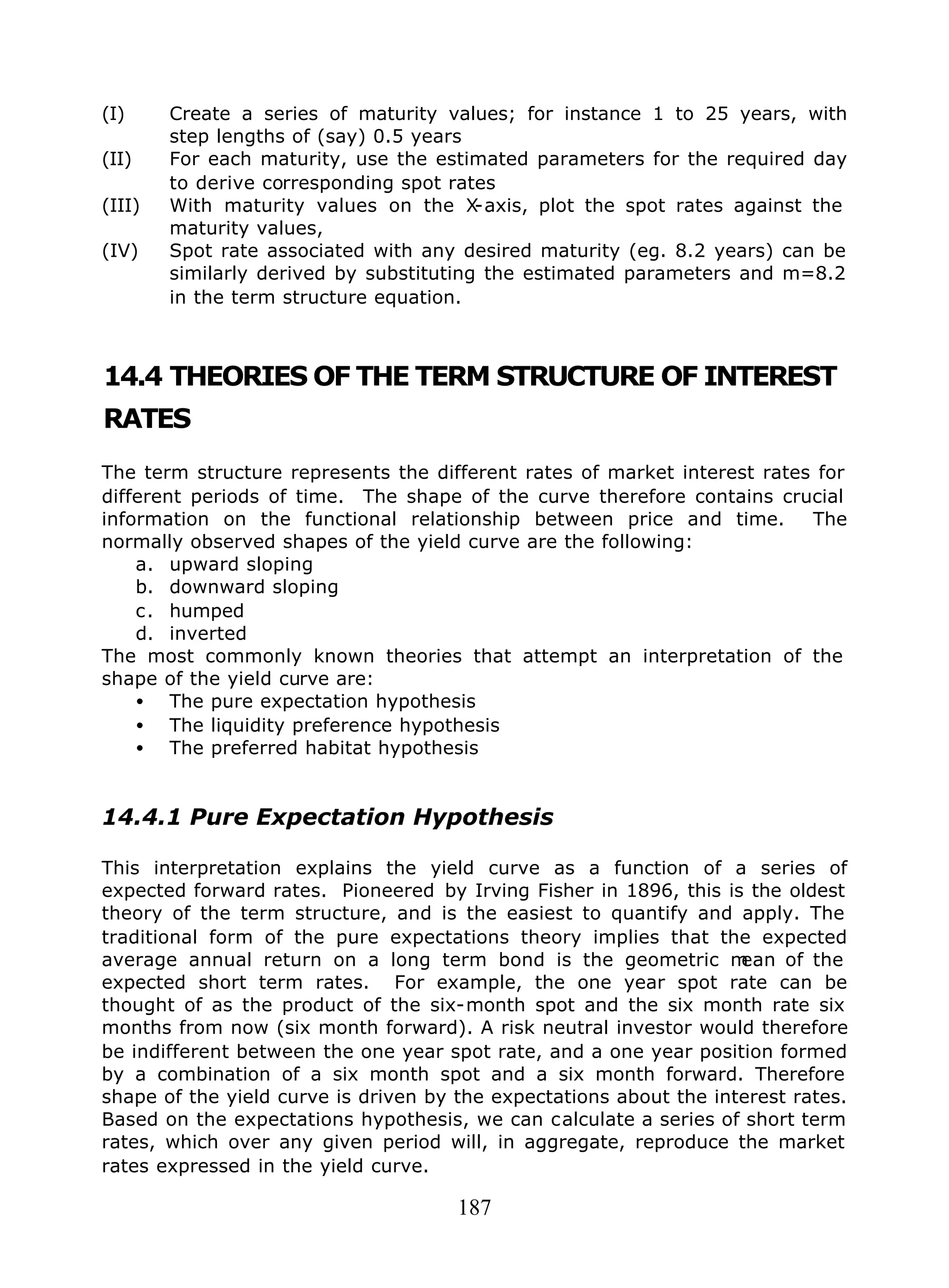 187
(I) Create a series of maturity values; for instance 1 to 25 years, with
step lengths of (say) 0.5 years
(II) For each maturity, use the estimated parameters for the required day
to derive corresponding spot rates
(III) With maturity values on the X-axis, plot the spot rates against the
maturity values,
(IV) Spot rate associated with any desired maturity (eg. 8.2 years) can be
similarly derived by substituting the estimated parameters and m=8.2
in the term structure equation.
14.4 THEORIES OF THE TERM STRUCTURE OF INTEREST
RATES
The term structure represents the different rates of market interest rates for
different periods of time. The shape of the curve therefore contains crucial
information on the functional relationship between price and time. The
normally observed shapes of the yield curve are the following:
a. upward sloping
b. downward sloping
c. humped
d. inverted
The most commonly known theories that attempt an interpretation of the
shape of the yield curve are:
• The pure expectation hypothesis
• The liquidity preference hypothesis
• The preferred habitat hypothesis
14.4.1 Pure Expectation Hypothesis
This interpretation explains the yield curve as a function of a series of
expected forward rates. Pioneered by Irving Fisher in 1896, this is the oldest
theory of the term structure, and is the easiest to quantify and apply. The
traditional form of the pure expectations theory implies that the expected
average annual return on a long term bond is the geometric mean of the
expected short term rates. For example, the one year spot rate can be
thought of as the product of the six-month spot and the six month rate six
months from now (six month forward). A risk neutral investor would therefore
be indifferent between the one year spot rate, and a one year position formed
by a combination of a six month spot and a six month forward. Therefore
shape of the yield curve is driven by the expectations about the interest rates.
Based on the expectations hypothesis, we can calculate a series of short term
rates, which over any given period will, in aggregate, reproduce the market
rates expressed in the yield curve.
 