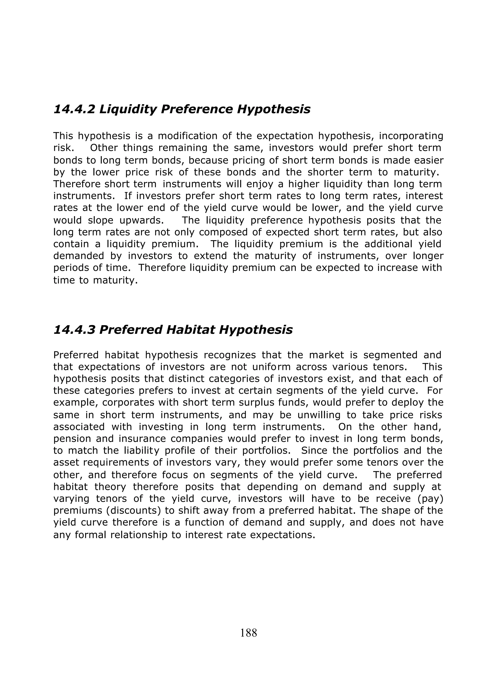 188
14.4.2 Liquidity Preference Hypothesis
This hypothesis is a modification of the expectation hypothesis, incorporating
risk. Other things remaining the same, investors would prefer short term
bonds to long term bonds, because pricing of short term bonds is made easier
by the lower price risk of these bonds and the shorter term to maturity.
Therefore short term instruments will enjoy a higher liquidity than long term
instruments. If investors prefer short term rates to long term rates, interest
rates at the lower end of the yield curve would be lower, and the yield curve
would slope upwards. The liquidity preference hypothesis posits that the
long term rates are not only composed of expected short term rates, but also
contain a liquidity premium. The liquidity premium is the additional yield
demanded by investors to extend the maturity of instruments, over longer
periods of time. Therefore liquidity premium can be expected to increase with
time to maturity.
14.4.3 Preferred Habitat Hypothesis
Preferred habitat hypothesis recognizes that the market is segmented and
that expectations of investors are not uniform across various tenors. This
hypothesis posits that distinct categories of investors exist, and that each of
these categories prefers to invest at certain segments of the yield curve. For
example, corporates with short term surplus funds, would prefer to deploy the
same in short term instruments, and may be unwilling to take price risks
associated with investing in long term instruments. On the other hand,
pension and insurance companies would prefer to invest in long term bonds,
to match the liability profile of their portfolios. Since the portfolios and the
asset requirements of investors vary, they would prefer some tenors over the
other, and therefore focus on segments of the yield curve. The preferred
habitat theory therefore posits that depending on demand and supply at
varying tenors of the yield curve, investors will have to be receive (pay)
premiums (discounts) to shift away from a preferred habitat. The shape of the
yield curve therefore is a function of demand and supply, and does not have
any formal relationship to interest rate expectations.
 
