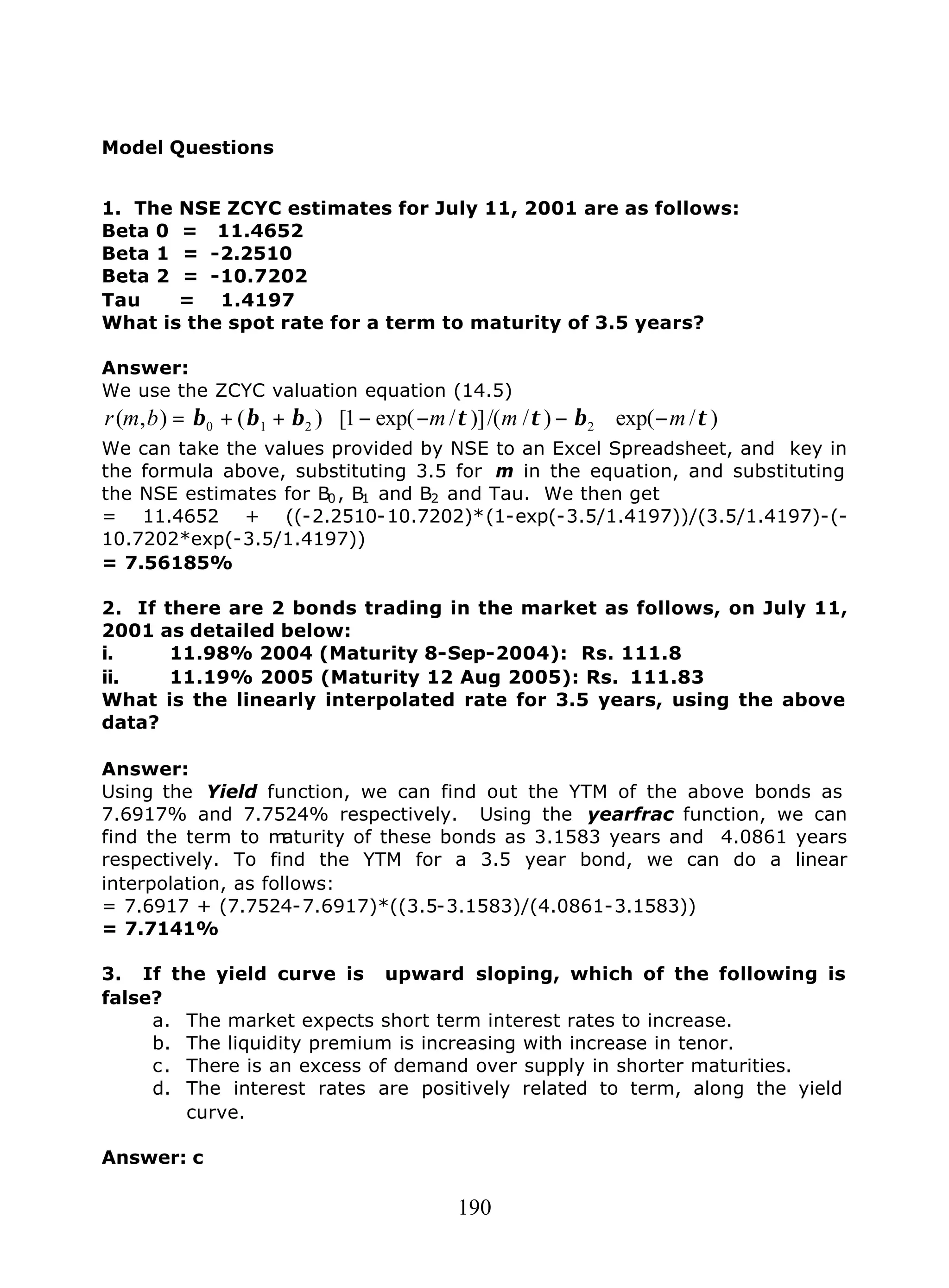 190
Model Questions
1. The NSE ZCYC estimates for July 11, 2001 are as follows:
Beta 0 = 11.4652
Beta 1 = -2.2510
Beta 2 = -10.7202
Tau = 1.4197
What is the spot rate for a term to maturity of 3.5 years?
Answer:
We use the ZCYC valuation equation (14.5)
)/exp()//()]/exp(1[)(),( 2210 τβττβββ mmmbmr −∗−−−∗++=
We can take the values provided by NSE to an Excel Spreadsheet, and key in
the formula above, substituting 3.5 for m in the equation, and substituting
the NSE estimates for B0, B1 and B2 and Tau. We then get
= 11.4652 + ((-2.2510-10.7202)*(1-exp(-3.5/1.4197))/(3.5/1.4197)-(-
10.7202*exp(-3.5/1.4197))
= 7.56185%
2. If there are 2 bonds trading in the market as follows, on July 11,
2001 as detailed below:
i. 11.98% 2004 (Maturity 8-Sep-2004): Rs. 111.8
ii. 11.19% 2005 (Maturity 12 Aug 2005): Rs. 111.83
What is the linearly interpolated rate for 3.5 years, using the above
data?
Answer:
Using the Yield function, we can find out the YTM of the above bonds as
7.6917% and 7.7524% respectively. Using the yearfrac function, we can
find the term to maturity of these bonds as 3.1583 years and 4.0861 years
respectively. To find the YTM for a 3.5 year bond, we can do a linear
interpolation, as follows:
= 7.6917 + (7.7524-7.6917)*((3.5-3.1583)/(4.0861-3.1583))
= 7.7141%
3. If the yield curve is upward sloping, which of the following is
false?
a. The market expects short term interest rates to increase.
b. The liquidity premium is increasing with increase in tenor.
c. There is an excess of demand over supply in shorter maturities.
d. The interest rates are positively related to term, along the yield
curve.
Answer: c
 