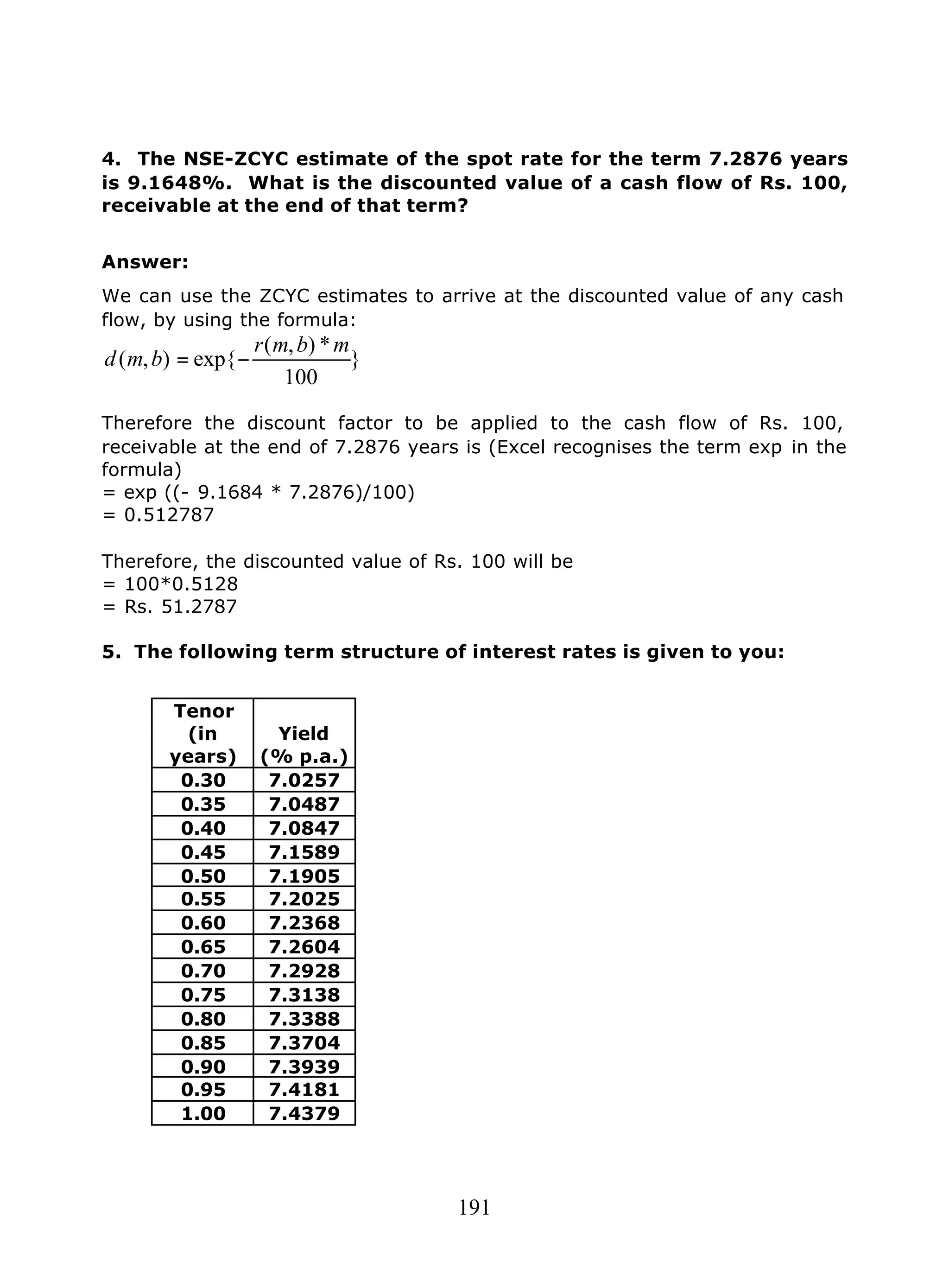 191
4. The NSE-ZCYC estimate of the spot rate for the term 7.2876 years
is 9.1648%. What is the discounted value of a cash flow of Rs. 100,
receivable at the end of that term?
Answer:
We can use the ZCYC estimates to arrive at the discounted value of any cash
flow, by using the formula:
}
100
*),(
exp{),(
mbmr
bmd −=
Therefore the discount factor to be applied to the cash flow of Rs. 100,
receivable at the end of 7.2876 years is (Excel recognises the term exp in the
formula)
= exp ((- 9.1684 * 7.2876)/100)
= 0.512787
Therefore, the discounted value of Rs. 100 will be
= 100*0.5128
= Rs. 51.2787
5. The following term structure of interest rates is given to you:
Tenor
(in
years)
Yield
(% p.a.)
0.30 7.0257
0.35 7.0487
0.40 7.0847
0.45 7.1589
0.50 7.1905
0.55 7.2025
0.60 7.2368
0.65 7.2604
0.70 7.2928
0.75 7.3138
0.80 7.3388
0.85 7.3704
0.90 7.3939
0.95 7.4181
1.00 7.4379
 