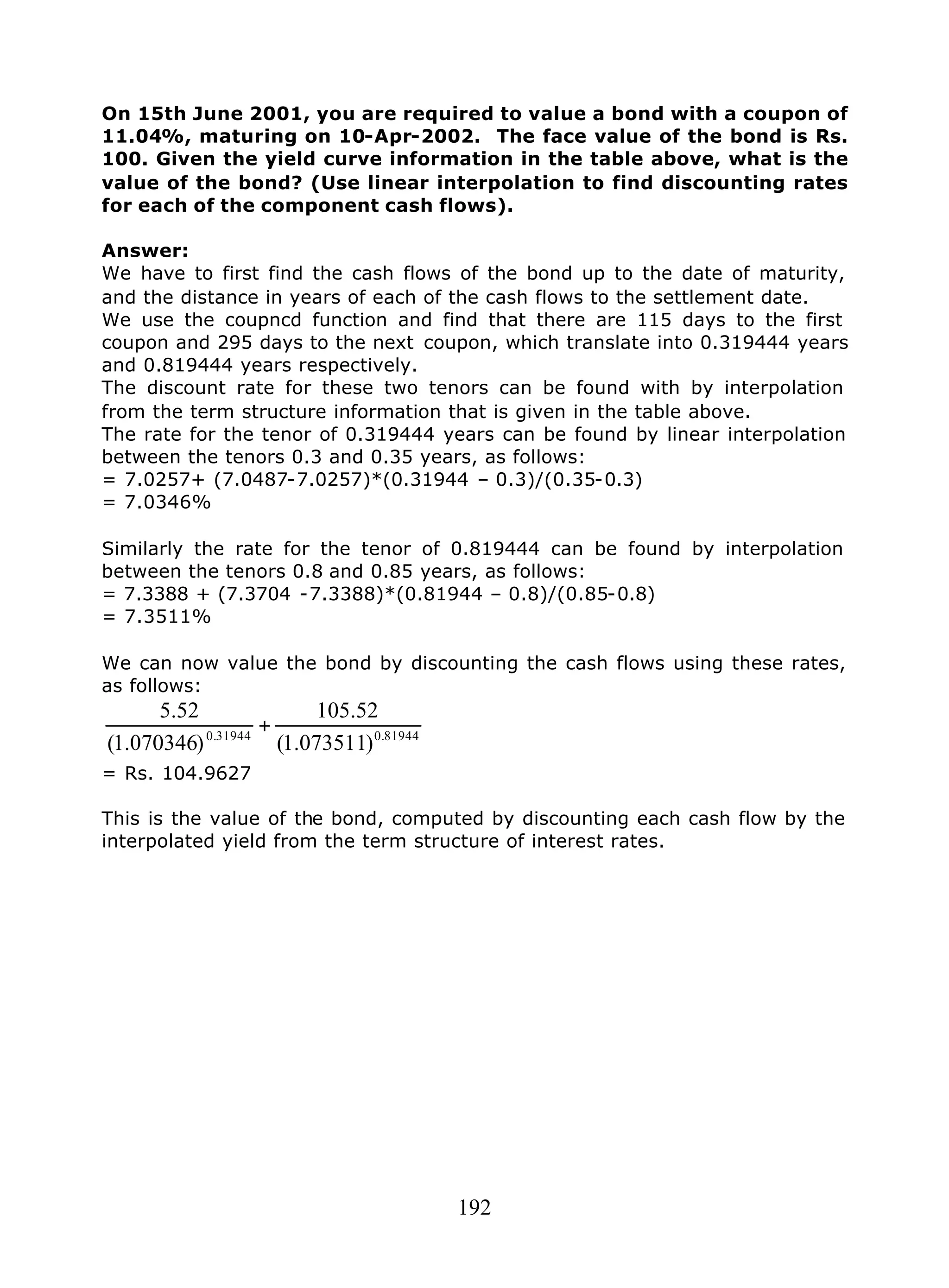 192
On 15th June 2001, you are required to value a bond with a coupon of
11.04%, maturing on 10-Apr-2002. The face value of the bond is Rs.
100. Given the yield curve information in the table above, what is the
value of the bond? (Use linear interpolation to find discounting rates
for each of the component cash flows).
Answer:
We have to first find the cash flows of the bond up to the date of maturity,
and the distance in years of each of the cash flows to the settlement date.
We use the coupncd function and find that there are 115 days to the first
coupon and 295 days to the next coupon, which translate into 0.319444 years
and 0.819444 years respectively.
The discount rate for these two tenors can be found with by interpolation
from the term structure information that is given in the table above.
The rate for the tenor of 0.319444 years can be found by linear interpolation
between the tenors 0.3 and 0.35 years, as follows:
= 7.0257+ (7.0487-7.0257)*(0.31944 – 0.3)/(0.35-0.3)
= 7.0346%
Similarly the rate for the tenor of 0.819444 can be found by interpolation
between the tenors 0.8 and 0.85 years, as follows:
= 7.3388 + (7.3704 -7.3388)*(0.81944 – 0.8)/(0.85-0.8)
= 7.3511%
We can now value the bond by discounting the cash flows using these rates,
as follows:
81944.031944.0
)073511.1(
52.105
)070346.1(
52.5
+
= Rs. 104.9627
This is the value of the bond, computed by discounting each cash flow by the
interpolated yield from the term structure of interest rates.
 