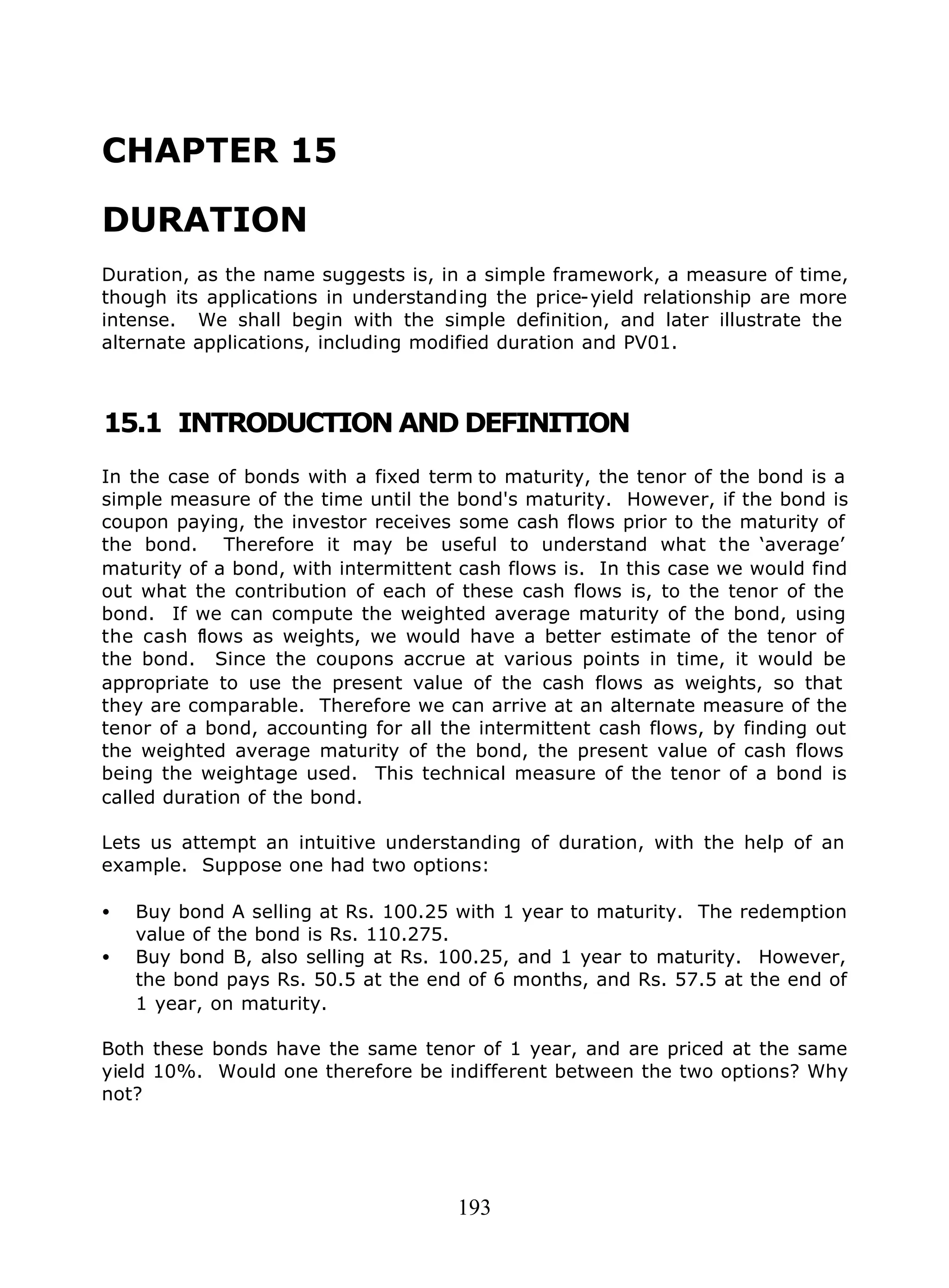 193
CHAPTER 15
DURATION
Duration, as the name suggests is, in a simple framework, a measure of time,
though its applications in understanding the price-yield relationship are more
intense. We shall begin with the simple definition, and later illustrate the
alternate applications, including modified duration and PV01.
15.1 INTRODUCTION AND DEFINITION
In the case of bonds with a fixed term to maturity, the tenor of the bond is a
simple measure of the time until the bond's maturity. However, if the bond is
coupon paying, the investor receives some cash flows prior to the maturity of
the bond. Therefore it may be useful to understand what the ‘average’
maturity of a bond, with intermittent cash flows is. In this case we would find
out what the contribution of each of these cash flows is, to the tenor of the
bond. If we can compute the weighted average maturity of the bond, using
the cash flows as weights, we would have a better estimate of the tenor of
the bond. Since the coupons accrue at various points in time, it would be
appropriate to use the present value of the cash flows as weights, so that
they are comparable. Therefore we can arrive at an alternate measure of the
tenor of a bond, accounting for all the intermittent cash flows, by finding out
the weighted average maturity of the bond, the present value of cash flows
being the weightage used. This technical measure of the tenor of a bond is
called duration of the bond.
Lets us attempt an intuitive understanding of duration, with the help of an
example. Suppose one had two options:
• Buy bond A selling at Rs. 100.25 with 1 year to maturity. The redemption
value of the bond is Rs. 110.275.
• Buy bond B, also selling at Rs. 100.25, and 1 year to maturity. However,
the bond pays Rs. 50.5 at the end of 6 months, and Rs. 57.5 at the end of
1 year, on maturity.
Both these bonds have the same tenor of 1 year, and are priced at the same
yield 10%. Would one therefore be indifferent between the two options? Why
not?
 