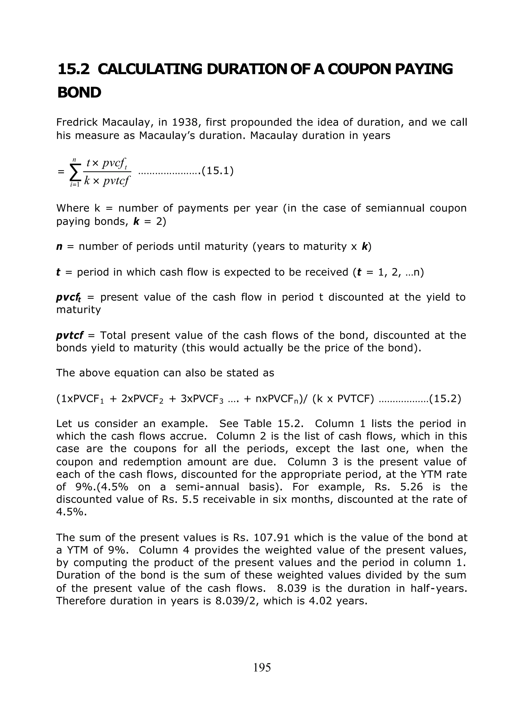 195
15.2 CALCULATING DURATIONOF A COUPON PAYING
BOND
Fredrick Macaulay, in 1938, first propounded the idea of duration, and we call
his measure as Macaulay’s duration. Macaulay duration in years
∑
= ×
×
=
n
i
t
pvtcfk
pvcft
1
………………….(15.1)
Where k = number of payments per year (in the case of semiannual coupon
paying bonds, k = 2)
n = number of periods until maturity (years to maturity x k)
t = period in which cash flow is expected to be received (t = 1, 2, …n)
pvcft = present value of the cash flow in period t discounted at the yield to
maturity
pvtcf = Total present value of the cash flows of the bond, discounted at the
bonds yield to maturity (this would actually be the price of the bond).
The above equation can also be stated as
(1xPVCF1 + 2xPVCF2 + 3xPVCF3 …. + nxPVCFn)/ (k x PVTCF) ………………(15.2)
Let us consider an example. See Table 15.2. Column 1 lists the period in
which the cash flows accrue. Column 2 is the list of cash flows, which in this
case are the coupons for all the periods, except the last one, when the
coupon and redemption amount are due. Column 3 is the present value of
each of the cash flows, discounted for the appropriate period, at the YTM rate
of 9%.(4.5% on a semi-annual basis). For example, Rs. 5.26 is the
discounted value of Rs. 5.5 receivable in six months, discounted at the rate of
4.5%.
The sum of the present values is Rs. 107.91 which is the value of the bond at
a YTM of 9%. Column 4 provides the weighted value of the present values,
by computing the product of the present values and the period in column 1.
Duration of the bond is the sum of these weighted values divided by the sum
of the present value of the cash flows. 8.039 is the duration in half-years.
Therefore duration in years is 8.039/2, which is 4.02 years.
 