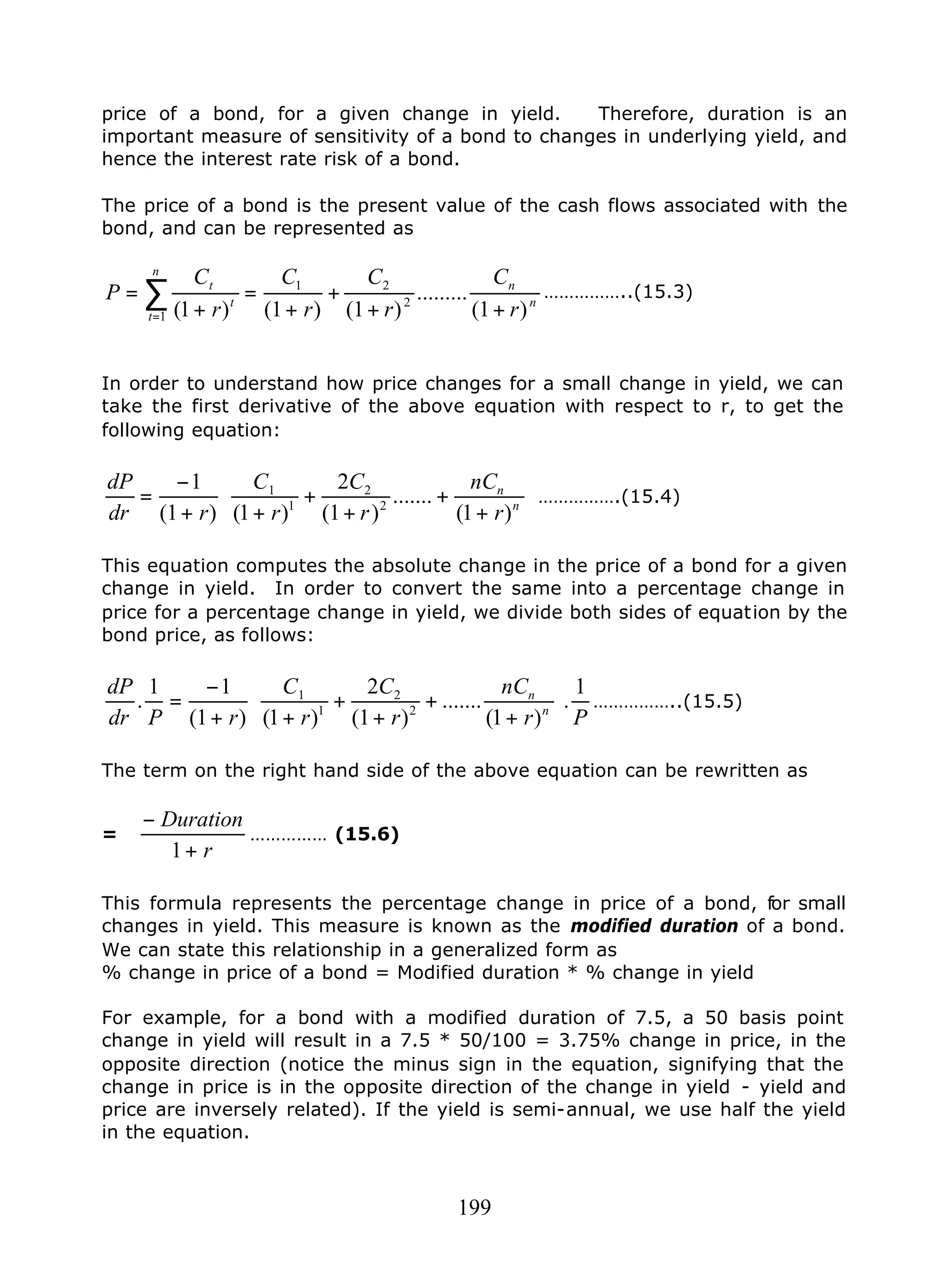 199
price of a bond, for a given change in yield. Therefore, duration is an
important measure of sensitivity of a bond to changes in underlying yield, and
hence the interest rate risk of a bond.
The price of a bond is the present value of the cash flows associated with the
bond, and can be represented as
n
n
n
t
t
t
r
C
r
C
r
C
r
C
P
)1(
.........
)1()1()1( 2
21
1 ++
+
+
=
+
= ∑
=
……………..(15.3)
In order to understand how price changes for a small change in yield, we can
take the first derivative of the above equation with respect to r, to get the
following equation:






+
+
+
+
++
−
= n
n
r
nC
r
C
r
C
rdr
dP
)1(
.......
)1(
2
)1()1(
1
2
2
1
1
…………….(15.4)
This equation computes the absolute change in the price of a bond for a given
change in yield. In order to convert the same into a percentage change in
price for a percentage change in yield, we divide both sides of equation by the
bond price, as follows:
Pr
nC
r
C
r
C
rPdr
dP
n
n 1
.
)1(
.......
)1(
2
)1()1(
11
. 2
2
1
1






+
+
+
+
++
−
= ……………..(15.5)
The term on the right hand side of the above equation can be rewritten as
=
r
Duration
+
−
1
…………… (15.6)
This formula represents the percentage change in price of a bond, for small
changes in yield. This measure is known as the modified duration of a bond.
We can state this relationship in a generalized form as
% change in price of a bond = Modified duration * % change in yield
For example, for a bond with a modified duration of 7.5, a 50 basis point
change in yield will result in a 7.5 * 50/100 = 3.75% change in price, in the
opposite direction (notice the minus sign in the equation, signifying that the
change in price is in the opposite direction of the change in yield - yield and
price are inversely related). If the yield is semi-annual, we use half the yield
in the equation.
 