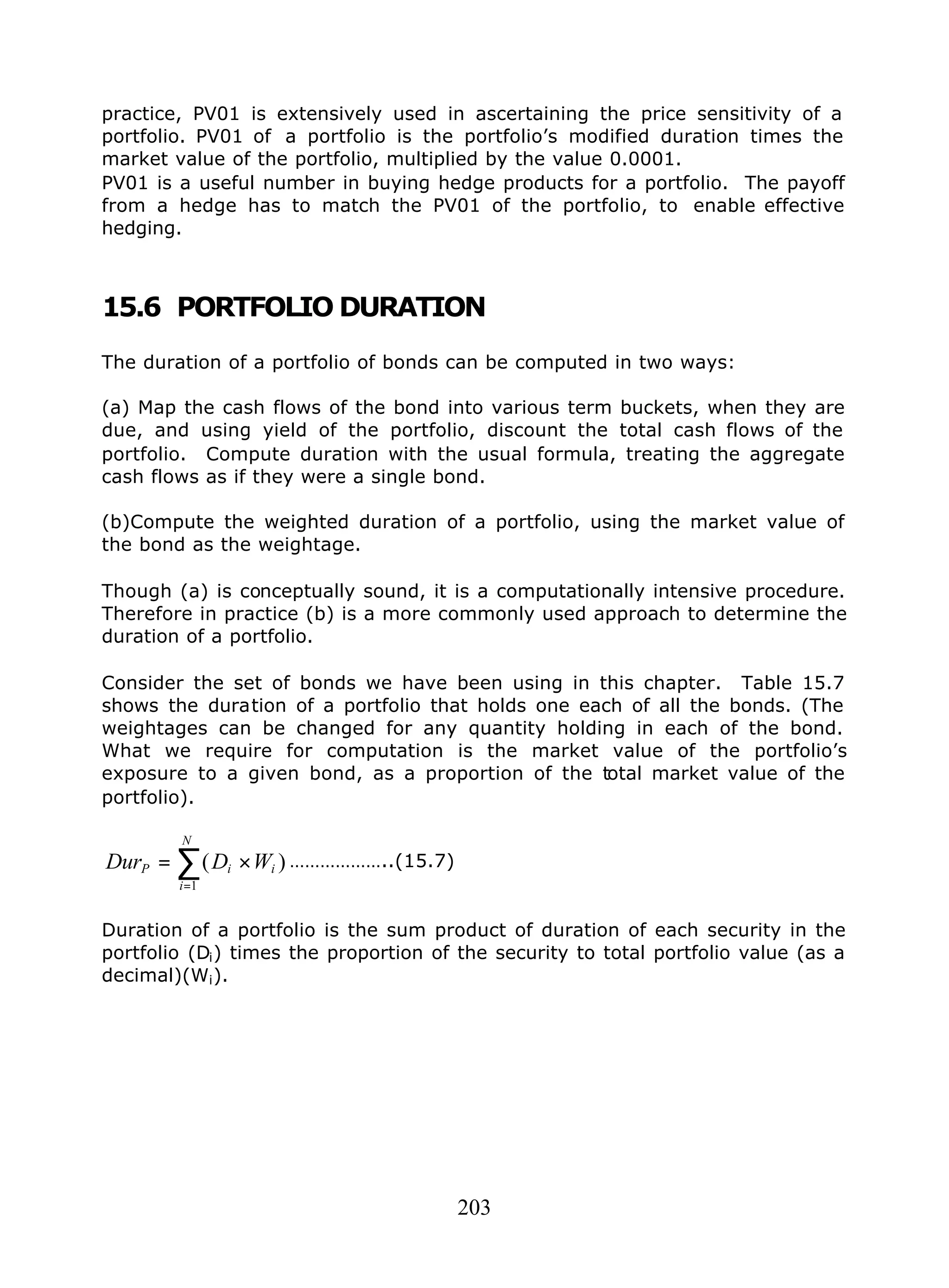 203
practice, PV01 is extensively used in ascertaining the price sensitivity of a
portfolio. PV01 of a portfolio is the portfolio’s modified duration times the
market value of the portfolio, multiplied by the value 0.0001.
PV01 is a useful number in buying hedge products for a portfolio. The payoff
from a hedge has to match the PV01 of the portfolio, to enable effective
hedging.
15.6 PORTFOLIO DURATION
The duration of a portfolio of bonds can be computed in two ways:
(a) Map the cash flows of the bond into various term buckets, when they are
due, and using yield of the portfolio, discount the total cash flows of the
portfolio. Compute duration with the usual formula, treating the aggregate
cash flows as if they were a single bond.
(b)Compute the weighted duration of a portfolio, using the market value of
the bond as the weightage.
Though (a) is conceptually sound, it is a computationally intensive procedure.
Therefore in practice (b) is a more commonly used approach to determine the
duration of a portfolio.
Consider the set of bonds we have been using in this chapter. Table 15.7
shows the duration of a portfolio that holds one each of all the bonds. (The
weightages can be changed for any quantity holding in each of the bond.
What we require for computation is the market value of the portfolio’s
exposure to a given bond, as a proportion of the total market value of the
portfolio).
)(
1
i
N
i
iP WDDur ×= ∑
=
………………..(15.7)
Duration of a portfolio is the sum product of duration of each security in the
portfolio (Di) times the proportion of the security to total portfolio value (as a
decimal)(Wi).
 