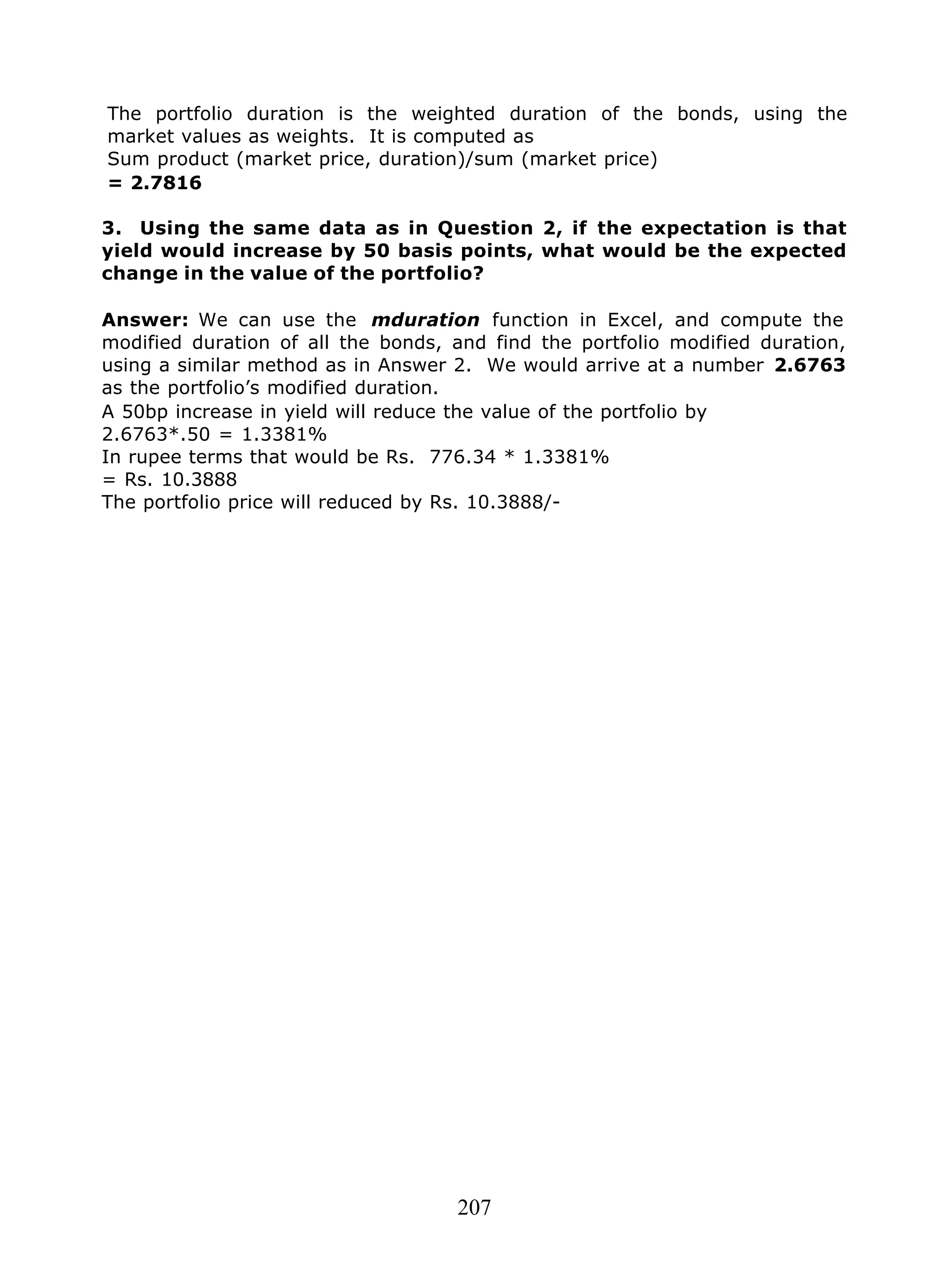 207
The portfolio duration is the weighted duration of the bonds, using the
market values as weights. It is computed as
Sum product (market price, duration)/sum (market price)
= 2.7816
3. Using the same data as in Question 2, if the expectation is that
yield would increase by 50 basis points, what would be the expected
change in the value of the portfolio?
Answer: We can use the mduration function in Excel, and compute the
modified duration of all the bonds, and find the portfolio modified duration,
using a similar method as in Answer 2. We would arrive at a number 2.6763
as the portfolio’s modified duration.
A 50bp increase in yield will reduce the value of the portfolio by
2.6763*.50 = 1.3381%
In rupee terms that would be Rs. 776.34 * 1.3381%
= Rs. 10.3888
The portfolio price will reduced by Rs. 10.3888/-
 