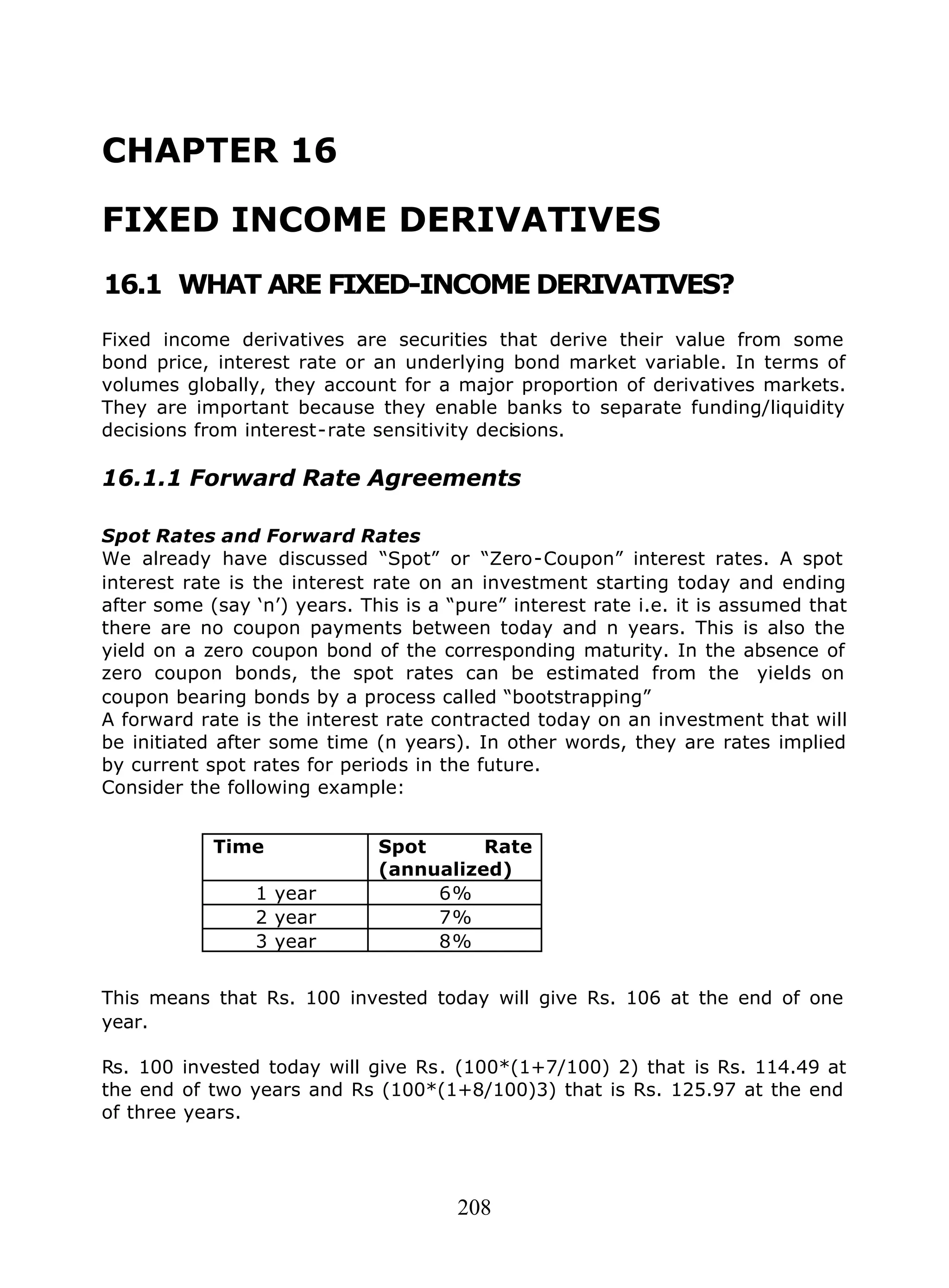 208
CHAPTER 16
FIXED INCOME DERIVATIVES
16.1 WHAT ARE FIXED-INCOME DERIVATIVES?
Fixed income derivatives are securities that derive their value from some
bond price, interest rate or an underlying bond market variable. In terms of
volumes globally, they account for a major proportion of derivatives markets.
They are important because they enable banks to separate funding/liquidity
decisions from interest-rate sensitivity decisions.
16.1.1 Forward Rate Agreements
Spot Rates and Forward Rates
We already have discussed “Spot” or “Zero-Coupon” interest rates. A spot
interest rate is the interest rate on an investment starting today and ending
after some (say ‘n’) years. This is a “pure” interest rate i.e. it is assumed that
there are no coupon payments between today and n years. This is also the
yield on a zero coupon bond of the corresponding maturity. In the absence of
zero coupon bonds, the spot rates can be estimated from the yields on
coupon bearing bonds by a process called “bootstrapping”
A forward rate is the interest rate contracted today on an investment that will
be initiated after some time (n years). In other words, they are rates implied
by current spot rates for periods in the future.
Consider the following example:
Time Spot Rate
(annualized)
1 year 6%
2 year 7%
3 year 8%
This means that Rs. 100 invested today will give Rs. 106 at the end of one
year.
Rs. 100 invested today will give Rs. (100*(1+7/100) 2) that is Rs. 114.49 at
the end of two years and Rs (100*(1+8/100)3) that is Rs. 125.97 at the end
of three years.
 
