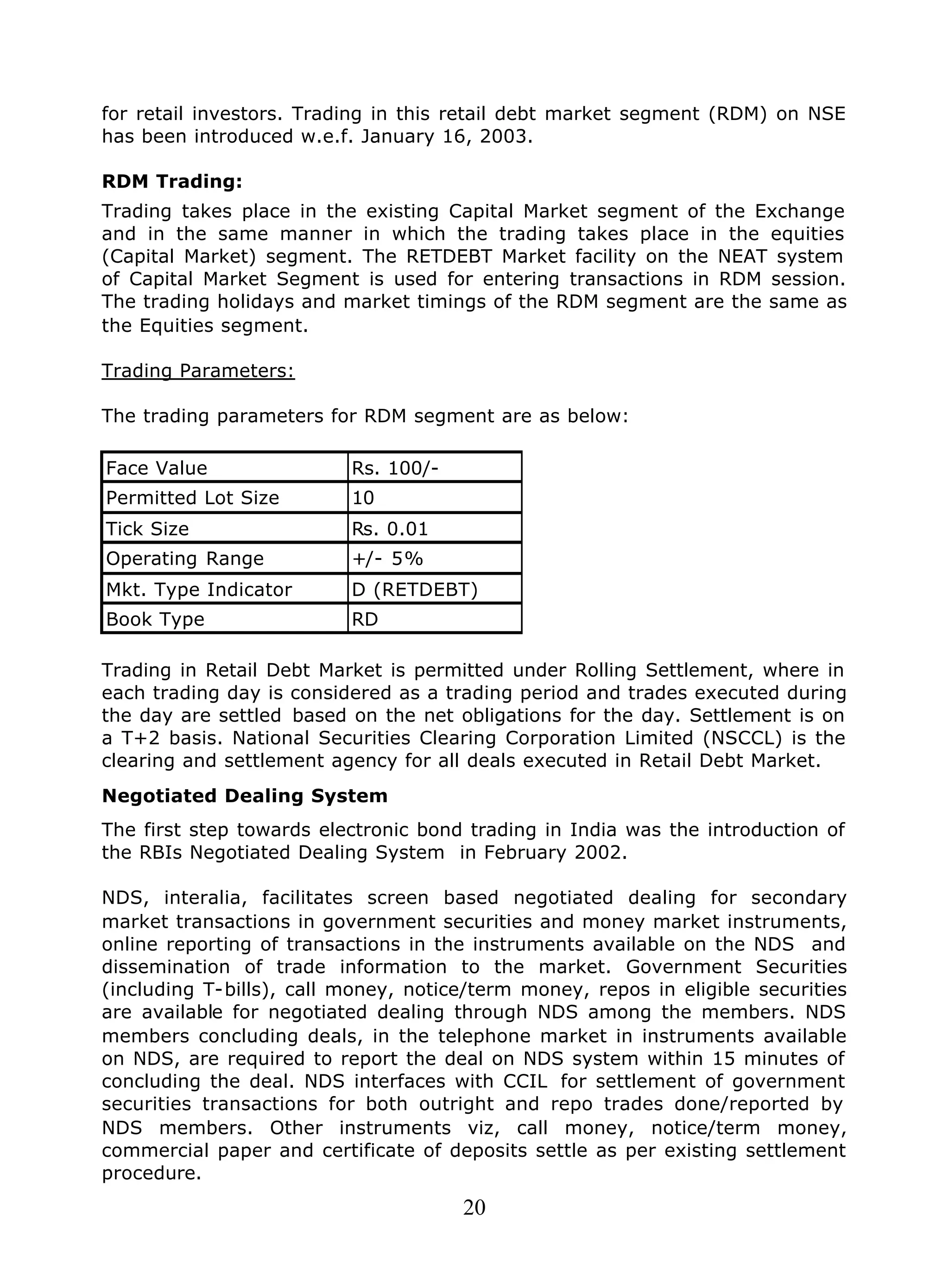 20
for retail investors. Trading in this retail debt market segment (RDM) on NSE
has been introduced w.e.f. January 16, 2003.
RDM Trading:
Trading takes place in the existing Capital Market segment of the Exchange
and in the same manner in which the trading takes place in the equities
(Capital Market) segment. The RETDEBT Market facility on the NEAT system
of Capital Market Segment is used for entering transactions in RDM session.
The trading holidays and market timings of the RDM segment are the same as
the Equities segment.
Trading Parameters:
The trading parameters for RDM segment are as below:
Face Value Rs. 100/-
Permitted Lot Size 10
Tick Size Rs. 0.01
Operating Range +/- 5%
Mkt. Type Indicator D (RETDEBT)
Book Type RD
Trading in Retail Debt Market is permitted under Rolling Settlement, where in
each trading day is considered as a trading period and trades executed during
the day are settled based on the net obligations for the day. Settlement is on
a T+2 basis. National Securities Clearing Corporation Limited (NSCCL) is the
clearing and settlement agency for all deals executed in Retail Debt Market.
Negotiated Dealing System
The first step towards electronic bond trading in India was the introduction of
the RBIs Negotiated Dealing System in February 2002.
NDS, interalia, facilitates screen based negotiated dealing for secondary
market transactions in government securities and money market instruments,
online reporting of transactions in the instruments available on the NDS and
dissemination of trade information to the market. Government Securities
(including T-bills), call money, notice/term money, repos in eligible securities
are available for negotiated dealing through NDS among the members. NDS
members concluding deals, in the telephone market in instruments available
on NDS, are required to report the deal on NDS system within 15 minutes of
concluding the deal. NDS interfaces with CCIL for settlement of government
securities transactions for both outright and repo trades done/reported by
NDS members. Other instruments viz, call money, notice/term money,
commercial paper and certificate of deposits settle as per existing settlement
procedure.
 