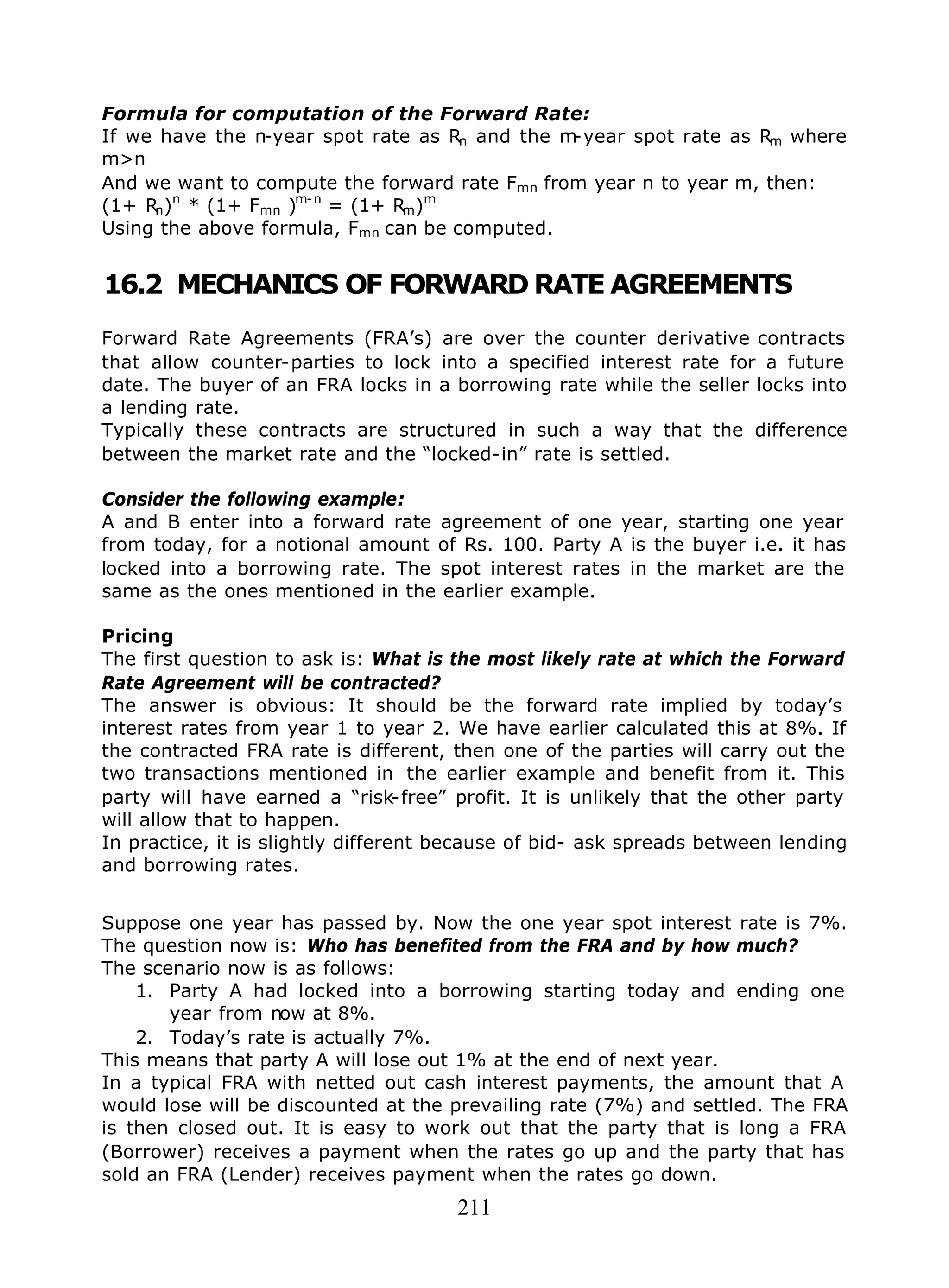 211
Formula for computation of the Forward Rate:
If we have the n-year spot rate as Rn and the m-year spot rate as Rm where
m>n
And we want to compute the forward rate Fmn from year n to year m, then:
(1+ Rn)n
* (1+ Fmn )m-n
= (1+ Rm)m
Using the above formula, Fmn can be computed.
16.2 MECHANICS OF FORWARD RATE AGREEMENTS
Forward Rate Agreements (FRA’s) are over the counter derivative contracts
that allow counter-parties to lock into a specified interest rate for a future
date. The buyer of an FRA locks in a borrowing rate while the seller locks into
a lending rate.
Typically these contracts are structured in such a way that the difference
between the market rate and the “locked-in” rate is settled.
Consider the following example:
A and B enter into a forward rate agreement of one year, starting one year
from today, for a notional amount of Rs. 100. Party A is the buyer i.e. it has
locked into a borrowing rate. The spot interest rates in the market are the
same as the ones mentioned in the earlier example.
Pricing
The first question to ask is: What is the most likely rate at which the Forward
Rate Agreement will be contracted?
The answer is obvious: It should be the forward rate implied by today’s
interest rates from year 1 to year 2. We have earlier calculated this at 8%. If
the contracted FRA rate is different, then one of the parties will carry out the
two transactions mentioned in the earlier example and benefit from it. This
party will have earned a “risk-free” profit. It is unlikely that the other party
will allow that to happen.
In practice, it is slightly different because of bid- ask spreads between lending
and borrowing rates.
Suppose one year has passed by. Now the one year spot interest rate is 7%.
The question now is: Who has benefited from the FRA and by how much?
The scenario now is as follows:
1. Party A had locked into a borrowing starting today and ending one
year from now at 8%.
2. Today’s rate is actually 7%.
This means that party A will lose out 1% at the end of next year.
In a typical FRA with netted out cash interest payments, the amount that A
would lose will be discounted at the prevailing rate (7%) and settled. The FRA
is then closed out. It is easy to work out that the party that is long a FRA
(Borrower) receives a payment when the rates go up and the party that has
sold an FRA (Lender) receives payment when the rates go down.
 