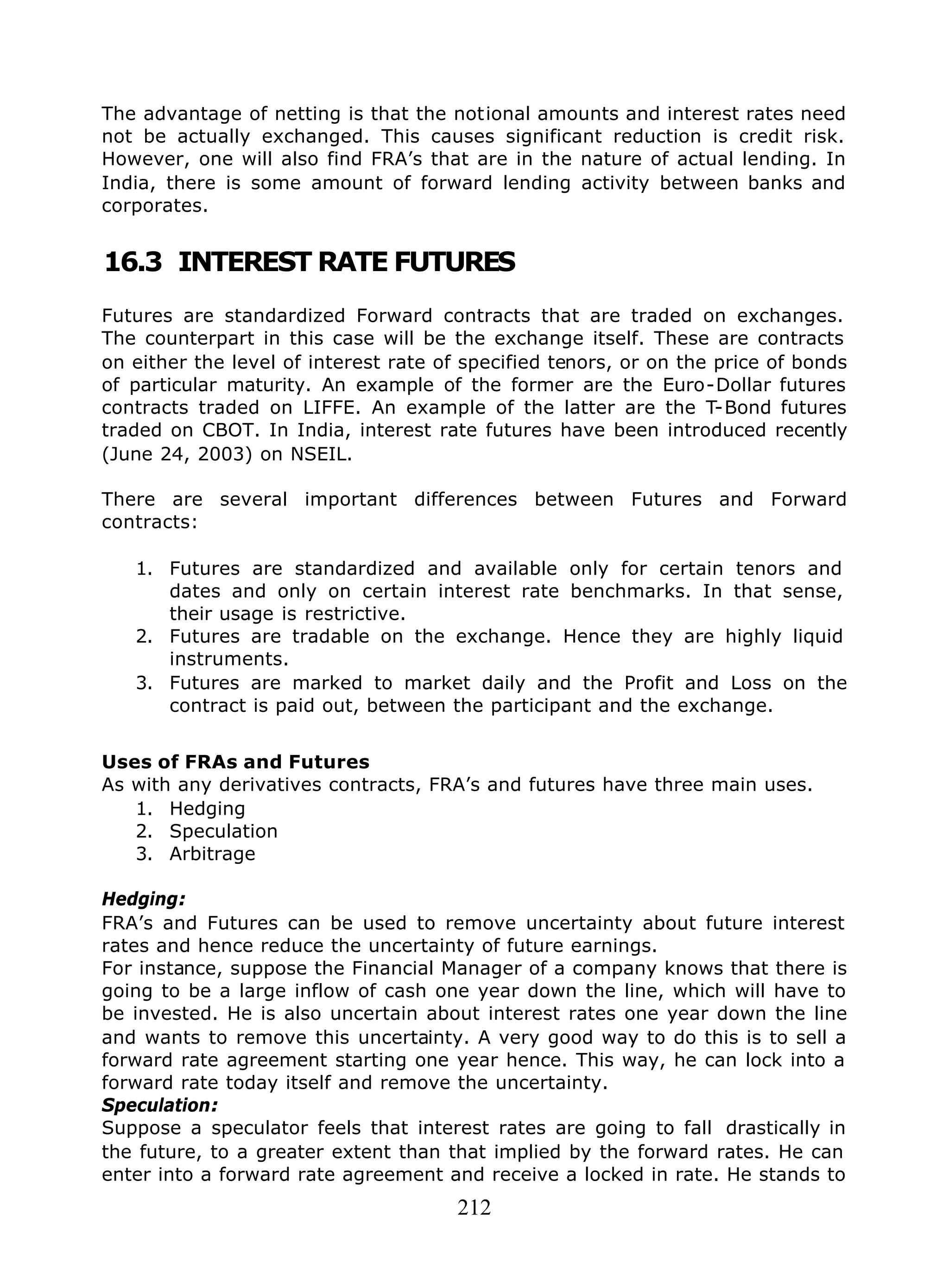 212
The advantage of netting is that the notional amounts and interest rates need
not be actually exchanged. This causes significant reduction is credit risk.
However, one will also find FRA’s that are in the nature of actual lending. In
India, there is some amount of forward lending activity between banks and
corporates.
16.3 INTEREST RATE FUTURES
Futures are standardized Forward contracts that are traded on exchanges.
The counterpart in this case will be the exchange itself. These are contracts
on either the level of interest rate of specified tenors, or on the price of bonds
of particular maturity. An example of the former are the Euro-Dollar futures
contracts traded on LIFFE. An example of the latter are the T-Bond futures
traded on CBOT. In India, interest rate futures have been introduced recently
(June 24, 2003) on NSEIL.
There are several important differences between Futures and Forward
contracts:
1. Futures are standardized and available only for certain tenors and
dates and only on certain interest rate benchmarks. In that sense,
their usage is restrictive.
2. Futures are tradable on the exchange. Hence they are highly liquid
instruments.
3. Futures are marked to market daily and the Profit and Loss on the
contract is paid out, between the participant and the exchange.
Uses of FRAs and Futures
As with any derivatives contracts, FRA’s and futures have three main uses.
1. Hedging
2. Speculation
3. Arbitrage
Hedging:
FRA’s and Futures can be used to remove uncertainty about future interest
rates and hence reduce the uncertainty of future earnings.
For instance, suppose the Financial Manager of a company knows that there is
going to be a large inflow of cash one year down the line, which will have to
be invested. He is also uncertain about interest rates one year down the line
and wants to remove this uncertainty. A very good way to do this is to sell a
forward rate agreement starting one year hence. This way, he can lock into a
forward rate today itself and remove the uncertainty.
Speculation:
Suppose a speculator feels that interest rates are going to fall drastically in
the future, to a greater extent than that implied by the forward rates. He can
enter into a forward rate agreement and receive a locked in rate. He stands to
 