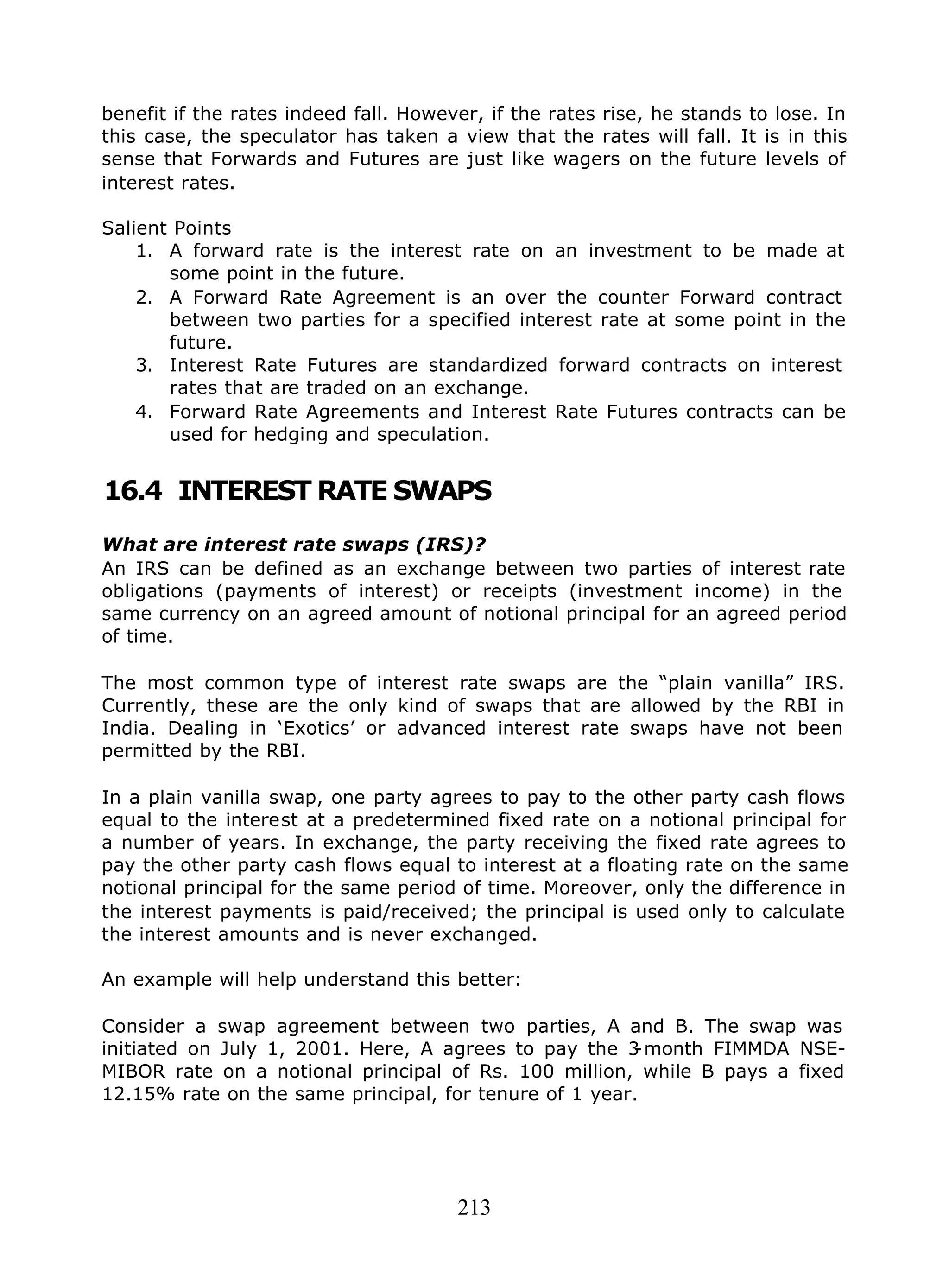 213
benefit if the rates indeed fall. However, if the rates rise, he stands to lose. In
this case, the speculator has taken a view that the rates will fall. It is in this
sense that Forwards and Futures are just like wagers on the future levels of
interest rates.
Salient Points
1. A forward rate is the interest rate on an investment to be made at
some point in the future.
2. A Forward Rate Agreement is an over the counter Forward contract
between two parties for a specified interest rate at some point in the
future.
3. Interest Rate Futures are standardized forward contracts on interest
rates that are traded on an exchange.
4. Forward Rate Agreements and Interest Rate Futures contracts can be
used for hedging and speculation.
16.4 INTEREST RATE SWAPS
What are interest rate swaps (IRS)?
An IRS can be defined as an exchange between two parties of interest rate
obligations (payments of interest) or receipts (investment income) in the
same currency on an agreed amount of notional principal for an agreed period
of time.
The most common type of interest rate swaps are the “plain vanilla” IRS.
Currently, these are the only kind of swaps that are allowed by the RBI in
India. Dealing in ‘Exotics’ or advanced interest rate swaps have not been
permitted by the RBI.
In a plain vanilla swap, one party agrees to pay to the other party cash flows
equal to the interest at a predetermined fixed rate on a notional principal for
a number of years. In exchange, the party receiving the fixed rate agrees to
pay the other party cash flows equal to interest at a floating rate on the same
notional principal for the same period of time. Moreover, only the difference in
the interest payments is paid/received; the principal is used only to calculate
the interest amounts and is never exchanged.
An example will help understand this better:
Consider a swap agreement between two parties, A and B. The swap was
initiated on July 1, 2001. Here, A agrees to pay the 3-month FIMMDA NSE-
MIBOR rate on a notional principal of Rs. 100 million, while B pays a fixed
12.15% rate on the same principal, for tenure of 1 year.
 