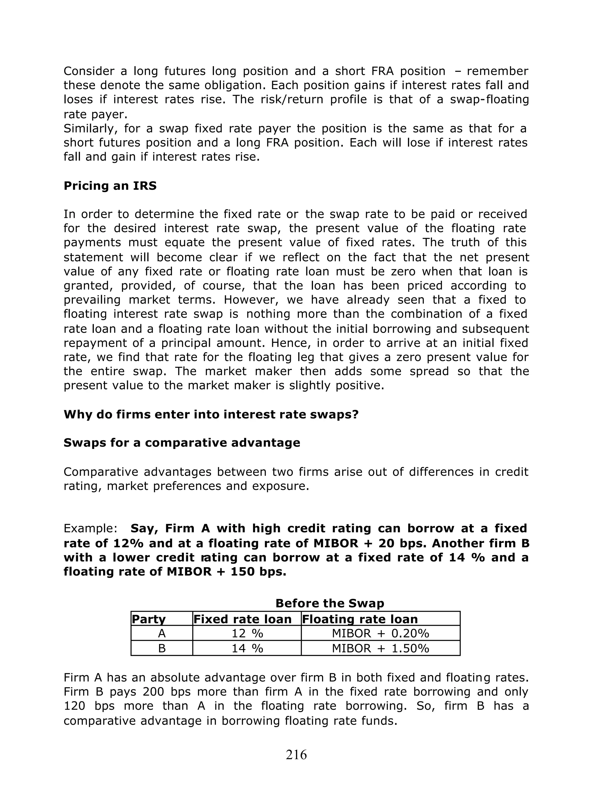 216
Consider a long futures long position and a short FRA position – remember
these denote the same obligation. Each position gains if interest rates fall and
loses if interest rates rise. The risk/return profile is that of a swap-floating
rate payer.
Similarly, for a swap fixed rate payer the position is the same as that for a
short futures position and a long FRA position. Each will lose if interest rates
fall and gain if interest rates rise.
Pricing an IRS
In order to determine the fixed rate or the swap rate to be paid or received
for the desired interest rate swap, the present value of the floating rate
payments must equate the present value of fixed rates. The truth of this
statement will become clear if we reflect on the fact that the net present
value of any fixed rate or floating rate loan must be zero when that loan is
granted, provided, of course, that the loan has been priced according to
prevailing market terms. However, we have already seen that a fixed to
floating interest rate swap is nothing more than the combination of a fixed
rate loan and a floating rate loan without the initial borrowing and subsequent
repayment of a principal amount. Hence, in order to arrive at an initial fixed
rate, we find that rate for the floating leg that gives a zero present value for
the entire swap. The market maker then adds some spread so that the
present value to the market maker is slightly positive.
Why do firms enter into interest rate swaps?
Swaps for a comparative advantage
Comparative advantages between two firms arise out of differences in credit
rating, market preferences and exposure.
Example: Say, Firm A with high credit rating can borrow at a fixed
rate of 12% and at a floating rate of MIBOR + 20 bps. Another firm B
with a lower credit rating can borrow at a fixed rate of 14 % and a
floating rate of MIBOR + 150 bps.
Before the Swap
Party Fixed rate loan Floating rate loan
A 12 % MIBOR + 0.20%
B 14 % MIBOR + 1.50%
Firm A has an absolute advantage over firm B in both fixed and floating rates.
Firm B pays 200 bps more than firm A in the fixed rate borrowing and only
120 bps more than A in the floating rate borrowing. So, firm B has a
comparative advantage in borrowing floating rate funds.
 