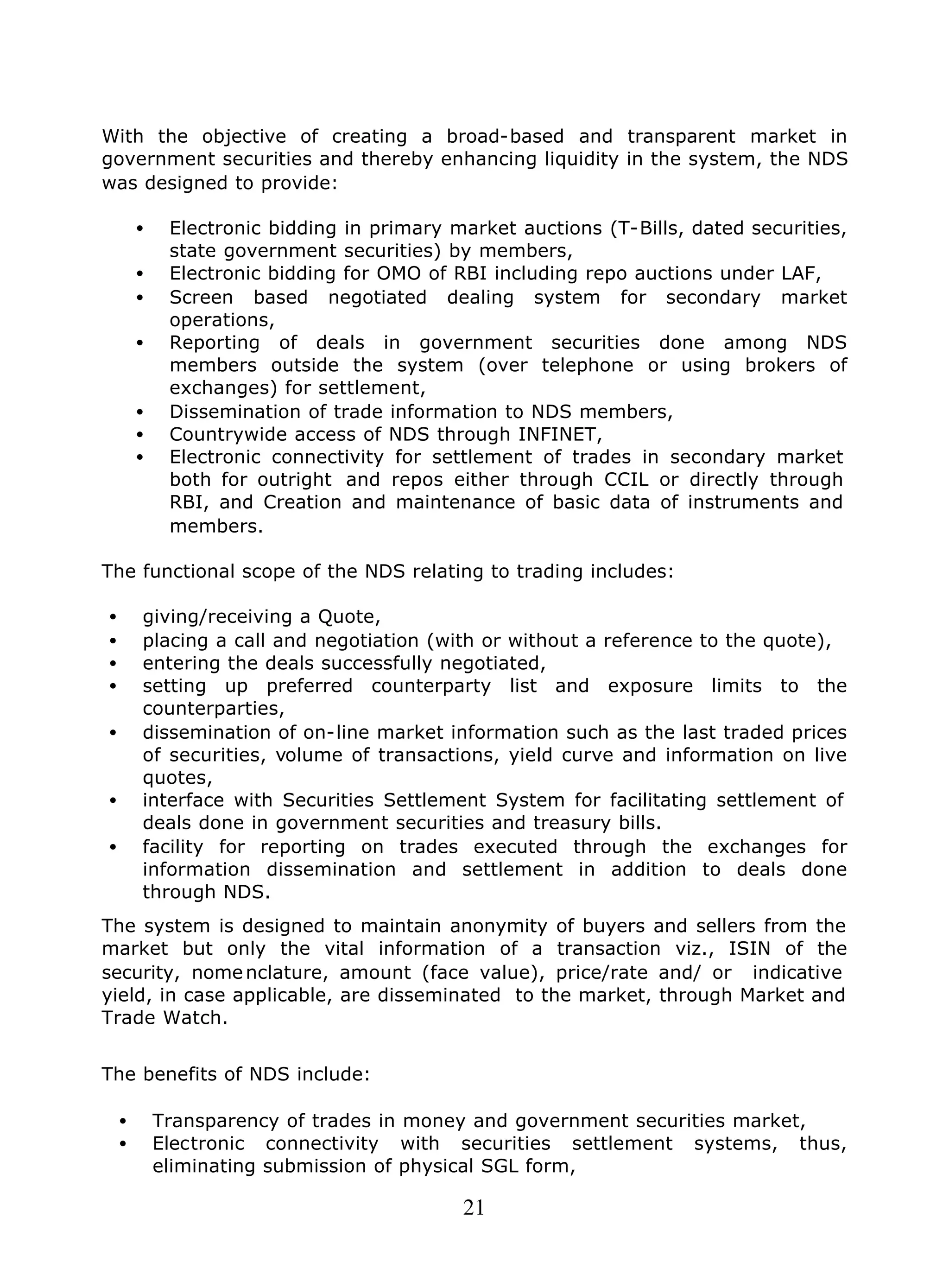 21
With the objective of creating a broad-based and transparent market in
government securities and thereby enhancing liquidity in the system, the NDS
was designed to provide:
• Electronic bidding in primary market auctions (T-Bills, dated securities,
state government securities) by members,
• Electronic bidding for OMO of RBI including repo auctions under LAF,
• Screen based negotiated dealing system for secondary market
operations,
• Reporting of deals in government securities done among NDS
members outside the system (over telephone or using brokers of
exchanges) for settlement,
• Dissemination of trade information to NDS members,
• Countrywide access of NDS through INFINET,
• Electronic connectivity for settlement of trades in secondary market
both for outright and repos either through CCIL or directly through
RBI, and Creation and maintenance of basic data of instruments and
members.
The functional scope of the NDS relating to trading includes:
• giving/receiving a Quote,
• placing a call and negotiation (with or without a reference to the quote),
• entering the deals successfully negotiated,
• setting up preferred counterparty list and exposure limits to the
counterparties,
• dissemination of on-line market information such as the last traded prices
of securities, volume of transactions, yield curve and information on live
quotes,
• interface with Securities Settlement System for facilitating settlement of
deals done in government securities and treasury bills.
• facility for reporting on trades executed through the exchanges for
information dissemination and settlement in addition to deals done
through NDS.
The system is designed to maintain anonymity of buyers and sellers from the
market but only the vital information of a transaction viz., ISIN of the
security, nomenclature, amount (face value), price/rate and/ or indicative
yield, in case applicable, are disseminated to the market, through Market and
Trade Watch.
The benefits of NDS include:
• Transparency of trades in money and government securities market,
• Electronic connectivity with securities settlement systems, thus,
eliminating submission of physical SGL form,
 