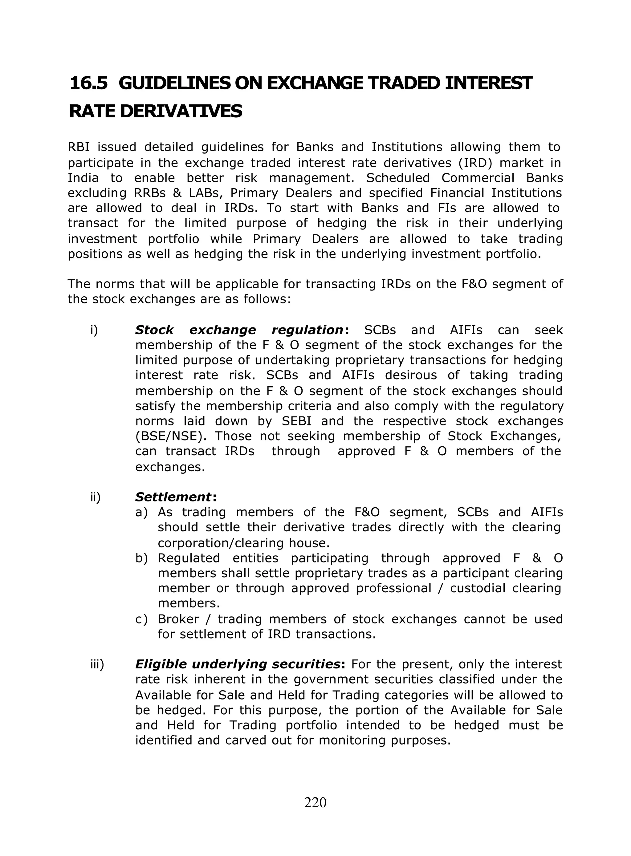 220
16.5 GUIDELINES ON EXCHANGE TRADED INTEREST
RATE DERIVATIVES
RBI issued detailed guidelines for Banks and Institutions allowing them to
participate in the exchange traded interest rate derivatives (IRD) market in
India to enable better risk management. Scheduled Commercial Banks
excluding RRBs & LABs, Primary Dealers and specified Financial Institutions
are allowed to deal in IRDs. To start with Banks and FIs are allowed to
transact for the limited purpose of hedging the risk in their underlying
investment portfolio while Primary Dealers are allowed to take trading
positions as well as hedging the risk in the underlying investment portfolio.
The norms that will be applicable for transacting IRDs on the F&O segment of
the stock exchanges are as follows:
i) Stock exchange regulation: SCBs and AIFIs can seek
membership of the F & O segment of the stock exchanges for the
limited purpose of undertaking proprietary transactions for hedging
interest rate risk. SCBs and AIFIs desirous of taking trading
membership on the F & O segment of the stock exchanges should
satisfy the membership criteria and also comply with the regulatory
norms laid down by SEBI and the respective stock exchanges
(BSE/NSE). Those not seeking membership of Stock Exchanges,
can transact IRDs through approved F & O members of the
exchanges.
ii) Settlement:
a) As trading members of the F&O segment, SCBs and AIFIs
should settle their derivative trades directly with the clearing
corporation/clearing house.
b) Regulated entities participating through approved F & O
members shall settle proprietary trades as a participant clearing
member or through approved professional / custodial clearing
members.
c) Broker / trading members of stock exchanges cannot be used
for settlement of IRD transactions.
iii) Eligible underlying securities: For the present, only the interest
rate risk inherent in the government securities classified under the
Available for Sale and Held for Trading categories will be allowed to
be hedged. For this purpose, the portion of the Available for Sale
and Held for Trading portfolio intended to be hedged must be
identified and carved out for monitoring purposes.
 