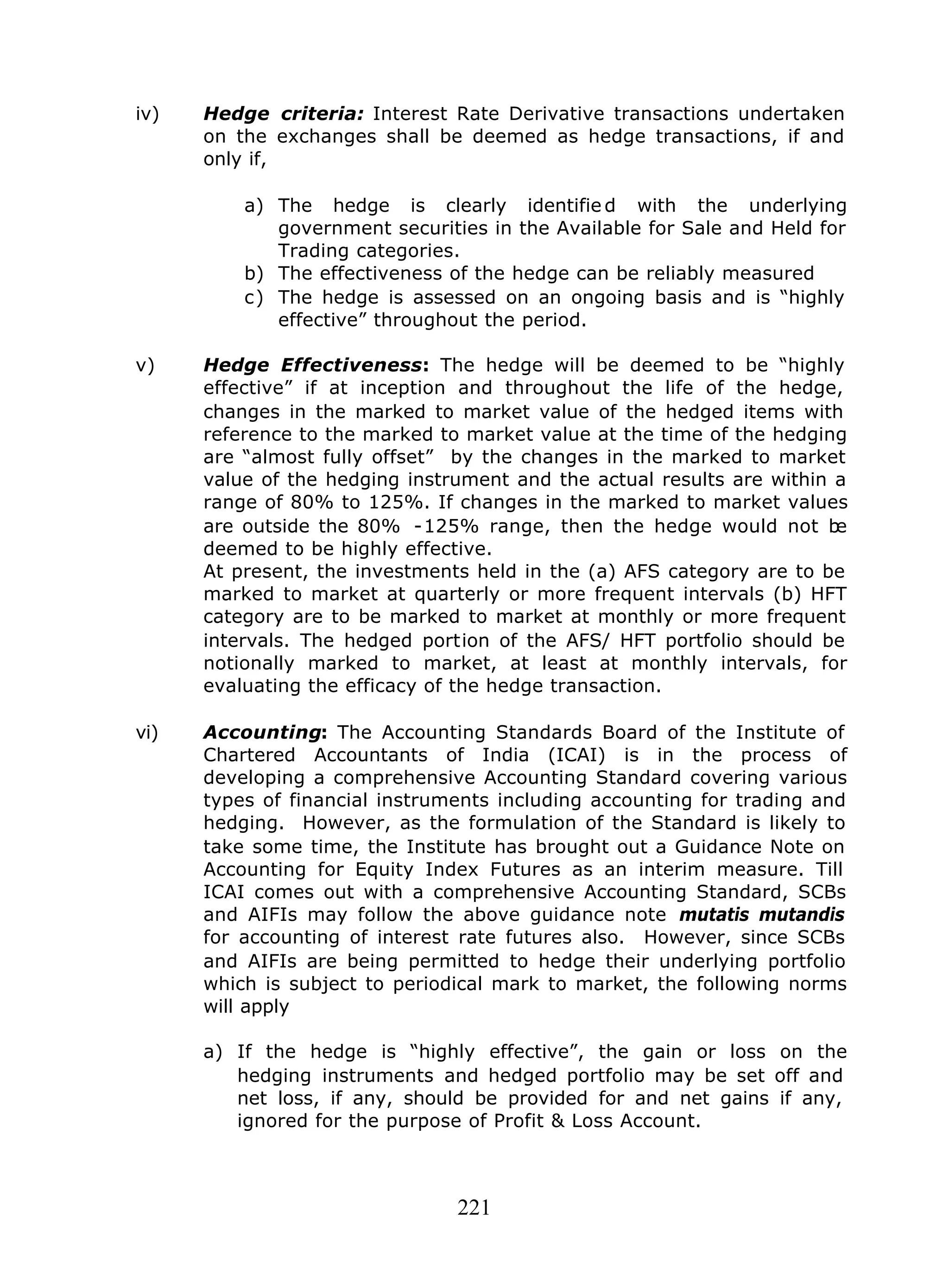 221
iv) Hedge criteria: Interest Rate Derivative transactions undertaken
on the exchanges shall be deemed as hedge transactions, if and
only if,
a) The hedge is clearly identifie d with the underlying
government securities in the Available for Sale and Held for
Trading categories.
b) The effectiveness of the hedge can be reliably measured
c) The hedge is assessed on an ongoing basis and is “highly
effective” throughout the period.
v) Hedge Effectiveness: The hedge will be deemed to be “highly
effective” if at inception and throughout the life of the hedge,
changes in the marked to market value of the hedged items with
reference to the marked to market value at the time of the hedging
are “almost fully offset” by the changes in the marked to market
value of the hedging instrument and the actual results are within a
range of 80% to 125%. If changes in the marked to market values
are outside the 80% -125% range, then the hedge would not be
deemed to be highly effective.
At present, the investments held in the (a) AFS category are to be
marked to market at quarterly or more frequent intervals (b) HFT
category are to be marked to market at monthly or more frequent
intervals. The hedged portion of the AFS/ HFT portfolio should be
notionally marked to market, at least at monthly intervals, for
evaluating the efficacy of the hedge transaction.
vi) Accounting: The Accounting Standards Board of the Institute of
Chartered Accountants of India (ICAI) is in the process of
developing a comprehensive Accounting Standard covering various
types of financial instruments including accounting for trading and
hedging. However, as the formulation of the Standard is likely to
take some time, the Institute has brought out a Guidance Note on
Accounting for Equity Index Futures as an interim measure. Till
ICAI comes out with a comprehensive Accounting Standard, SCBs
and AIFIs may follow the above guidance note mutatis mutandis
for accounting of interest rate futures also. However, since SCBs
and AIFIs are being permitted to hedge their underlying portfolio
which is subject to periodical mark to market, the following norms
will apply
a) If the hedge is “highly effective”, the gain or loss on the
hedging instruments and hedged portfolio may be set off and
net loss, if any, should be provided for and net gains if any,
ignored for the purpose of Profit & Loss Account.
 