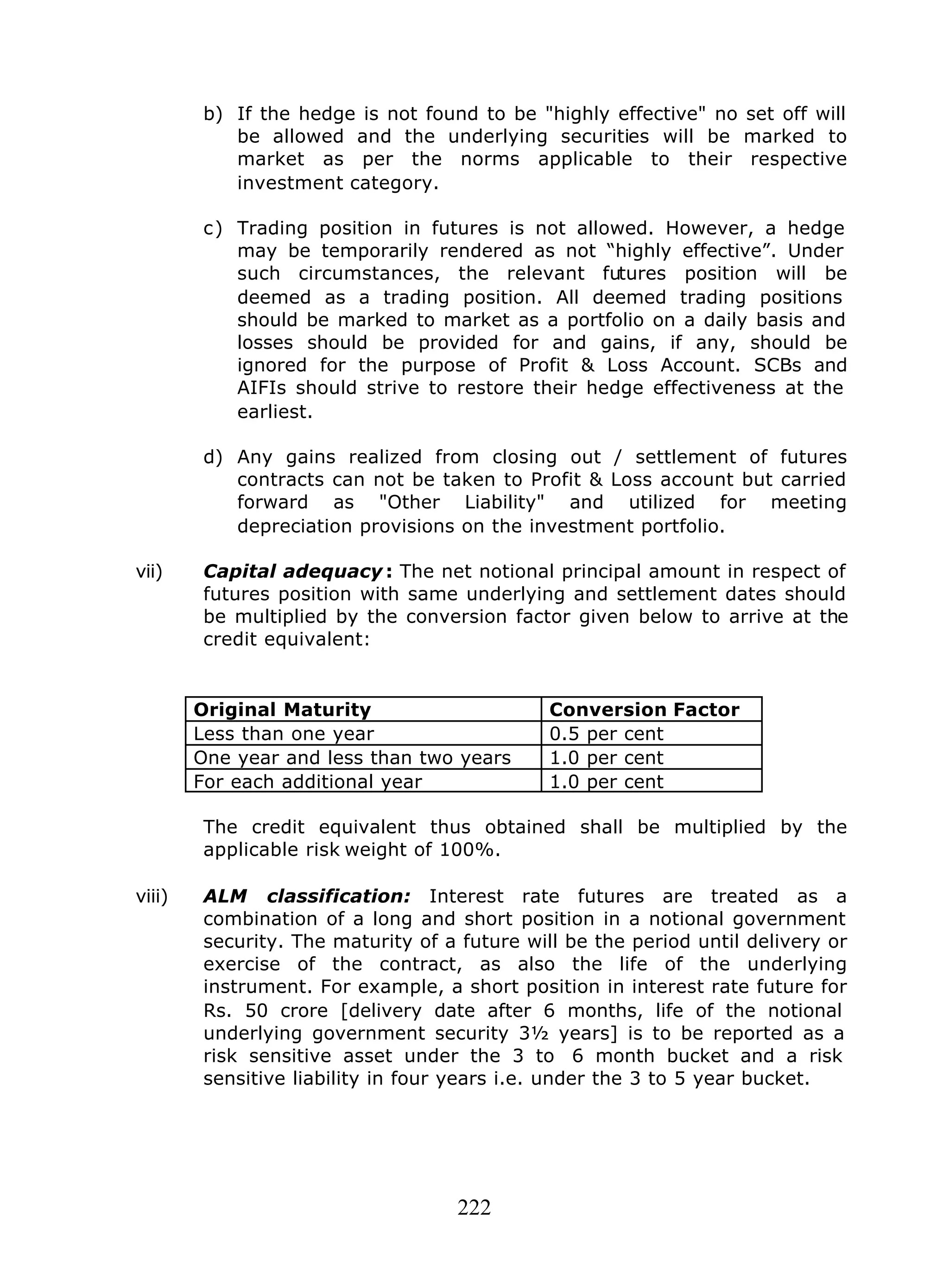222
b) If the hedge is not found to be "highly effective" no set off will
be allowed and the underlying securities will be marked to
market as per the norms applicable to their respective
investment category.
c) Trading position in futures is not allowed. However, a hedge
may be temporarily rendered as not “highly effective”. Under
such circumstances, the relevant futures position will be
deemed as a trading position. All deemed trading positions
should be marked to market as a portfolio on a daily basis and
losses should be provided for and gains, if any, should be
ignored for the purpose of Profit & Loss Account. SCBs and
AIFIs should strive to restore their hedge effectiveness at the
earliest.
d) Any gains realized from closing out / settlement of futures
contracts can not be taken to Profit & Loss account but carried
forward as "Other Liability" and utilized for meeting
depreciation provisions on the investment portfolio.
vii) Capital adequacy : The net notional principal amount in respect of
futures position with same underlying and settlement dates should
be multiplied by the conversion factor given below to arrive at the
credit equivalent:
Original Maturity Conversion Factor
Less than one year 0.5 per cent
One year and less than two years 1.0 per cent
For each additional year 1.0 per cent
The credit equivalent thus obtained shall be multiplied by the
applicable risk weight of 100%.
viii) ALM classification: Interest rate futures are treated as a
combination of a long and short position in a notional government
security. The maturity of a future will be the period until delivery or
exercise of the contract, as also the life of the underlying
instrument. For example, a short position in interest rate future for
Rs. 50 crore [delivery date after 6 months, life of the notional
underlying government security 3½ years] is to be reported as a
risk sensitive asset under the 3 to 6 month bucket and a risk
sensitive liability in four years i.e. under the 3 to 5 year bucket.
 