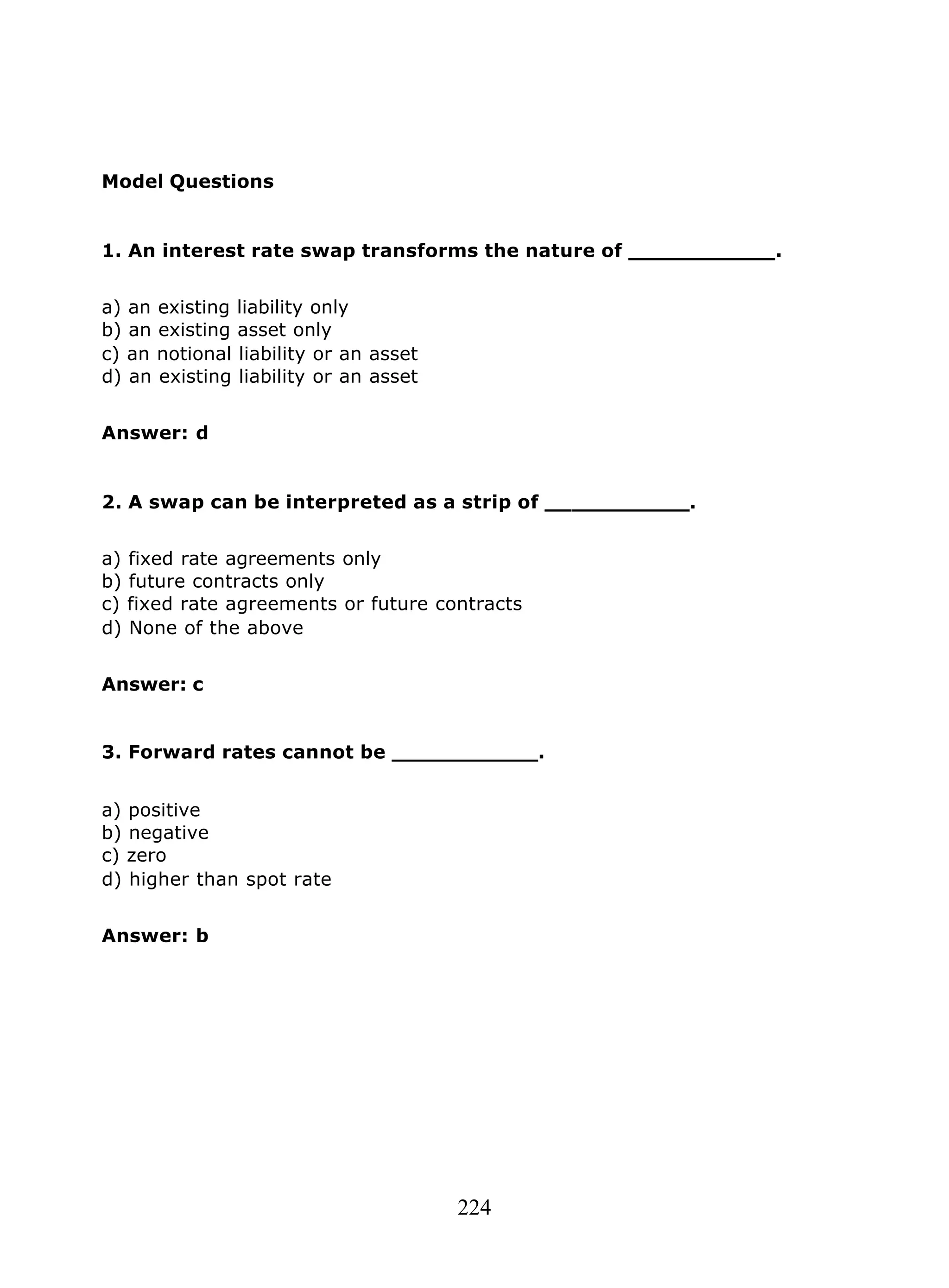 224
Model Questions
1. An interest rate swap transforms the nature of ___________.
a) an existing liability only
b) an existing asset only
c) an notional liability or an asset
d) an existing liability or an asset
Answer: d
2. A swap can be interpreted as a strip of ___________.
a) fixed rate agreements only
b) future contracts only
c) fixed rate agreements or future contracts
d) None of the above
Answer: c
3. Forward rates cannot be ___________.
a) positive
b) negative
c) zero
d) higher than spot rate
Answer: b
 