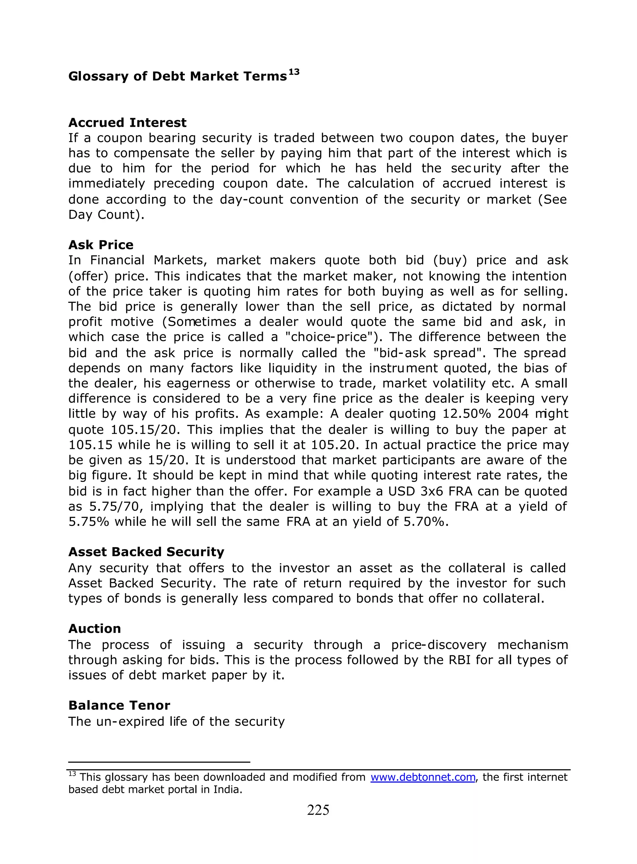225
Glossary of Debt Market Terms13
Accrued Interest
If a coupon bearing security is traded between two coupon dates, the buyer
has to compensate the seller by paying him that part of the interest which is
due to him for the period for which he has held the sec urity after the
immediately preceding coupon date. The calculation of accrued interest is
done according to the day-count convention of the security or market (See
Day Count).
Ask Price
In Financial Markets, market makers quote both bid (buy) price and ask
(offer) price. This indicates that the market maker, not knowing the intention
of the price taker is quoting him rates for both buying as well as for selling.
The bid price is generally lower than the sell price, as dictated by normal
profit motive (Sometimes a dealer would quote the same bid and ask, in
which case the price is called a "choice-price"). The difference between the
bid and the ask price is normally called the "bid-ask spread". The spread
depends on many factors like liquidity in the instrument quoted, the bias of
the dealer, his eagerness or otherwise to trade, market volatility etc. A small
difference is considered to be a very fine price as the dealer is keeping very
little by way of his profits. As example: A dealer quoting 12.50% 2004 might
quote 105.15/20. This implies that the dealer is willing to buy the paper at
105.15 while he is willing to sell it at 105.20. In actual practice the price may
be given as 15/20. It is understood that market participants are aware of the
big figure. It should be kept in mind that while quoting interest rate rates, the
bid is in fact higher than the offer. For example a USD 3x6 FRA can be quoted
as 5.75/70, implying that the dealer is willing to buy the FRA at a yield of
5.75% while he will sell the same FRA at an yield of 5.70%.
Asset Backed Security
Any security that offers to the investor an asset as the collateral is called
Asset Backed Security. The rate of return required by the investor for such
types of bonds is generally less compared to bonds that offer no collateral.
Auction
The process of issuing a security through a price-discovery mechanism
through asking for bids. This is the process followed by the RBI for all types of
issues of debt market paper by it.
Balance Tenor
The un-expired life of the security
13
This glossary has been downloaded and modified from www.debtonnet.com, the first internet
based debt market portal in India.
 