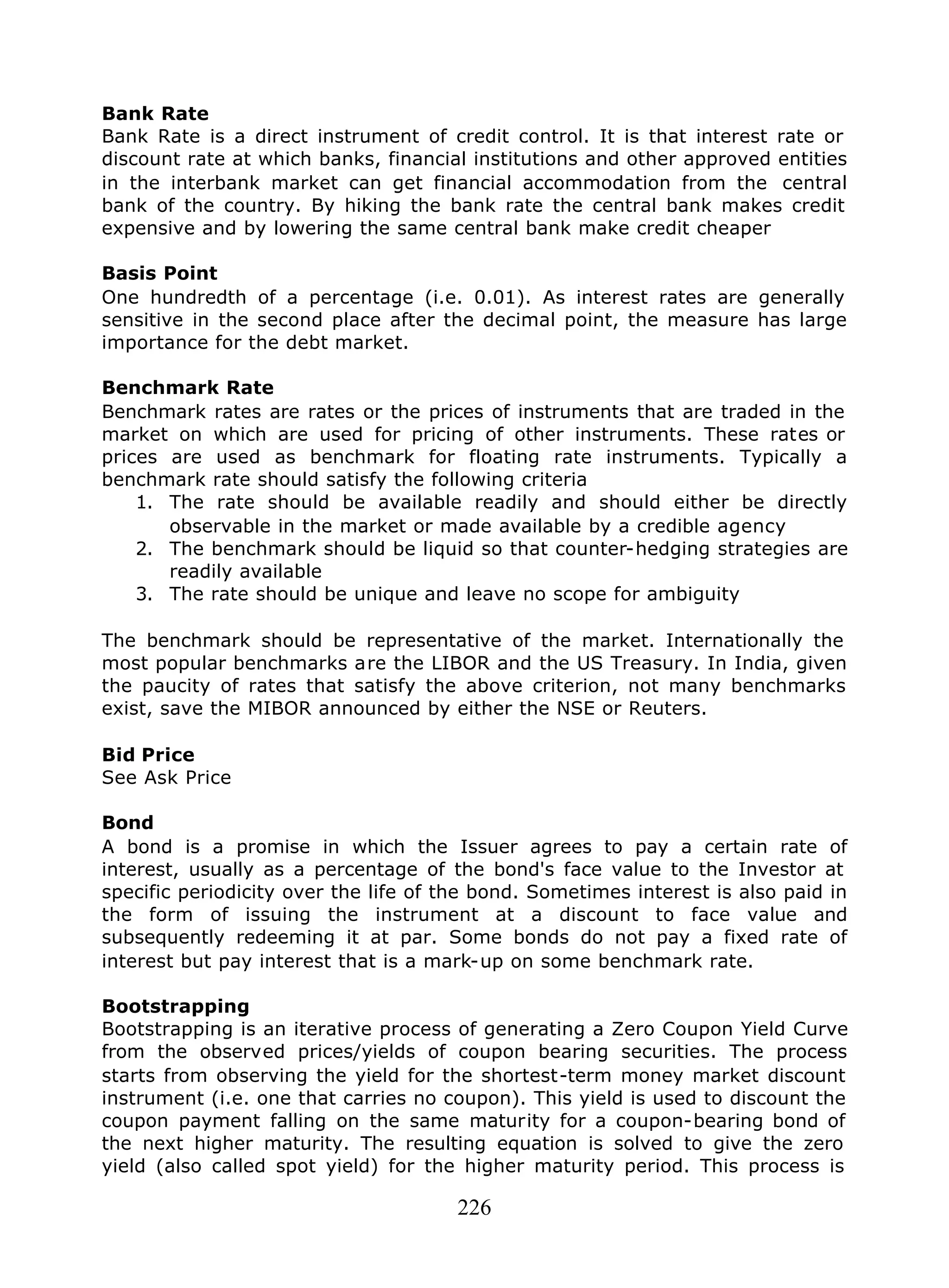 226
Bank Rate
Bank Rate is a direct instrument of credit control. It is that interest rate or
discount rate at which banks, financial institutions and other approved entities
in the interbank market can get financial accommodation from the central
bank of the country. By hiking the bank rate the central bank makes credit
expensive and by lowering the same central bank make credit cheaper
Basis Point
One hundredth of a percentage (i.e. 0.01). As interest rates are generally
sensitive in the second place after the decimal point, the measure has large
importance for the debt market.
Benchmark Rate
Benchmark rates are rates or the prices of instruments that are traded in the
market on which are used for pricing of other instruments. These rates or
prices are used as benchmark for floating rate instruments. Typically a
benchmark rate should satisfy the following criteria
1. The rate should be available readily and should either be directly
observable in the market or made available by a credible agency
2. The benchmark should be liquid so that counter-hedging strategies are
readily available
3. The rate should be unique and leave no scope for ambiguity
The benchmark should be representative of the market. Internationally the
most popular benchmarks are the LIBOR and the US Treasury. In India, given
the paucity of rates that satisfy the above criterion, not many benchmarks
exist, save the MIBOR announced by either the NSE or Reuters.
Bid Price
See Ask Price
Bond
A bond is a promise in which the Issuer agrees to pay a certain rate of
interest, usually as a percentage of the bond's face value to the Investor at
specific periodicity over the life of the bond. Sometimes interest is also paid in
the form of issuing the instrument at a discount to face value and
subsequently redeeming it at par. Some bonds do not pay a fixed rate of
interest but pay interest that is a mark-up on some benchmark rate.
Bootstrapping
Bootstrapping is an iterative process of generating a Zero Coupon Yield Curve
from the observed prices/yields of coupon bearing securities. The process
starts from observing the yield for the shortest-term money market discount
instrument (i.e. one that carries no coupon). This yield is used to discount the
coupon payment falling on the same maturity for a coupon-bearing bond of
the next higher maturity. The resulting equation is solved to give the zero
yield (also called spot yield) for the higher maturity period. This process is
 