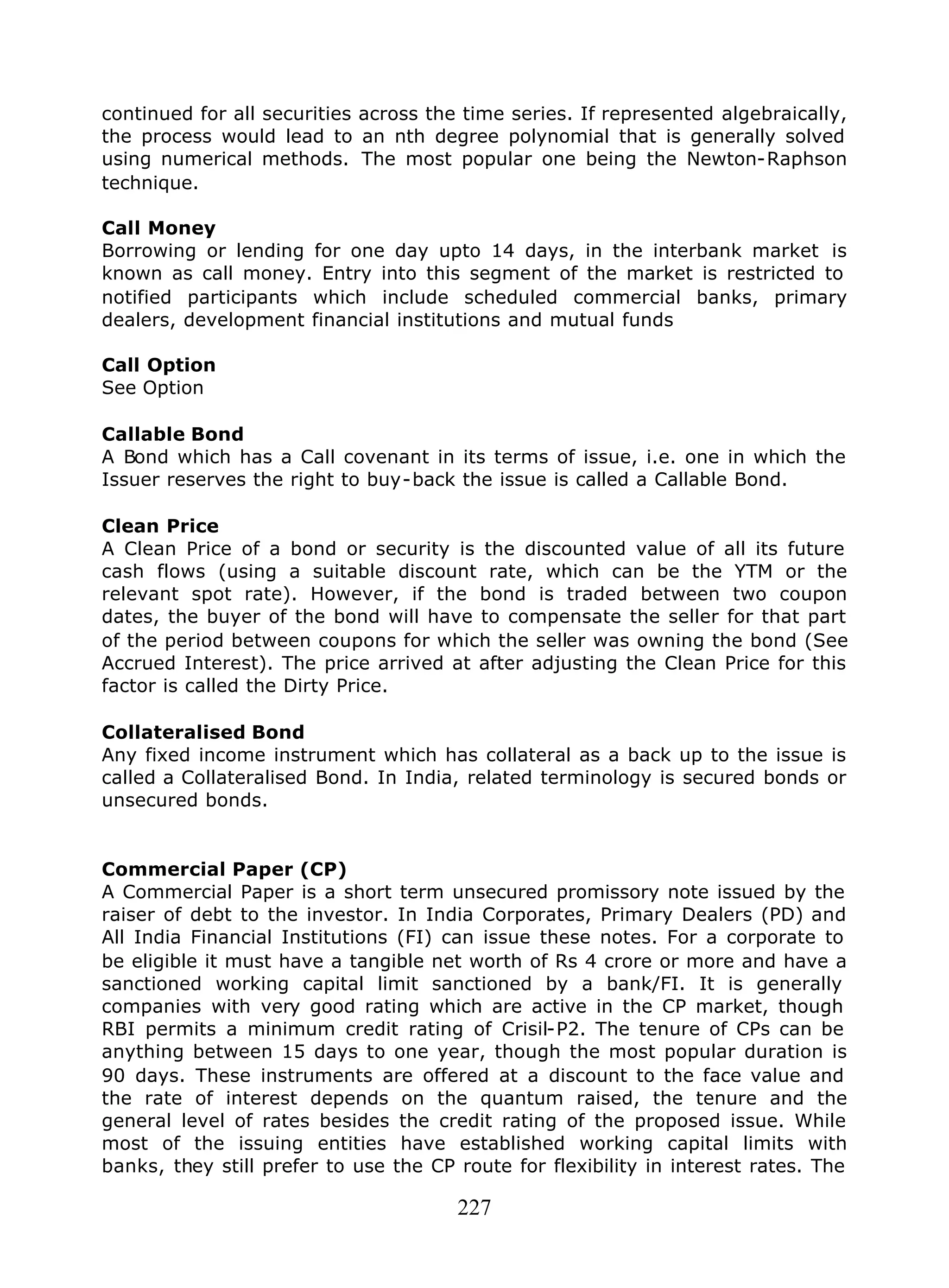 227
continued for all securities across the time series. If represented algebraically,
the process would lead to an nth degree polynomial that is generally solved
using numerical methods. The most popular one being the Newton-Raphson
technique.
Call Money
Borrowing or lending for one day upto 14 days, in the interbank market is
known as call money. Entry into this segment of the market is restricted to
notified participants which include scheduled commercial banks, primary
dealers, development financial institutions and mutual funds
Call Option
See Option
Callable Bond
A Bond which has a Call covenant in its terms of issue, i.e. one in which the
Issuer reserves the right to buy-back the issue is called a Callable Bond.
Clean Price
A Clean Price of a bond or security is the discounted value of all its future
cash flows (using a suitable discount rate, which can be the YTM or the
relevant spot rate). However, if the bond is traded between two coupon
dates, the buyer of the bond will have to compensate the seller for that part
of the period between coupons for which the seller was owning the bond (See
Accrued Interest). The price arrived at after adjusting the Clean Price for this
factor is called the Dirty Price.
Collateralised Bond
Any fixed income instrument which has collateral as a back up to the issue is
called a Collateralised Bond. In India, related terminology is secured bonds or
unsecured bonds.
Commercial Paper (CP)
A Commercial Paper is a short term unsecured promissory note issued by the
raiser of debt to the investor. In India Corporates, Primary Dealers (PD) and
All India Financial Institutions (FI) can issue these notes. For a corporate to
be eligible it must have a tangible net worth of Rs 4 crore or more and have a
sanctioned working capital limit sanctioned by a bank/FI. It is generally
companies with very good rating which are active in the CP market, though
RBI permits a minimum credit rating of Crisil-P2. The tenure of CPs can be
anything between 15 days to one year, though the most popular duration is
90 days. These instruments are offered at a discount to the face value and
the rate of interest depends on the quantum raised, the tenure and the
general level of rates besides the credit rating of the proposed issue. While
most of the issuing entities have established working capital limits with
banks, they still prefer to use the CP route for flexibility in interest rates. The
 