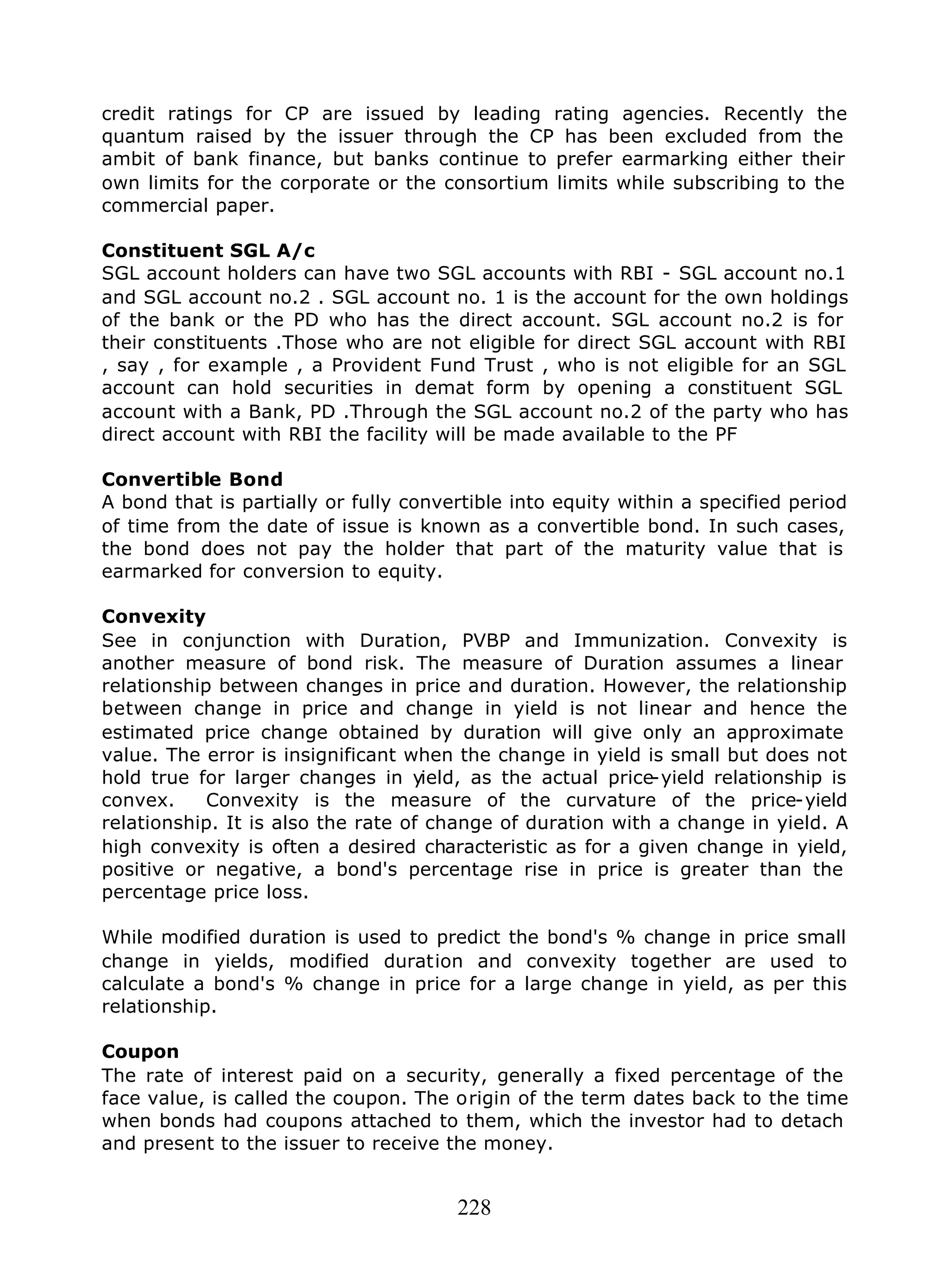 228
credit ratings for CP are issued by leading rating agencies. Recently the
quantum raised by the issuer through the CP has been excluded from the
ambit of bank finance, but banks continue to prefer earmarking either their
own limits for the corporate or the consortium limits while subscribing to the
commercial paper.
Constituent SGL A/c
SGL account holders can have two SGL accounts with RBI - SGL account no.1
and SGL account no.2 . SGL account no. 1 is the account for the own holdings
of the bank or the PD who has the direct account. SGL account no.2 is for
their constituents .Those who are not eligible for direct SGL account with RBI
, say , for example , a Provident Fund Trust , who is not eligible for an SGL
account can hold securities in demat form by opening a constituent SGL
account with a Bank, PD .Through the SGL account no.2 of the party who has
direct account with RBI the facility will be made available to the PF
Convertible Bond
A bond that is partially or fully convertible into equity within a specified period
of time from the date of issue is known as a convertible bond. In such cases,
the bond does not pay the holder that part of the maturity value that is
earmarked for conversion to equity.
Convexity
See in conjunction with Duration, PVBP and Immunization. Convexity is
another measure of bond risk. The measure of Duration assumes a linear
relationship between changes in price and duration. However, the relationship
between change in price and change in yield is not linear and hence the
estimated price change obtained by duration will give only an approximate
value. The error is insignificant when the change in yield is small but does not
hold true for larger changes in yield, as the actual price-yield relationship is
convex. Convexity is the measure of the curvature of the price-yield
relationship. It is also the rate of change of duration with a change in yield. A
high convexity is often a desired characteristic as for a given change in yield,
positive or negative, a bond's percentage rise in price is greater than the
percentage price loss.
While modified duration is used to predict the bond's % change in price small
change in yields, modified duration and convexity together are used to
calculate a bond's % change in price for a large change in yield, as per this
relationship.
Coupon
The rate of interest paid on a security, generally a fixed percentage of the
face value, is called the coupon. The origin of the term dates back to the time
when bonds had coupons attached to them, which the investor had to detach
and present to the issuer to receive the money.
 