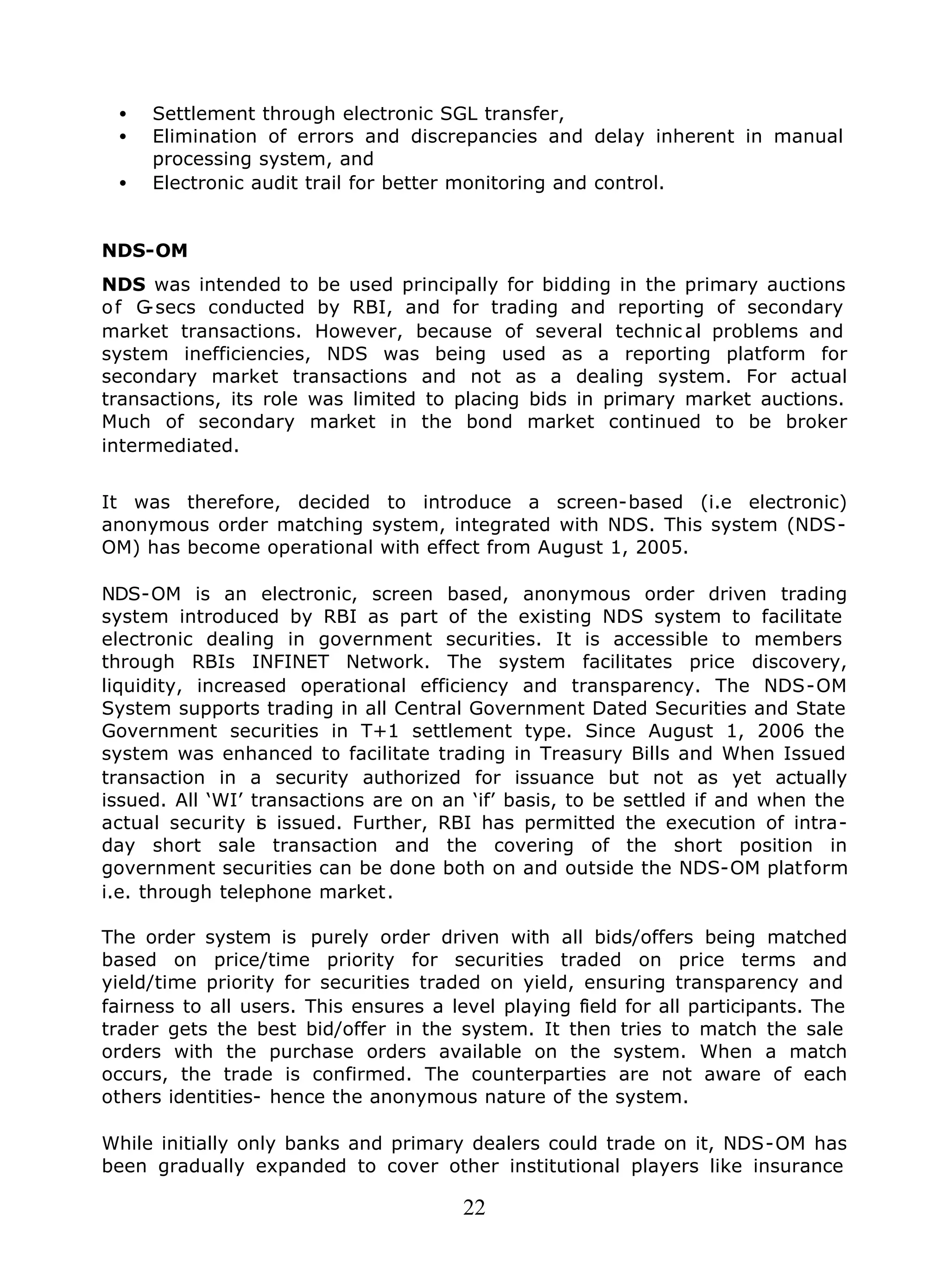 22
• Settlement through electronic SGL transfer,
• Elimination of errors and discrepancies and delay inherent in manual
processing system, and
• Electronic audit trail for better monitoring and control.
NDS-OM
NDS was intended to be used principally for bidding in the primary auctions
of G-secs conducted by RBI, and for trading and reporting of secondary
market transactions. However, because of several technic al problems and
system inefficiencies, NDS was being used as a reporting platform for
secondary market transactions and not as a dealing system. For actual
transactions, its role was limited to placing bids in primary market auctions.
Much of secondary market in the bond market continued to be broker
intermediated.
It was therefore, decided to introduce a screen-based (i.e electronic)
anonymous order matching system, integrated with NDS. This system (NDS-
OM) has become operational with effect from August 1, 2005.
NDS-OM is an electronic, screen based, anonymous order driven trading
system introduced by RBI as part of the existing NDS system to facilitate
electronic dealing in government securities. It is accessible to members
through RBIs INFINET Network. The system facilitates price discovery,
liquidity, increased operational efficiency and transparency. The NDS-OM
System supports trading in all Central Government Dated Securities and State
Government securities in T+1 settlement type. Since August 1, 2006 the
system was enhanced to facilitate trading in Treasury Bills and When Issued
transaction in a security authorized for issuance but not as yet actually
issued. All ‘WI’ transactions are on an ‘if’ basis, to be settled if and when the
actual security is issued. Further, RBI has permitted the execution of intra-
day short sale transaction and the covering of the short position in
government securities can be done both on and outside the NDS-OM platform
i.e. through telephone market.
The order system is purely order driven with all bids/offers being matched
based on price/time priority for securities traded on price terms and
yield/time priority for securities traded on yield, ensuring transparency and
fairness to all users. This ensures a level playing field for all participants. The
trader gets the best bid/offer in the system. It then tries to match the sale
orders with the purchase orders available on the system. When a match
occurs, the trade is confirmed. The counterparties are not aware of each
others identities- hence the anonymous nature of the system.
While initially only banks and primary dealers could trade on it, NDS-OM has
been gradually expanded to cover other institutional players like insurance
 
