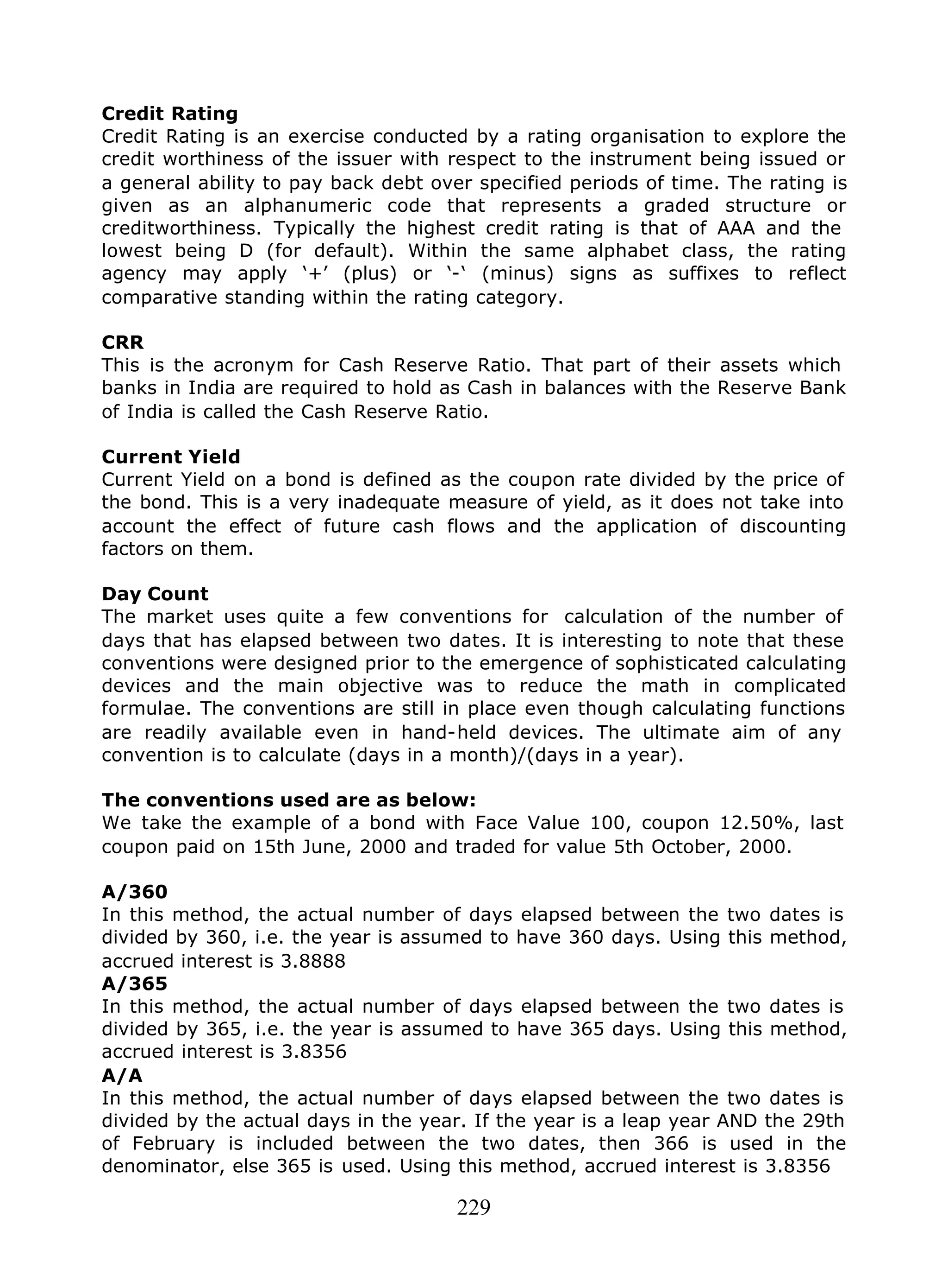 229
Credit Rating
Credit Rating is an exercise conducted by a rating organisation to explore the
credit worthiness of the issuer with respect to the instrument being issued or
a general ability to pay back debt over specified periods of time. The rating is
given as an alphanumeric code that represents a graded structure or
creditworthiness. Typically the highest credit rating is that of AAA and the
lowest being D (for default). Within the same alphabet class, the rating
agency may apply ‘+’ (plus) or ‘-‘ (minus) signs as suffixes to reflect
comparative standing within the rating category.
CRR
This is the acronym for Cash Reserve Ratio. That part of their assets which
banks in India are required to hold as Cash in balances with the Reserve Bank
of India is called the Cash Reserve Ratio.
Current Yield
Current Yield on a bond is defined as the coupon rate divided by the price of
the bond. This is a very inadequate measure of yield, as it does not take into
account the effect of future cash flows and the application of discounting
factors on them.
Day Count
The market uses quite a few conventions for calculation of the number of
days that has elapsed between two dates. It is interesting to note that these
conventions were designed prior to the emergence of sophisticated calculating
devices and the main objective was to reduce the math in complicated
formulae. The conventions are still in place even though calculating functions
are readily available even in hand-held devices. The ultimate aim of any
convention is to calculate (days in a month)/(days in a year).
The conventions used are as below:
We take the example of a bond with Face Value 100, coupon 12.50%, last
coupon paid on 15th June, 2000 and traded for value 5th October, 2000.
A/360
In this method, the actual number of days elapsed between the two dates is
divided by 360, i.e. the year is assumed to have 360 days. Using this method,
accrued interest is 3.8888
A/365
In this method, the actual number of days elapsed between the two dates is
divided by 365, i.e. the year is assumed to have 365 days. Using this method,
accrued interest is 3.8356
A/A
In this method, the actual number of days elapsed between the two dates is
divided by the actual days in the year. If the year is a leap year AND the 29th
of February is included between the two dates, then 366 is used in the
denominator, else 365 is used. Using this method, accrued interest is 3.8356
 