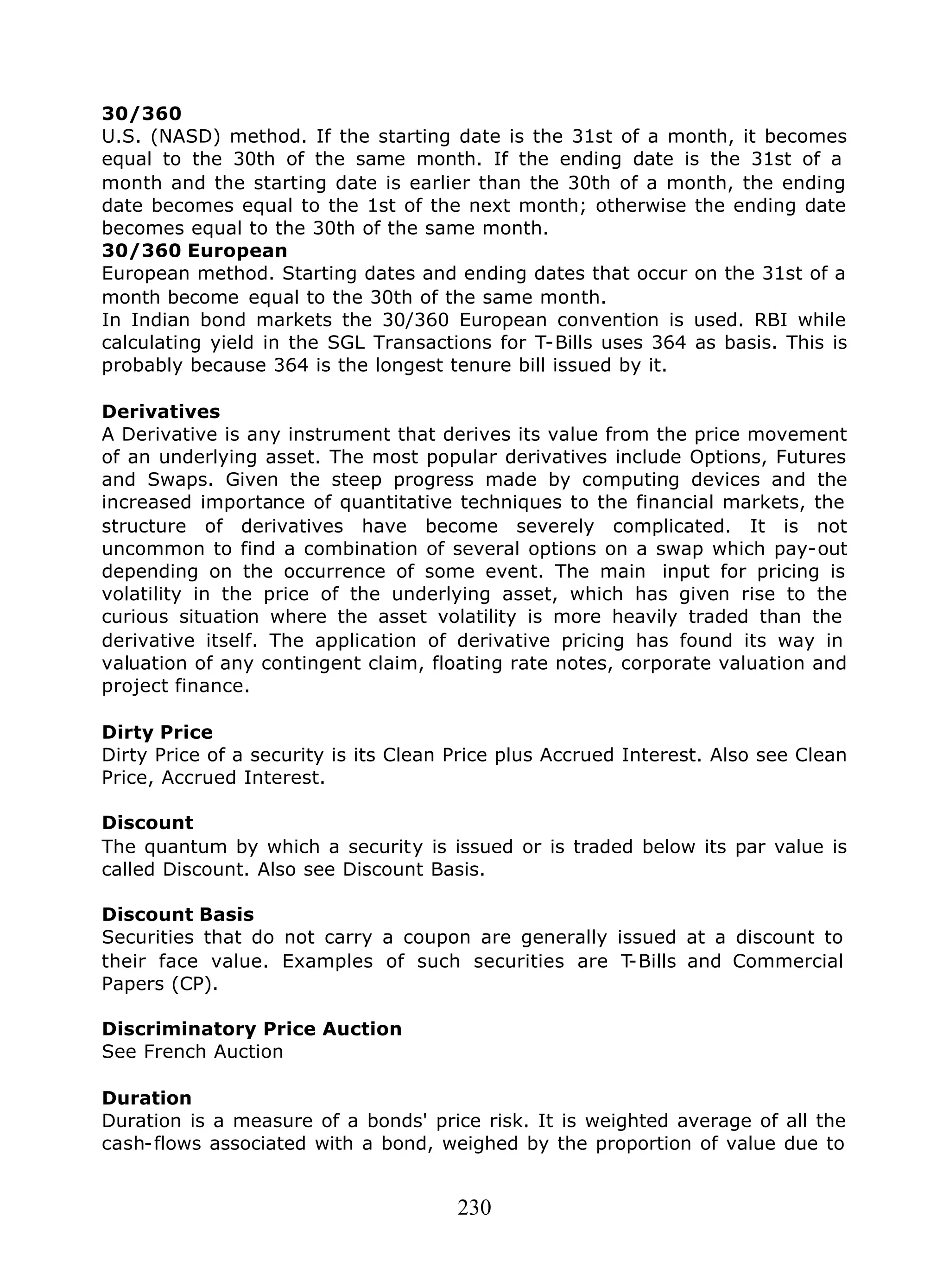 230
30/360
U.S. (NASD) method. If the starting date is the 31st of a month, it becomes
equal to the 30th of the same month. If the ending date is the 31st of a
month and the starting date is earlier than the 30th of a month, the ending
date becomes equal to the 1st of the next month; otherwise the ending date
becomes equal to the 30th of the same month.
30/360 European
European method. Starting dates and ending dates that occur on the 31st of a
month become equal to the 30th of the same month.
In Indian bond markets the 30/360 European convention is used. RBI while
calculating yield in the SGL Transactions for T-Bills uses 364 as basis. This is
probably because 364 is the longest tenure bill issued by it.
Derivatives
A Derivative is any instrument that derives its value from the price movement
of an underlying asset. The most popular derivatives include Options, Futures
and Swaps. Given the steep progress made by computing devices and the
increased importance of quantitative techniques to the financial markets, the
structure of derivatives have become severely complicated. It is not
uncommon to find a combination of several options on a swap which pay-out
depending on the occurrence of some event. The main input for pricing is
volatility in the price of the underlying asset, which has given rise to the
curious situation where the asset volatility is more heavily traded than the
derivative itself. The application of derivative pricing has found its way in
valuation of any contingent claim, floating rate notes, corporate valuation and
project finance.
Dirty Price
Dirty Price of a security is its Clean Price plus Accrued Interest. Also see Clean
Price, Accrued Interest.
Discount
The quantum by which a security is issued or is traded below its par value is
called Discount. Also see Discount Basis.
Discount Basis
Securities that do not carry a coupon are generally issued at a discount to
their face value. Examples of such securities are T-Bills and Commercial
Papers (CP).
Discriminatory Price Auction
See French Auction
Duration
Duration is a measure of a bonds' price risk. It is weighted average of all the
cash-flows associated with a bond, weighed by the proportion of value due to
 