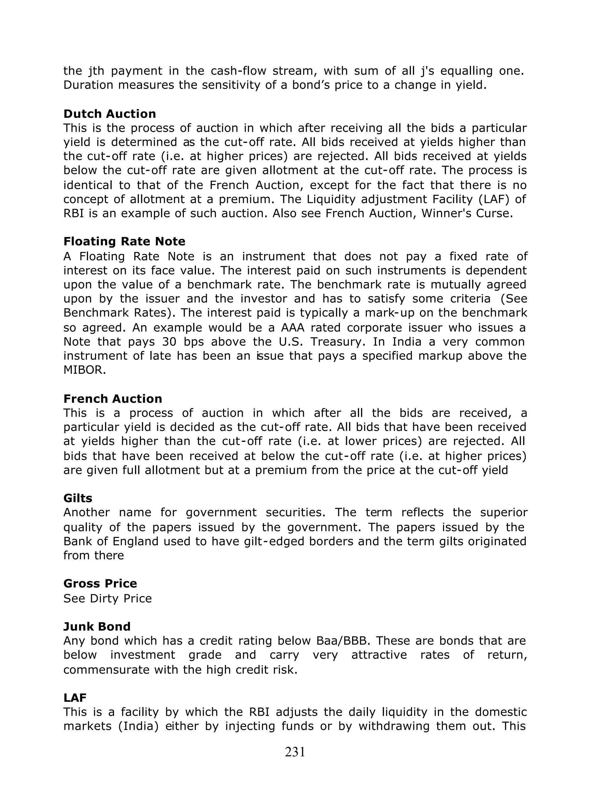 231
the jth payment in the cash-flow stream, with sum of all j's equalling one.
Duration measures the sensitivity of a bond’s price to a change in yield.
Dutch Auction
This is the process of auction in which after receiving all the bids a particular
yield is determined as the cut-off rate. All bids received at yields higher than
the cut-off rate (i.e. at higher prices) are rejected. All bids received at yields
below the cut-off rate are given allotment at the cut-off rate. The process is
identical to that of the French Auction, except for the fact that there is no
concept of allotment at a premium. The Liquidity adjustment Facility (LAF) of
RBI is an example of such auction. Also see French Auction, Winner's Curse.
Floating Rate Note
A Floating Rate Note is an instrument that does not pay a fixed rate of
interest on its face value. The interest paid on such instruments is dependent
upon the value of a benchmark rate. The benchmark rate is mutually agreed
upon by the issuer and the investor and has to satisfy some criteria (See
Benchmark Rates). The interest paid is typically a mark-up on the benchmark
so agreed. An example would be a AAA rated corporate issuer who issues a
Note that pays 30 bps above the U.S. Treasury. In India a very common
instrument of late has been an issue that pays a specified markup above the
MIBOR.
French Auction
This is a process of auction in which after all the bids are received, a
particular yield is decided as the cut-off rate. All bids that have been received
at yields higher than the cut-off rate (i.e. at lower prices) are rejected. All
bids that have been received at below the cut-off rate (i.e. at higher prices)
are given full allotment but at a premium from the price at the cut-off yield
Gilts
Another name for government securities. The term reflects the superior
quality of the papers issued by the government. The papers issued by the
Bank of England used to have gilt-edged borders and the term gilts originated
from there
Gross Price
See Dirty Price
Junk Bond
Any bond which has a credit rating below Baa/BBB. These are bonds that are
below investment grade and carry very attractive rates of return,
commensurate with the high credit risk.
LAF
This is a facility by which the RBI adjusts the daily liquidity in the domestic
markets (India) either by injecting funds or by withdrawing them out. This
 