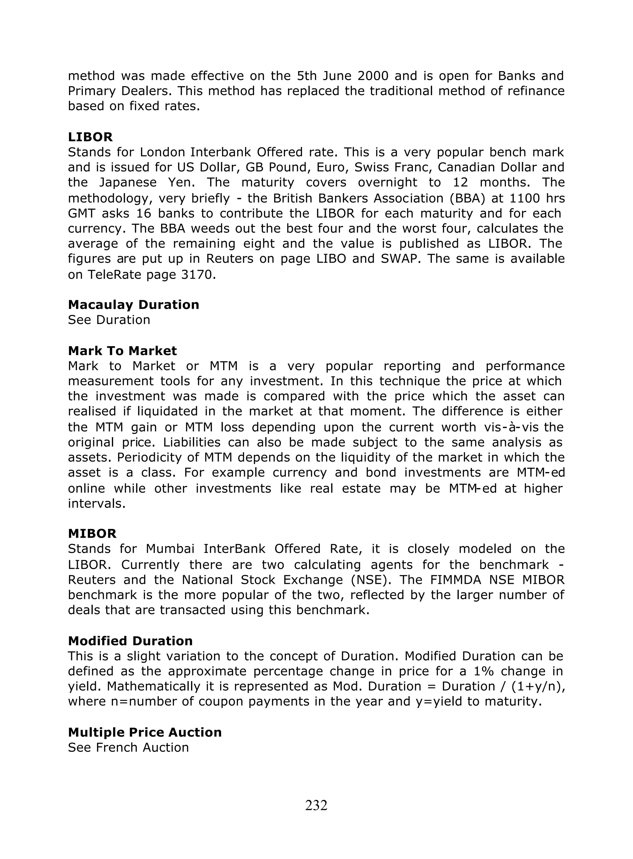 232
method was made effective on the 5th June 2000 and is open for Banks and
Primary Dealers. This method has replaced the traditional method of refinance
based on fixed rates.
LIBOR
Stands for London Interbank Offered rate. This is a very popular bench mark
and is issued for US Dollar, GB Pound, Euro, Swiss Franc, Canadian Dollar and
the Japanese Yen. The maturity covers overnight to 12 months. The
methodology, very briefly - the British Bankers Association (BBA) at 1100 hrs
GMT asks 16 banks to contribute the LIBOR for each maturity and for each
currency. The BBA weeds out the best four and the worst four, calculates the
average of the remaining eight and the value is published as LIBOR. The
figures are put up in Reuters on page LIBO and SWAP. The same is available
on TeleRate page 3170.
Macaulay Duration
See Duration
Mark To Market
Mark to Market or MTM is a very popular reporting and performance
measurement tools for any investment. In this technique the price at which
the investment was made is compared with the price which the asset can
realised if liquidated in the market at that moment. The difference is either
the MTM gain or MTM loss depending upon the current worth vis-à-vis the
original price. Liabilities can also be made subject to the same analysis as
assets. Periodicity of MTM depends on the liquidity of the market in which the
asset is a class. For example currency and bond investments are MTM-ed
online while other investments like real estate may be MTM-ed at higher
intervals.
MIBOR
Stands for Mumbai InterBank Offered Rate, it is closely modeled on the
LIBOR. Currently there are two calculating agents for the benchmark -
Reuters and the National Stock Exchange (NSE). The FIMMDA NSE MIBOR
benchmark is the more popular of the two, reflected by the larger number of
deals that are transacted using this benchmark.
Modified Duration
This is a slight variation to the concept of Duration. Modified Duration can be
defined as the approximate percentage change in price for a 1% change in
yield. Mathematically it is represented as Mod. Duration = Duration / (1+y/n),
where n=number of coupon payments in the year and y=yield to maturity.
Multiple Price Auction
See French Auction
 