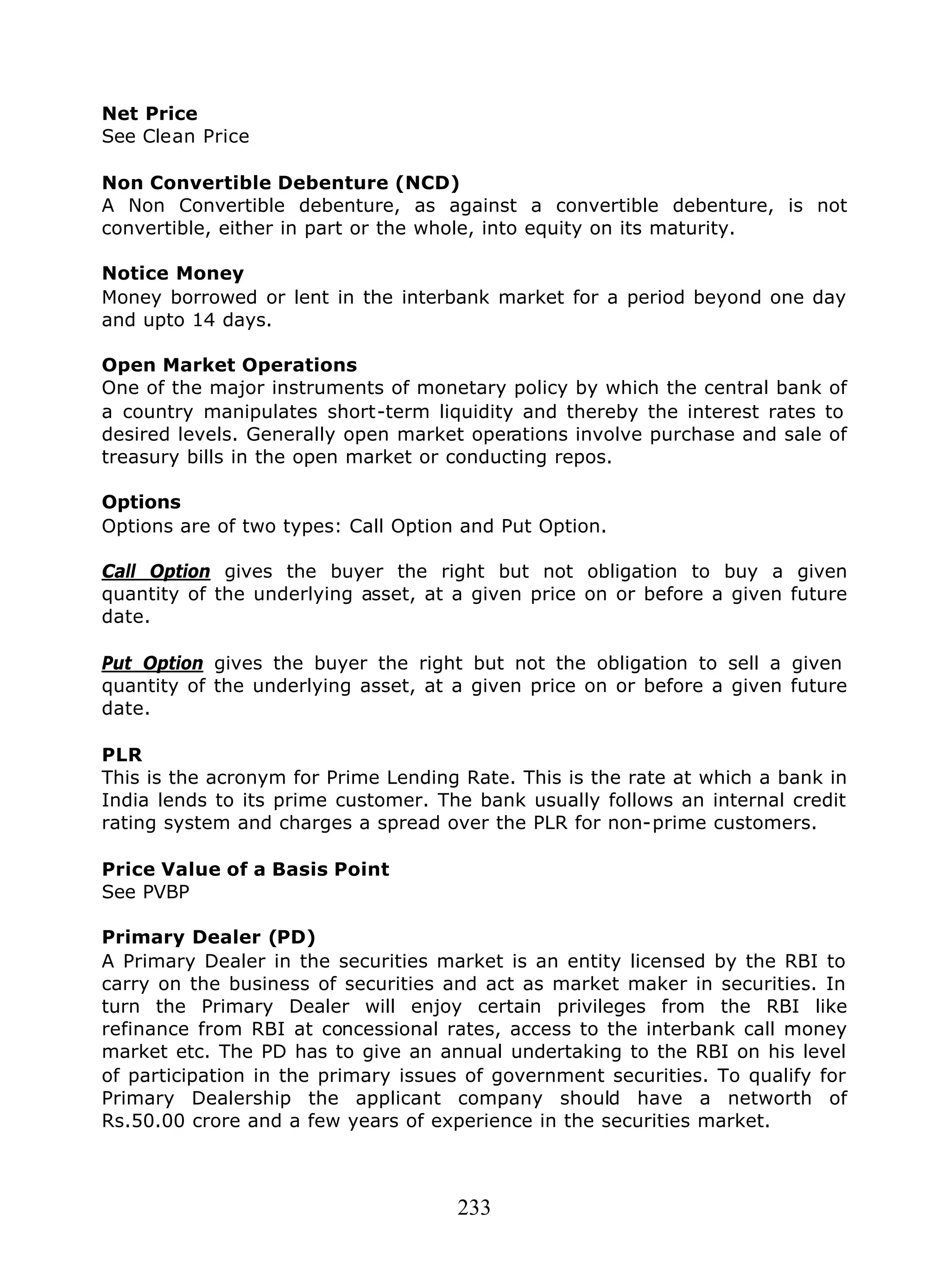 233
Net Price
See Clean Price
Non Convertible Debenture (NCD)
A Non Convertible debenture, as against a convertible debenture, is not
convertible, either in part or the whole, into equity on its maturity.
Notice Money
Money borrowed or lent in the interbank market for a period beyond one day
and upto 14 days.
Open Market Operations
One of the major instruments of monetary policy by which the central bank of
a country manipulates short-term liquidity and thereby the interest rates to
desired levels. Generally open market operations involve purchase and sale of
treasury bills in the open market or conducting repos.
Options
Options are of two types: Call Option and Put Option.
Call Option gives the buyer the right but not obligation to buy a given
quantity of the underlying asset, at a given price on or before a given future
date.
Put Option gives the buyer the right but not the obligation to sell a given
quantity of the underlying asset, at a given price on or before a given future
date.
PLR
This is the acronym for Prime Lending Rate. This is the rate at which a bank in
India lends to its prime customer. The bank usually follows an internal credit
rating system and charges a spread over the PLR for non-prime customers.
Price Value of a Basis Point
See PVBP
Primary Dealer (PD)
A Primary Dealer in the securities market is an entity licensed by the RBI to
carry on the business of securities and act as market maker in securities. In
turn the Primary Dealer will enjoy certain privileges from the RBI like
refinance from RBI at concessional rates, access to the interbank call money
market etc. The PD has to give an annual undertaking to the RBI on his level
of participation in the primary issues of government securities. To qualify for
Primary Dealership the applicant company should have a networth of
Rs.50.00 crore and a few years of experience in the securities market.
 