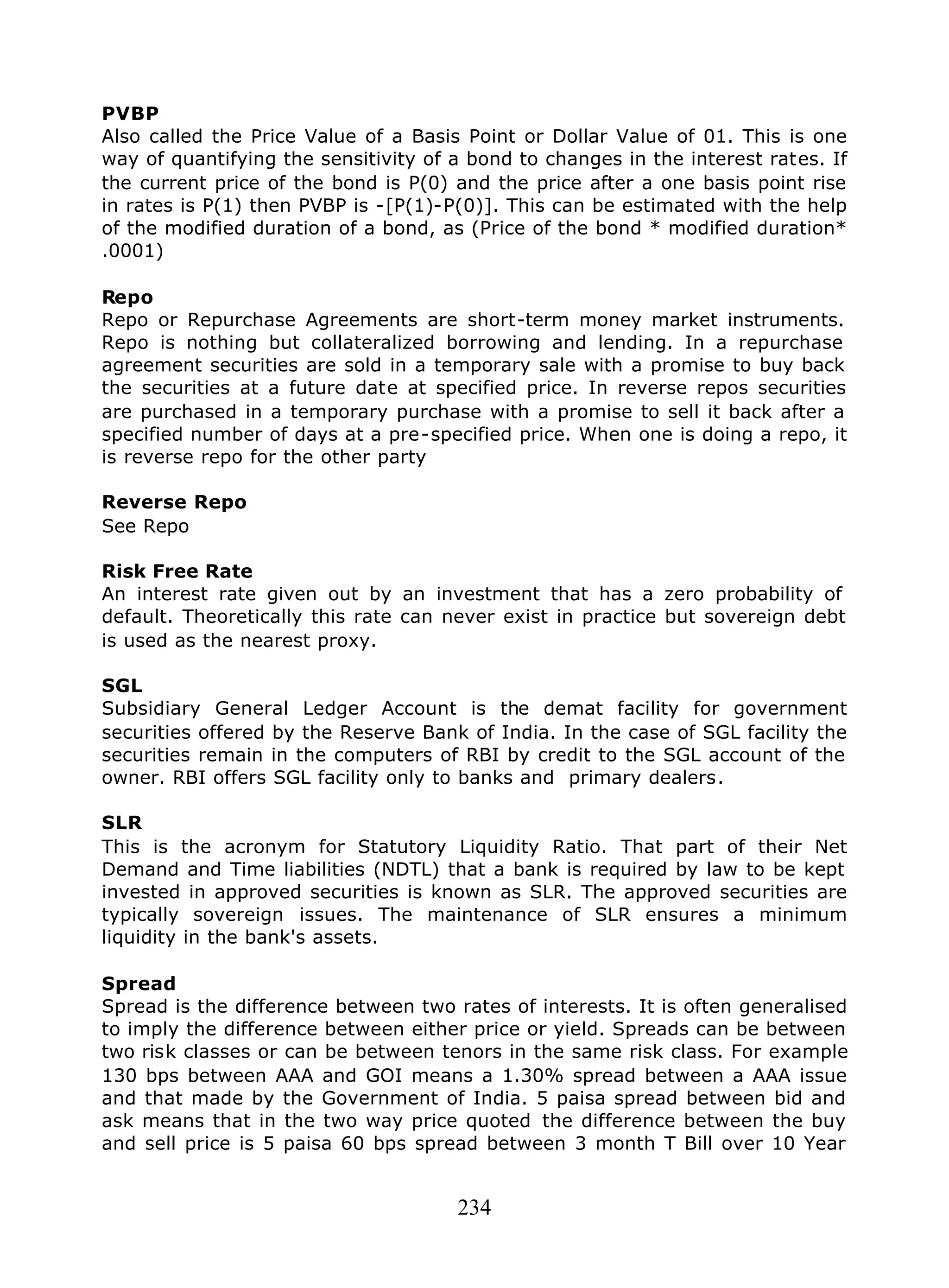 234
PVBP
Also called the Price Value of a Basis Point or Dollar Value of 01. This is one
way of quantifying the sensitivity of a bond to changes in the interest rates. If
the current price of the bond is P(0) and the price after a one basis point rise
in rates is P(1) then PVBP is -[P(1)-P(0)]. This can be estimated with the help
of the modified duration of a bond, as (Price of the bond * modified duration*
.0001)
Repo
Repo or Repurchase Agreements are short-term money market instruments.
Repo is nothing but collateralized borrowing and lending. In a repurchase
agreement securities are sold in a temporary sale with a promise to buy back
the securities at a future date at specified price. In reverse repos securities
are purchased in a temporary purchase with a promise to sell it back after a
specified number of days at a pre-specified price. When one is doing a repo, it
is reverse repo for the other party
Reverse Repo
See Repo
Risk Free Rate
An interest rate given out by an investment that has a zero probability of
default. Theoretically this rate can never exist in practice but sovereign debt
is used as the nearest proxy.
SGL
Subsidiary General Ledger Account is the demat facility for government
securities offered by the Reserve Bank of India. In the case of SGL facility the
securities remain in the computers of RBI by credit to the SGL account of the
owner. RBI offers SGL facility only to banks and primary dealers.
SLR
This is the acronym for Statutory Liquidity Ratio. That part of their Net
Demand and Time liabilities (NDTL) that a bank is required by law to be kept
invested in approved securities is known as SLR. The approved securities are
typically sovereign issues. The maintenance of SLR ensures a minimum
liquidity in the bank's assets.
Spread
Spread is the difference between two rates of interests. It is often generalised
to imply the difference between either price or yield. Spreads can be between
two risk classes or can be between tenors in the same risk class. For example
130 bps between AAA and GOI means a 1.30% spread between a AAA issue
and that made by the Government of India. 5 paisa spread between bid and
ask means that in the two way price quoted the difference between the buy
and sell price is 5 paisa 60 bps spread between 3 month T Bill over 10 Year
 