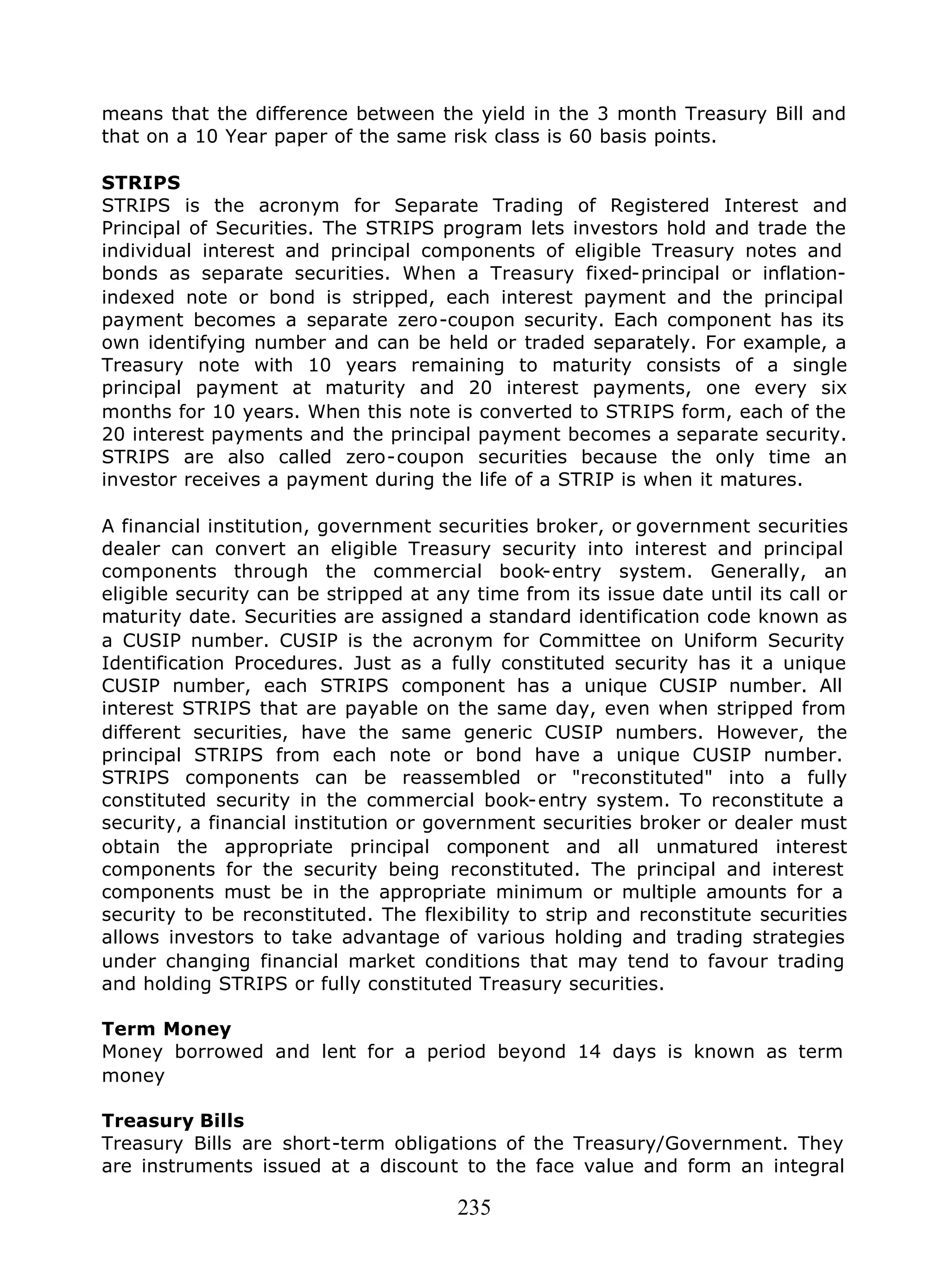235
means that the difference between the yield in the 3 month Treasury Bill and
that on a 10 Year paper of the same risk class is 60 basis points.
STRIPS
STRIPS is the acronym for Separate Trading of Registered Interest and
Principal of Securities. The STRIPS program lets investors hold and trade the
individual interest and principal components of eligible Treasury notes and
bonds as separate securities. When a Treasury fixed-principal or inflation-
indexed note or bond is stripped, each interest payment and the principal
payment becomes a separate zero-coupon security. Each component has its
own identifying number and can be held or traded separately. For example, a
Treasury note with 10 years remaining to maturity consists of a single
principal payment at maturity and 20 interest payments, one every six
months for 10 years. When this note is converted to STRIPS form, each of the
20 interest payments and the principal payment becomes a separate security.
STRIPS are also called zero-coupon securities because the only time an
investor receives a payment during the life of a STRIP is when it matures.
A financial institution, government securities broker, or government securities
dealer can convert an eligible Treasury security into interest and principal
components through the commercial book-entry system. Generally, an
eligible security can be stripped at any time from its issue date until its call or
maturity date. Securities are assigned a standard identification code known as
a CUSIP number. CUSIP is the acronym for Committee on Uniform Security
Identification Procedures. Just as a fully constituted security has it a unique
CUSIP number, each STRIPS component has a unique CUSIP number. All
interest STRIPS that are payable on the same day, even when stripped from
different securities, have the same generic CUSIP numbers. However, the
principal STRIPS from each note or bond have a unique CUSIP number.
STRIPS components can be reassembled or "reconstituted" into a fully
constituted security in the commercial book-entry system. To reconstitute a
security, a financial institution or government securities broker or dealer must
obtain the appropriate principal component and all unmatured interest
components for the security being reconstituted. The principal and interest
components must be in the appropriate minimum or multiple amounts for a
security to be reconstituted. The flexibility to strip and reconstitute securities
allows investors to take advantage of various holding and trading strategies
under changing financial market conditions that may tend to favour trading
and holding STRIPS or fully constituted Treasury securities.
Term Money
Money borrowed and lent for a period beyond 14 days is known as term
money
Treasury Bills
Treasury Bills are short-term obligations of the Treasury/Government. They
are instruments issued at a discount to the face value and form an integral
 