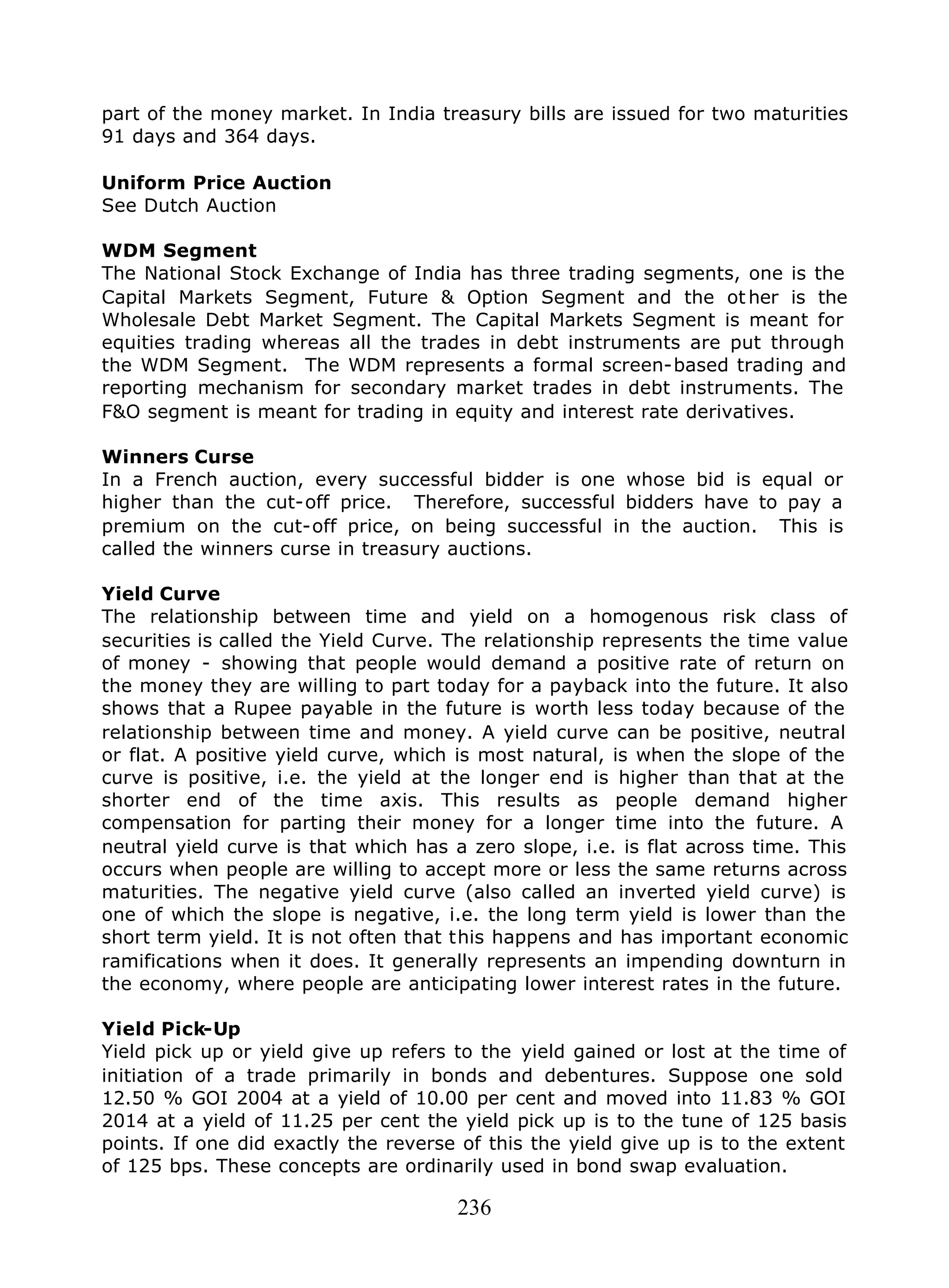 236
part of the money market. In India treasury bills are issued for two maturities
91 days and 364 days.
Uniform Price Auction
See Dutch Auction
WDM Segment
The National Stock Exchange of India has three trading segments, one is the
Capital Markets Segment, Future & Option Segment and the ot her is the
Wholesale Debt Market Segment. The Capital Markets Segment is meant for
equities trading whereas all the trades in debt instruments are put through
the WDM Segment. The WDM represents a formal screen-based trading and
reporting mechanism for secondary market trades in debt instruments. The
F&O segment is meant for trading in equity and interest rate derivatives.
Winners Curse
In a French auction, every successful bidder is one whose bid is equal or
higher than the cut-off price. Therefore, successful bidders have to pay a
premium on the cut-off price, on being successful in the auction. This is
called the winners curse in treasury auctions.
Yield Curve
The relationship between time and yield on a homogenous risk class of
securities is called the Yield Curve. The relationship represents the time value
of money - showing that people would demand a positive rate of return on
the money they are willing to part today for a payback into the future. It also
shows that a Rupee payable in the future is worth less today because of the
relationship between time and money. A yield curve can be positive, neutral
or flat. A positive yield curve, which is most natural, is when the slope of the
curve is positive, i.e. the yield at the longer end is higher than that at the
shorter end of the time axis. This results as people demand higher
compensation for parting their money for a longer time into the future. A
neutral yield curve is that which has a zero slope, i.e. is flat across time. This
occurs when people are willing to accept more or less the same returns across
maturities. The negative yield curve (also called an inverted yield curve) is
one of which the slope is negative, i.e. the long term yield is lower than the
short term yield. It is not often that this happens and has important economic
ramifications when it does. It generally represents an impending downturn in
the economy, where people are anticipating lower interest rates in the future.
Yield Pick-Up
Yield pick up or yield give up refers to the yield gained or lost at the time of
initiation of a trade primarily in bonds and debentures. Suppose one sold
12.50 % GOI 2004 at a yield of 10.00 per cent and moved into 11.83 % GOI
2014 at a yield of 11.25 per cent the yield pick up is to the tune of 125 basis
points. If one did exactly the reverse of this the yield give up is to the extent
of 125 bps. These concepts are ordinarily used in bond swap evaluation.
 