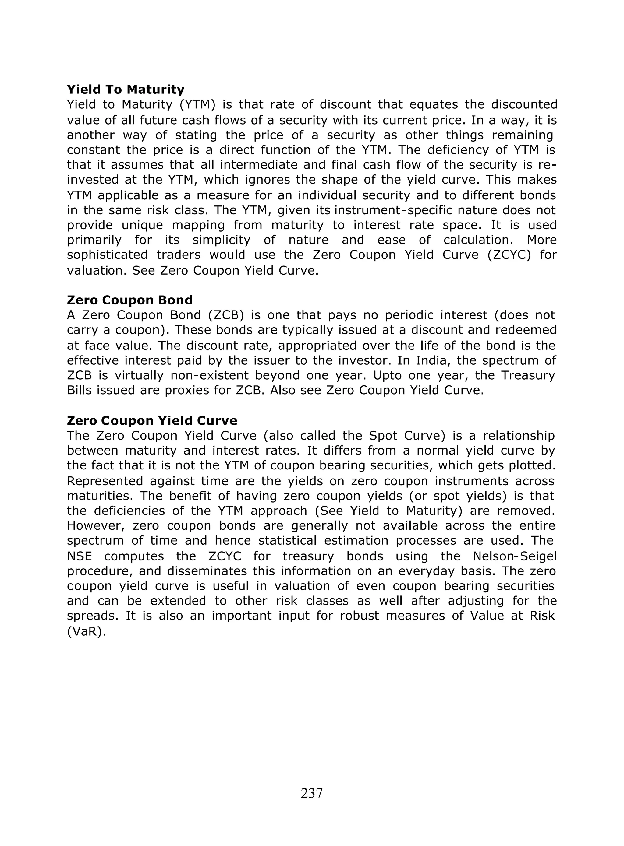 237
Yield To Maturity
Yield to Maturity (YTM) is that rate of discount that equates the discounted
value of all future cash flows of a security with its current price. In a way, it is
another way of stating the price of a security as other things remaining
constant the price is a direct function of the YTM. The deficiency of YTM is
that it assumes that all intermediate and final cash flow of the security is re-
invested at the YTM, which ignores the shape of the yield curve. This makes
YTM applicable as a measure for an individual security and to different bonds
in the same risk class. The YTM, given its instrument-specific nature does not
provide unique mapping from maturity to interest rate space. It is used
primarily for its simplicity of nature and ease of calculation. More
sophisticated traders would use the Zero Coupon Yield Curve (ZCYC) for
valuation. See Zero Coupon Yield Curve.
Zero Coupon Bond
A Zero Coupon Bond (ZCB) is one that pays no periodic interest (does not
carry a coupon). These bonds are typically issued at a discount and redeemed
at face value. The discount rate, appropriated over the life of the bond is the
effective interest paid by the issuer to the investor. In India, the spectrum of
ZCB is virtually non-existent beyond one year. Upto one year, the Treasury
Bills issued are proxies for ZCB. Also see Zero Coupon Yield Curve.
Zero Coupon Yield Curve
The Zero Coupon Yield Curve (also called the Spot Curve) is a relationship
between maturity and interest rates. It differs from a normal yield curve by
the fact that it is not the YTM of coupon bearing securities, which gets plotted.
Represented against time are the yields on zero coupon instruments across
maturities. The benefit of having zero coupon yields (or spot yields) is that
the deficiencies of the YTM approach (See Yield to Maturity) are removed.
However, zero coupon bonds are generally not available across the entire
spectrum of time and hence statistical estimation processes are used. The
NSE computes the ZCYC for treasury bonds using the Nelson-Seigel
procedure, and disseminates this information on an everyday basis. The zero
coupon yield curve is useful in valuation of even coupon bearing securities
and can be extended to other risk classes as well after adjusting for the
spreads. It is also an important input for robust measures of Value at Risk
(VaR).
 