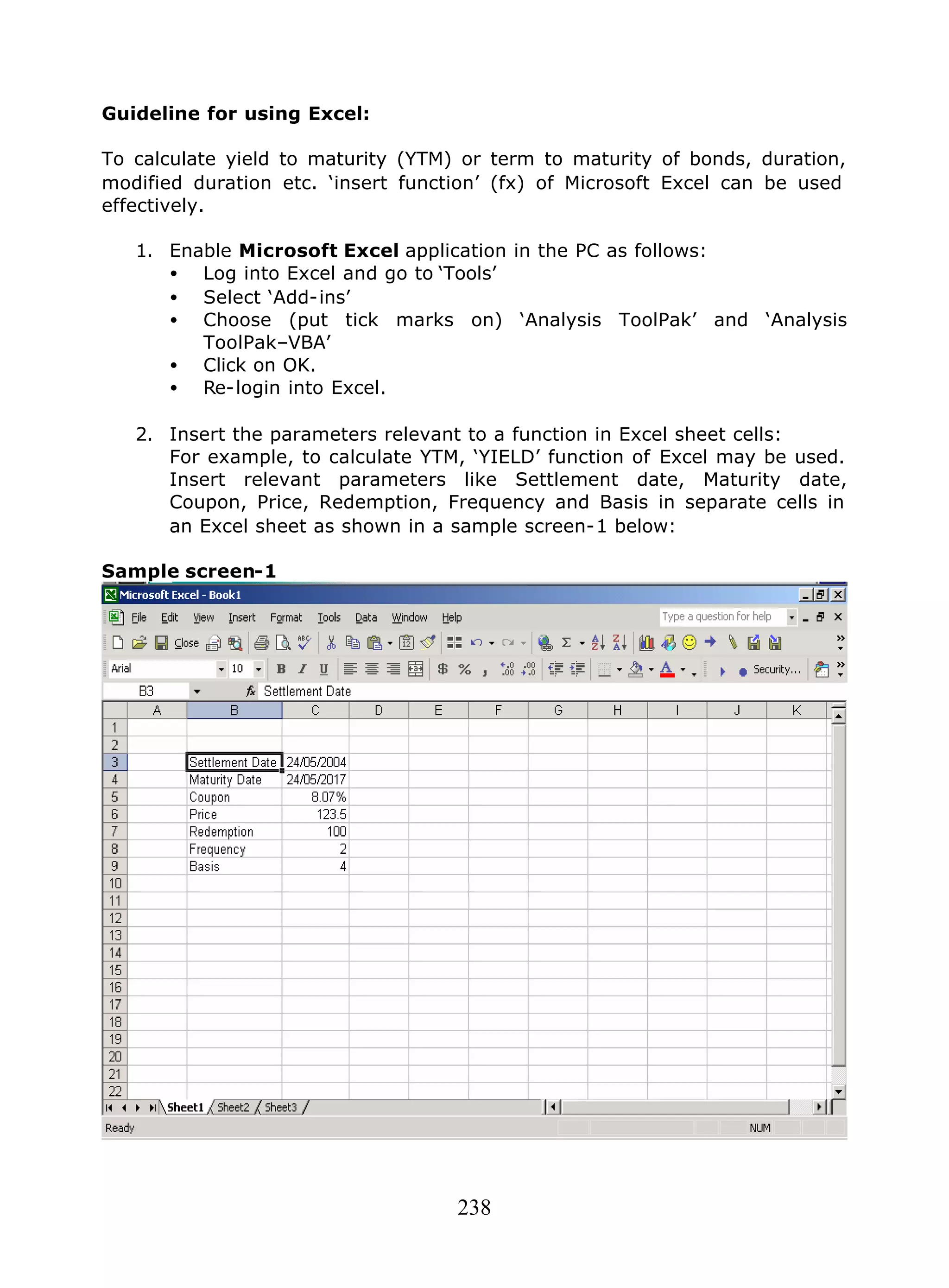 238
Guideline for using Excel:
To calculate yield to maturity (YTM) or term to maturity of bonds, duration,
modified duration etc. ‘insert function’ (fx) of Microsoft Excel can be used
effectively.
1. Enable Microsoft Excel application in the PC as follows:
• Log into Excel and go to ‘Tools’
• Select ‘Add-ins’
• Choose (put tick marks on) ‘Analysis ToolPak’ and ‘Analysis
ToolPak–VBA’
• Click on OK.
• Re-login into Excel.
2. Insert the parameters relevant to a function in Excel sheet cells:
For example, to calculate YTM, ‘YIELD’ function of Excel may be used.
Insert relevant parameters like Settlement date, Maturity date,
Coupon, Price, Redemption, Frequency and Basis in separate cells in
an Excel sheet as shown in a sample screen-1 below:
Sample screen-1
 