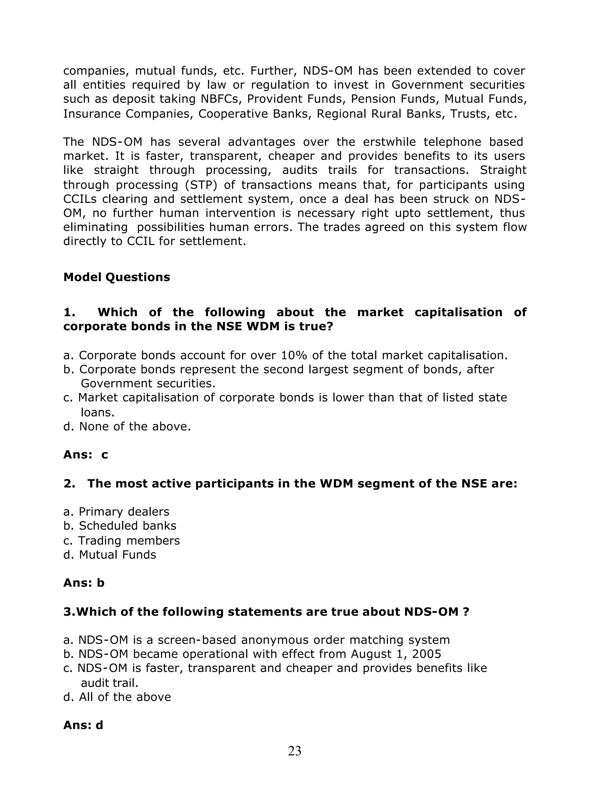 23
companies, mutual funds, etc. Further, NDS-OM has been extended to cover
all entities required by law or regulation to invest in Government securities
such as deposit taking NBFCs, Provident Funds, Pension Funds, Mutual Funds,
Insurance Companies, Cooperative Banks, Regional Rural Banks, Trusts, etc.
The NDS-OM has several advantages over the erstwhile telephone based
market. It is faster, transparent, cheaper and provides benefits to its users
like straight through processing, audits trails for transactions. Straight
through processing (STP) of transactions means that, for participants using
CCILs clearing and settlement system, once a deal has been struck on NDS-
OM, no further human intervention is necessary right upto settlement, thus
eliminating possibilities human errors. The trades agreed on this system flow
directly to CCIL for settlement.
Model Questions
1. Which of the following about the market capitalisation of
corporate bonds in the NSE WDM is true?
a. Corporate bonds account for over 10% of the total market capitalisation.
b. Corporate bonds represent the second largest segment of bonds, after
Government securities.
c. Market capitalisation of corporate bonds is lower than that of listed state
loans.
d. None of the above.
Ans: c
2. The most active participants in the WDM segment of the NSE are:
a. Primary dealers
b. Scheduled banks
c. Trading members
d. Mutual Funds
Ans: b
3.Which of the following statements are true about NDS-OM ?
a. NDS-OM is a screen-based anonymous order matching system
b. NDS-OM became operational with effect from August 1, 2005
c. NDS-OM is faster, transparent and cheaper and provides benefits like
audit trail.
d. All of the above
Ans: d
 