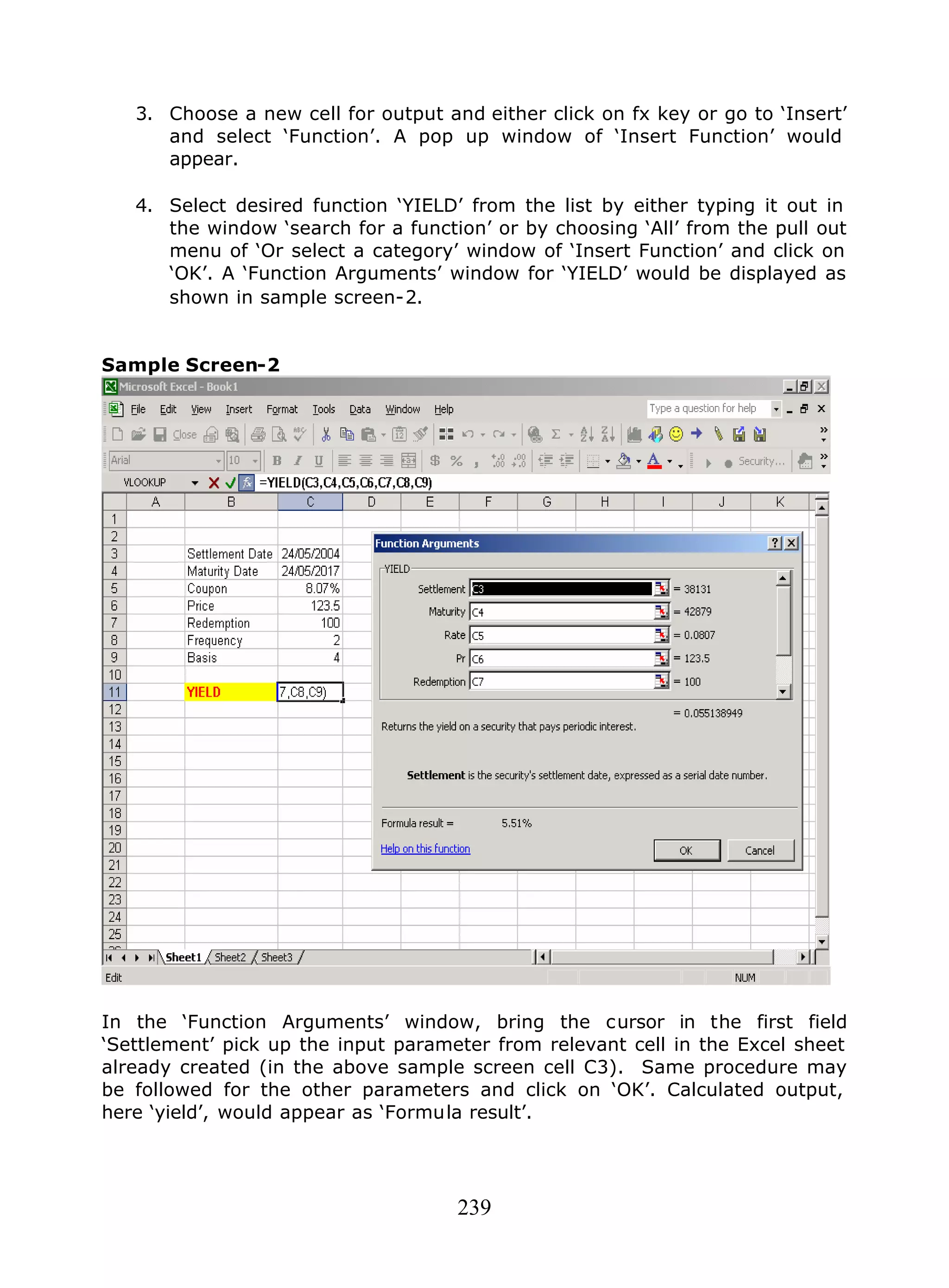 239
3. Choose a new cell for output and either click on fx key or go to ‘Insert’
and select ‘Function’. A pop up window of ‘Insert Function’ would
appear.
4. Select desired function ‘YIELD’ from the list by either typing it out in
the window ‘search for a function’ or by choosing ‘All’ from the pull out
menu of ‘Or select a category’ window of ‘Insert Function’ and click on
‘OK’. A ‘Function Arguments’ window for ‘YIELD’ would be displayed as
shown in sample screen-2.
Sample Screen-2
In the ‘Function Arguments’ window, bring the cursor in the first field
‘Settlement’ pick up the input parameter from relevant cell in the Excel sheet
already created (in the above sample screen cell C3). Same procedure may
be followed for the other parameters and click on ‘OK’. Calculated output,
here ‘yield’, would appear as ‘Formula result’.
 
