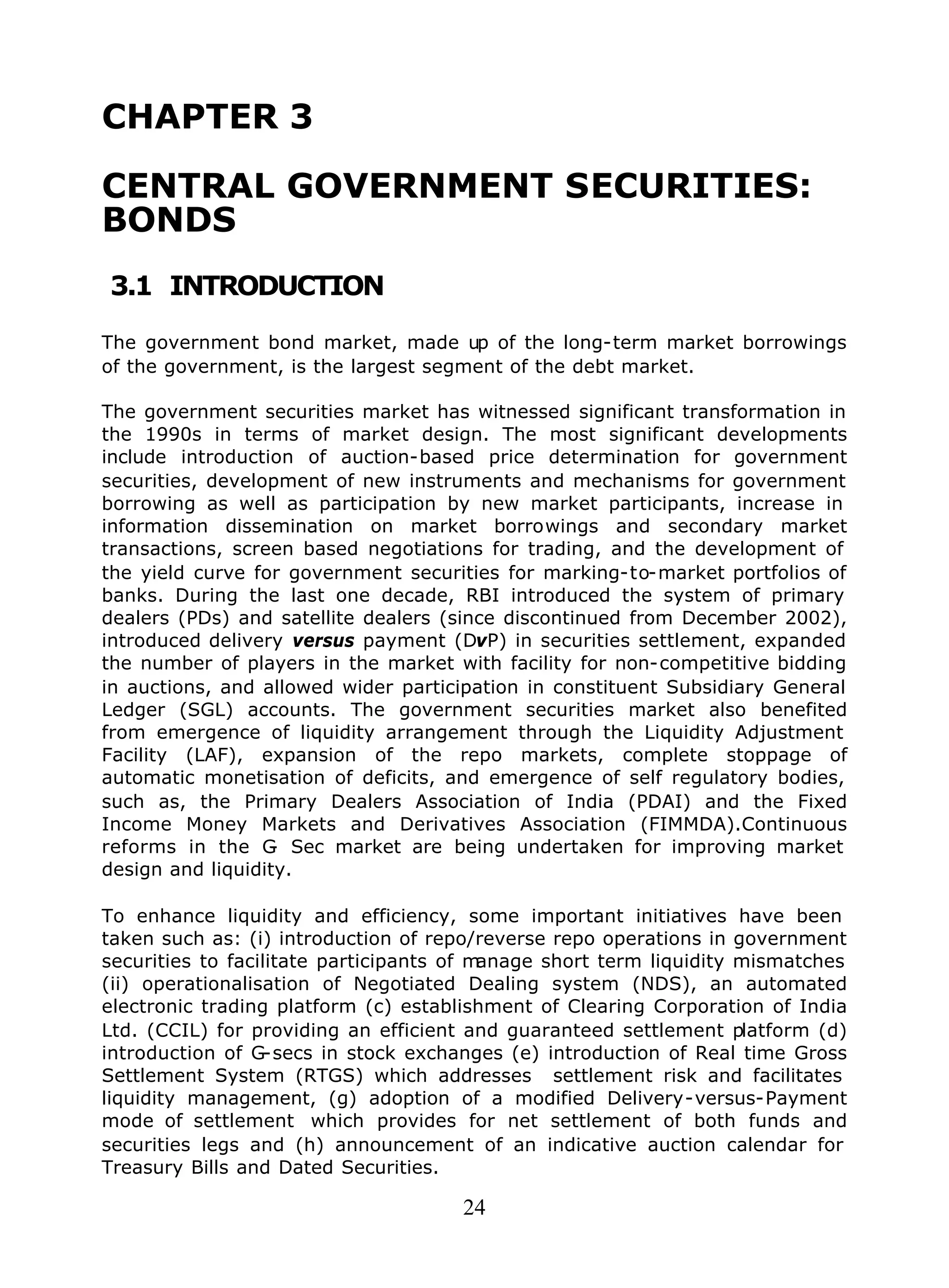 24
CHAPTER 3
CENTRAL GOVERNMENT SECURITIES:
BONDS
3.1 INTRODUCTION
The government bond market, made up of the long-term market borrowings
of the government, is the largest segment of the debt market.
The government securities market has witnessed significant transformation in
the 1990s in terms of market design. The most significant developments
include introduction of auction-based price determination for government
securities, development of new instruments and mechanisms for government
borrowing as well as participation by new market participants, increase in
information dissemination on market borrowings and secondary market
transactions, screen based negotiations for trading, and the development of
the yield curve for government securities for marking-to-market portfolios of
banks. During the last one decade, RBI introduced the system of primary
dealers (PDs) and satellite dealers (since discontinued from December 2002),
introduced delivery versus payment (DvP) in securities settlement, expanded
the number of players in the market with facility for non-competitive bidding
in auctions, and allowed wider participation in constituent Subsidiary General
Ledger (SGL) accounts. The government securities market also benefited
from emergence of liquidity arrangement through the Liquidity Adjustment
Facility (LAF), expansion of the repo markets, complete stoppage of
automatic monetisation of deficits, and emergence of self regulatory bodies,
such as, the Primary Dealers Association of India (PDAI) and the Fixed
Income Money Markets and Derivatives Association (FIMMDA).Continuous
reforms in the G- Sec market are being undertaken for improving market
design and liquidity.
To enhance liquidity and efficiency, some important initiatives have been
taken such as: (i) introduction of repo/reverse repo operations in government
securities to facilitate participants of manage short term liquidity mismatches
(ii) operationalisation of Negotiated Dealing system (NDS), an automated
electronic trading platform (c) establishment of Clearing Corporation of India
Ltd. (CCIL) for providing an efficient and guaranteed settlement platform (d)
introduction of G-secs in stock exchanges (e) introduction of Real time Gross
Settlement System (RTGS) which addresses settlement risk and facilitates
liquidity management, (g) adoption of a modified Delivery-versus-Payment
mode of settlement which provides for net settlement of both funds and
securities legs and (h) announcement of an indicative auction calendar for
Treasury Bills and Dated Securities.
 