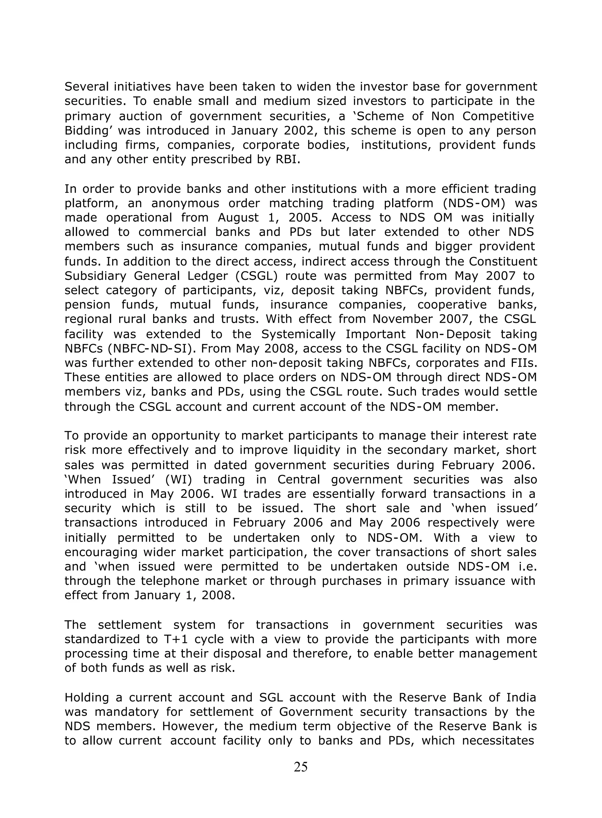 25
Several initiatives have been taken to widen the investor base for government
securities. To enable small and medium sized investors to participate in the
primary auction of government securities, a ‘Scheme of Non Competitive
Bidding’ was introduced in January 2002, this scheme is open to any person
including firms, companies, corporate bodies, institutions, provident funds
and any other entity prescribed by RBI.
In order to provide banks and other institutions with a more efficient trading
platform, an anonymous order matching trading platform (NDS-OM) was
made operational from August 1, 2005. Access to NDS OM was initially
allowed to commercial banks and PDs but later extended to other NDS
members such as insurance companies, mutual funds and bigger provident
funds. In addition to the direct access, indirect access through the Constituent
Subsidiary General Ledger (CSGL) route was permitted from May 2007 to
select category of participants, viz, deposit taking NBFCs, provident funds,
pension funds, mutual funds, insurance companies, cooperative banks,
regional rural banks and trusts. With effect from November 2007, the CSGL
facility was extended to the Systemically Important Non- Deposit taking
NBFCs (NBFC-ND-SI). From May 2008, access to the CSGL facility on NDS-OM
was further extended to other non-deposit taking NBFCs, corporates and FIIs.
These entities are allowed to place orders on NDS-OM through direct NDS-OM
members viz, banks and PDs, using the CSGL route. Such trades would settle
through the CSGL account and current account of the NDS-OM member.
To provide an opportunity to market participants to manage their interest rate
risk more effectively and to improve liquidity in the secondary market, short
sales was permitted in dated government securities during February 2006.
‘When Issued’ (WI) trading in Central government securities was also
introduced in May 2006. WI trades are essentially forward transactions in a
security which is still to be issued. The short sale and ‘when issued’
transactions introduced in February 2006 and May 2006 respectively were
initially permitted to be undertaken only to NDS-OM. With a view to
encouraging wider market participation, the cover transactions of short sales
and ‘when issued were permitted to be undertaken outside NDS-OM i.e.
through the telephone market or through purchases in primary issuance with
effect from January 1, 2008.
The settlement system for transactions in government securities was
standardized to T+1 cycle with a view to provide the participants with more
processing time at their disposal and therefore, to enable better management
of both funds as well as risk.
Holding a current account and SGL account with the Reserve Bank of India
was mandatory for settlement of Government security transactions by the
NDS members. However, the medium term objective of the Reserve Bank is
to allow current account facility only to banks and PDs, which necessitates
 