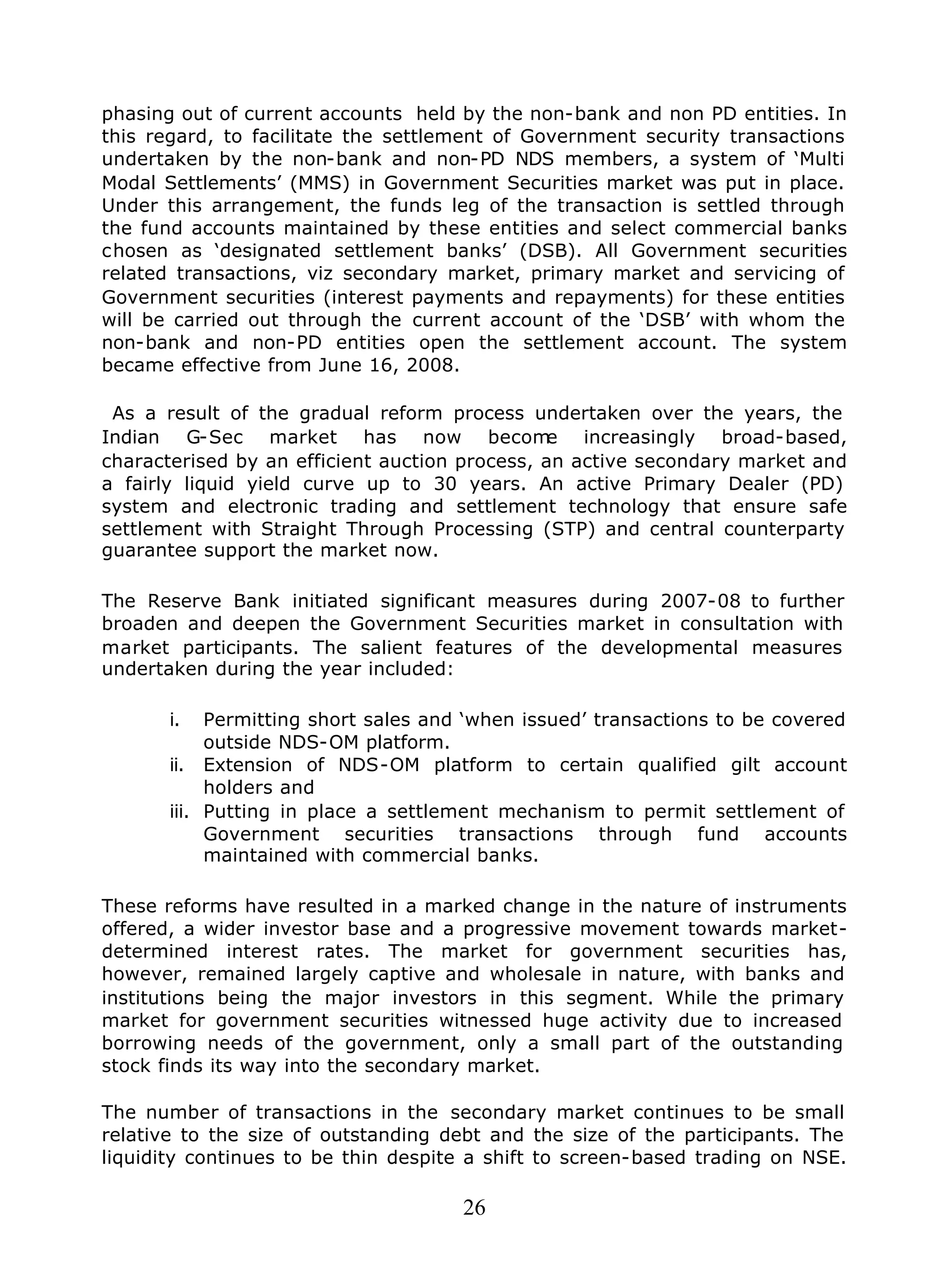 26
phasing out of current accounts held by the non-bank and non PD entities. In
this regard, to facilitate the settlement of Government security transactions
undertaken by the non-bank and non-PD NDS members, a system of ‘Multi
Modal Settlements’ (MMS) in Government Securities market was put in place.
Under this arrangement, the funds leg of the transaction is settled through
the fund accounts maintained by these entities and select commercial banks
chosen as ‘designated settlement banks’ (DSB). All Government securities
related transactions, viz secondary market, primary market and servicing of
Government securities (interest payments and repayments) for these entities
will be carried out through the current account of the ‘DSB’ with whom the
non-bank and non-PD entities open the settlement account. The system
became effective from June 16, 2008.
As a result of the gradual reform process undertaken over the years, the
Indian G-Sec market has now become increasingly broad-based,
characterised by an efficient auction process, an active secondary market and
a fairly liquid yield curve up to 30 years. An active Primary Dealer (PD)
system and electronic trading and settlement technology that ensure safe
settlement with Straight Through Processing (STP) and central counterparty
guarantee support the market now.
The Reserve Bank initiated significant measures during 2007-08 to further
broaden and deepen the Government Securities market in consultation with
market participants. The salient features of the developmental measures
undertaken during the year included:
i. Permitting short sales and ‘when issued’ transactions to be covered
outside NDS-OM platform.
ii. Extension of NDS-OM platform to certain qualified gilt account
holders and
iii. Putting in place a settlement mechanism to permit settlement of
Government securities transactions through fund accounts
maintained with commercial banks.
These reforms have resulted in a marked change in the nature of instruments
offered, a wider investor base and a progressive movement towards market-
determined interest rates. The market for government securities has,
however, remained largely captive and wholesale in nature, with banks and
institutions being the major investors in this segment. While the primary
market for government securities witnessed huge activity due to increased
borrowing needs of the government, only a small part of the outstanding
stock finds its way into the secondary market.
The number of transactions in the secondary market continues to be small
relative to the size of outstanding debt and the size of the participants. The
liquidity continues to be thin despite a shift to screen-based trading on NSE.
 