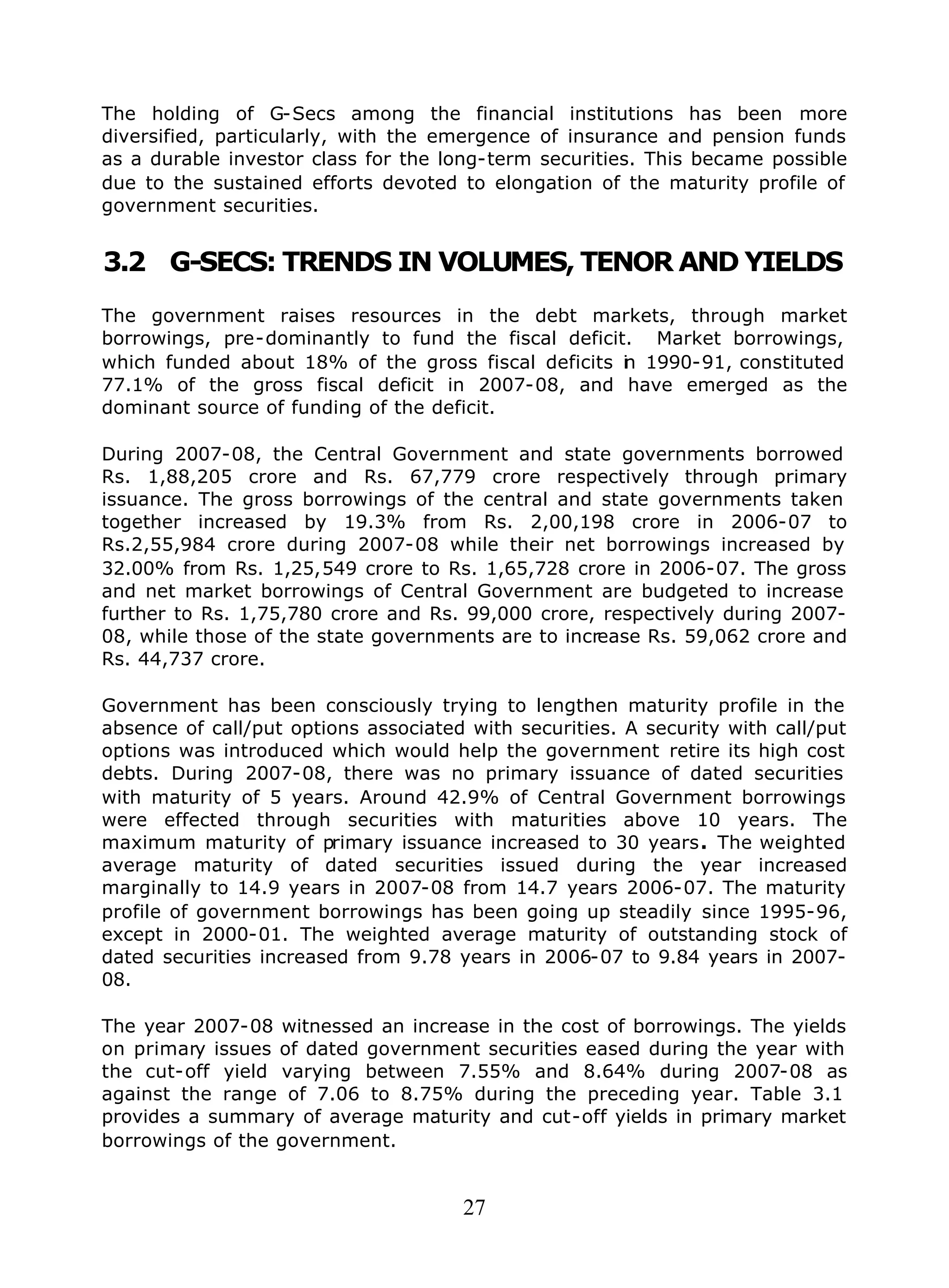 27
The holding of G-Secs among the financial institutions has been more
diversified, particularly, with the emergence of insurance and pension funds
as a durable investor class for the long-term securities. This became possible
due to the sustained efforts devoted to elongation of the maturity profile of
government securities.
3.2 G-SECS: TRENDS IN VOLUMES, TENOR AND YIELDS
The government raises resources in the debt markets, through market
borrowings, pre-dominantly to fund the fiscal deficit. Market borrowings,
which funded about 18% of the gross fiscal deficits in 1990-91, constituted
77.1% of the gross fiscal deficit in 2007-08, and have emerged as the
dominant source of funding of the deficit.
During 2007-08, the Central Government and state governments borrowed
Rs. 1,88,205 crore and Rs. 67,779 crore respectively through primary
issuance. The gross borrowings of the central and state governments taken
together increased by 19.3% from Rs. 2,00,198 crore in 2006-07 to
Rs.2,55,984 crore during 2007-08 while their net borrowings increased by
32.00% from Rs. 1,25,549 crore to Rs. 1,65,728 crore in 2006-07. The gross
and net market borrowings of Central Government are budgeted to increase
further to Rs. 1,75,780 crore and Rs. 99,000 crore, respectively during 2007-
08, while those of the state governments are to increase Rs. 59,062 crore and
Rs. 44,737 crore.
Government has been consciously trying to lengthen maturity profile in the
absence of call/put options associated with securities. A security with call/put
options was introduced which would help the government retire its high cost
debts. During 2007-08, there was no primary issuance of dated securities
with maturity of 5 years. Around 42.9% of Central Government borrowings
were effected through securities with maturities above 10 years. The
maximum maturity of primary issuance increased to 30 years. The weighted
average maturity of dated securities issued during the year increased
marginally to 14.9 years in 2007-08 from 14.7 years 2006-07. The maturity
profile of government borrowings has been going up steadily since 1995-96,
except in 2000-01. The weighted average maturity of outstanding stock of
dated securities increased from 9.78 years in 2006-07 to 9.84 years in 2007-
08.
The year 2007-08 witnessed an increase in the cost of borrowings. The yields
on primary issues of dated government securities eased during the year with
the cut-off yield varying between 7.55% and 8.64% during 2007-08 as
against the range of 7.06 to 8.75% during the preceding year. Table 3.1
provides a summary of average maturity and cut-off yields in primary market
borrowings of the government.
 
