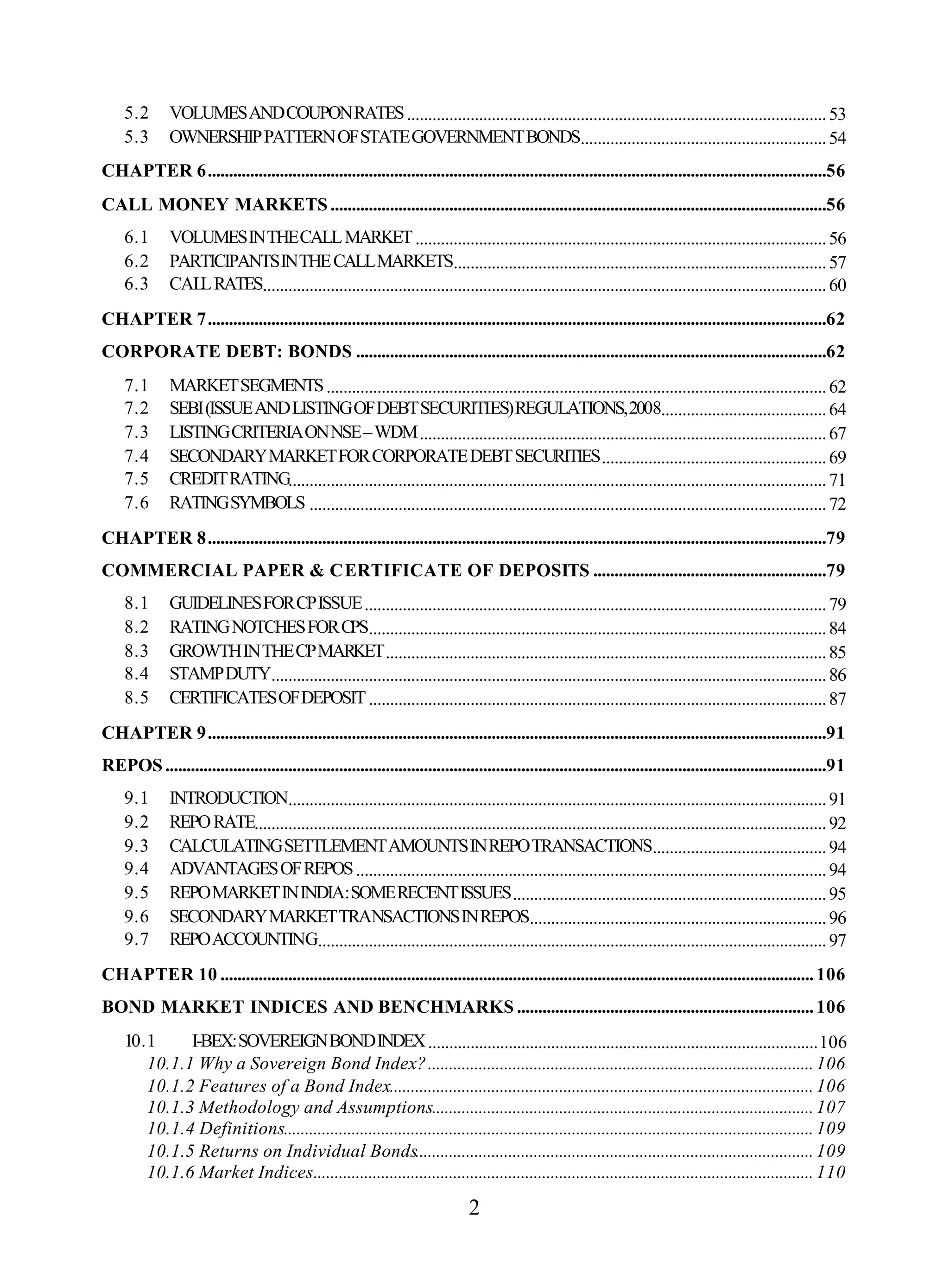 2
5.2 VOLUMESANDCOUPONRATES...................................................................................................53
5.3 OWNERSHIPPATTERNOFSTATEGOVERNMENTBONDS..........................................................54
CHAPTER 6..................................................................................................................................................56
CALL MONEY MARKETS .....................................................................................................................56
6.1 VOLUMESINTHECALLMARKET.................................................................................................56
6.2 PARTICIPANTSINTHECALLMARKETS........................................................................................57
6.3 CALLRATES.....................................................................................................................................60
CHAPTER 7..................................................................................................................................................62
CORPORATE DEBT: BONDS ...............................................................................................................62
7.1 MARKETSEGMENTS......................................................................................................................62
7.2 SEBI(ISSUEANDLISTINGOFDEBTSECURITIES)REGULATIONS,2008.......................................64
7.3 LISTINGCRITERIAONNSE–WDM................................................................................................67
7.4 SECONDARYMARKETFORCORPORATEDEBTSECURITIES.....................................................69
7.5 CREDITRATING...............................................................................................................................71
7.6 RATINGSYMBOLS ..........................................................................................................................72
CHAPTER 8..................................................................................................................................................79
COMMERCIAL PAPER & CERTIFICATE OF DEPOSITS .......................................................79
8.1 GUIDELINESFORCPISSUE.............................................................................................................79
8.2 RATINGNOTCHESFORCPS............................................................................................................84
8.3 GROWTHINTHECPMARKET........................................................................................................85
8.4 STAMPDUTY...................................................................................................................................86
8.5 CERTIFICATESOFDEPOSIT............................................................................................................87
CHAPTER 9..................................................................................................................................................91
REPOS............................................................................................................................................................91
9.1 INTRODUCTION...............................................................................................................................91
9.2 REPORATE.......................................................................................................................................92
9.3 CALCULATINGSETTLEMENTAMOUNTSINREPOTRANSACTIONS.........................................94
9.4 ADVANTAGESOFREPOS...............................................................................................................94
9.5 REPOMARKETININDIA:SOMERECENTISSUES..........................................................................95
9.6 SECONDARYMARKETTRANSACTIONSINREPOS......................................................................96
9.7 REPOACCOUNTING........................................................................................................................97
CHAPTER 10 ............................................................................................................................................106
BOND MARKET INDICES AND BENCHMARKS ......................................................................106
10.1 I-BEX:SOVEREIGNBONDINDEX............................................................................................106
10.1.1 Why a Sovereign Bond Index?...........................................................................................106
10.1.2 Features of a Bond Index....................................................................................................106
10.1.3 Methodology and Assumptions..........................................................................................107
10.1.4 Definitions.............................................................................................................................109
10.1.5 Returns on Individual Bonds..............................................................................................109
10.1.6 Market Indices......................................................................................................................110
 