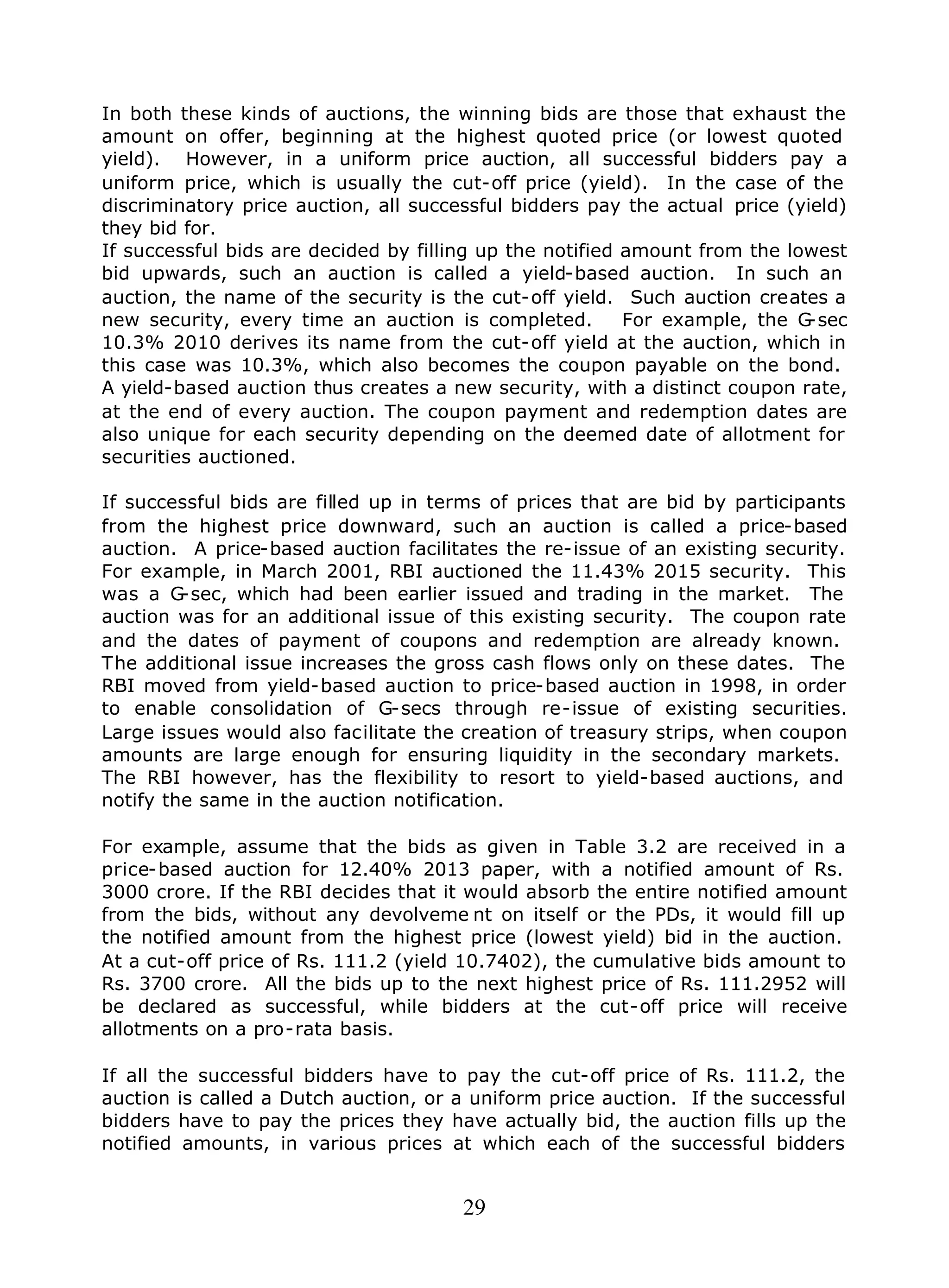 29
In both these kinds of auctions, the winning bids are those that exhaust the
amount on offer, beginning at the highest quoted price (or lowest quoted
yield). However, in a uniform price auction, all successful bidders pay a
uniform price, which is usually the cut-off price (yield). In the case of the
discriminatory price auction, all successful bidders pay the actual price (yield)
they bid for.
If successful bids are decided by filling up the notified amount from the lowest
bid upwards, such an auction is called a yield-based auction. In such an
auction, the name of the security is the cut-off yield. Such auction creates a
new security, every time an auction is completed. For example, the G-sec
10.3% 2010 derives its name from the cut-off yield at the auction, which in
this case was 10.3%, which also becomes the coupon payable on the bond.
A yield-based auction thus creates a new security, with a distinct coupon rate,
at the end of every auction. The coupon payment and redemption dates are
also unique for each security depending on the deemed date of allotment for
securities auctioned.
If successful bids are filled up in terms of prices that are bid by participants
from the highest price downward, such an auction is called a price-based
auction. A price-based auction facilitates the re-issue of an existing security.
For example, in March 2001, RBI auctioned the 11.43% 2015 security. This
was a G-sec, which had been earlier issued and trading in the market. The
auction was for an additional issue of this existing security. The coupon rate
and the dates of payment of coupons and redemption are already known.
The additional issue increases the gross cash flows only on these dates. The
RBI moved from yield-based auction to price-based auction in 1998, in order
to enable consolidation of G-secs through re-issue of existing securities.
Large issues would also facilitate the creation of treasury strips, when coupon
amounts are large enough for ensuring liquidity in the secondary markets.
The RBI however, has the flexibility to resort to yield-based auctions, and
notify the same in the auction notification.
For example, assume that the bids as given in Table 3.2 are received in a
price-based auction for 12.40% 2013 paper, with a notified amount of Rs.
3000 crore. If the RBI decides that it would absorb the entire notified amount
from the bids, without any devolveme nt on itself or the PDs, it would fill up
the notified amount from the highest price (lowest yield) bid in the auction.
At a cut-off price of Rs. 111.2 (yield 10.7402), the cumulative bids amount to
Rs. 3700 crore. All the bids up to the next highest price of Rs. 111.2952 will
be declared as successful, while bidders at the cut-off price will receive
allotments on a pro-rata basis.
If all the successful bidders have to pay the cut-off price of Rs. 111.2, the
auction is called a Dutch auction, or a uniform price auction. If the successful
bidders have to pay the prices they have actually bid, the auction fills up the
notified amounts, in various prices at which each of the successful bidders
 