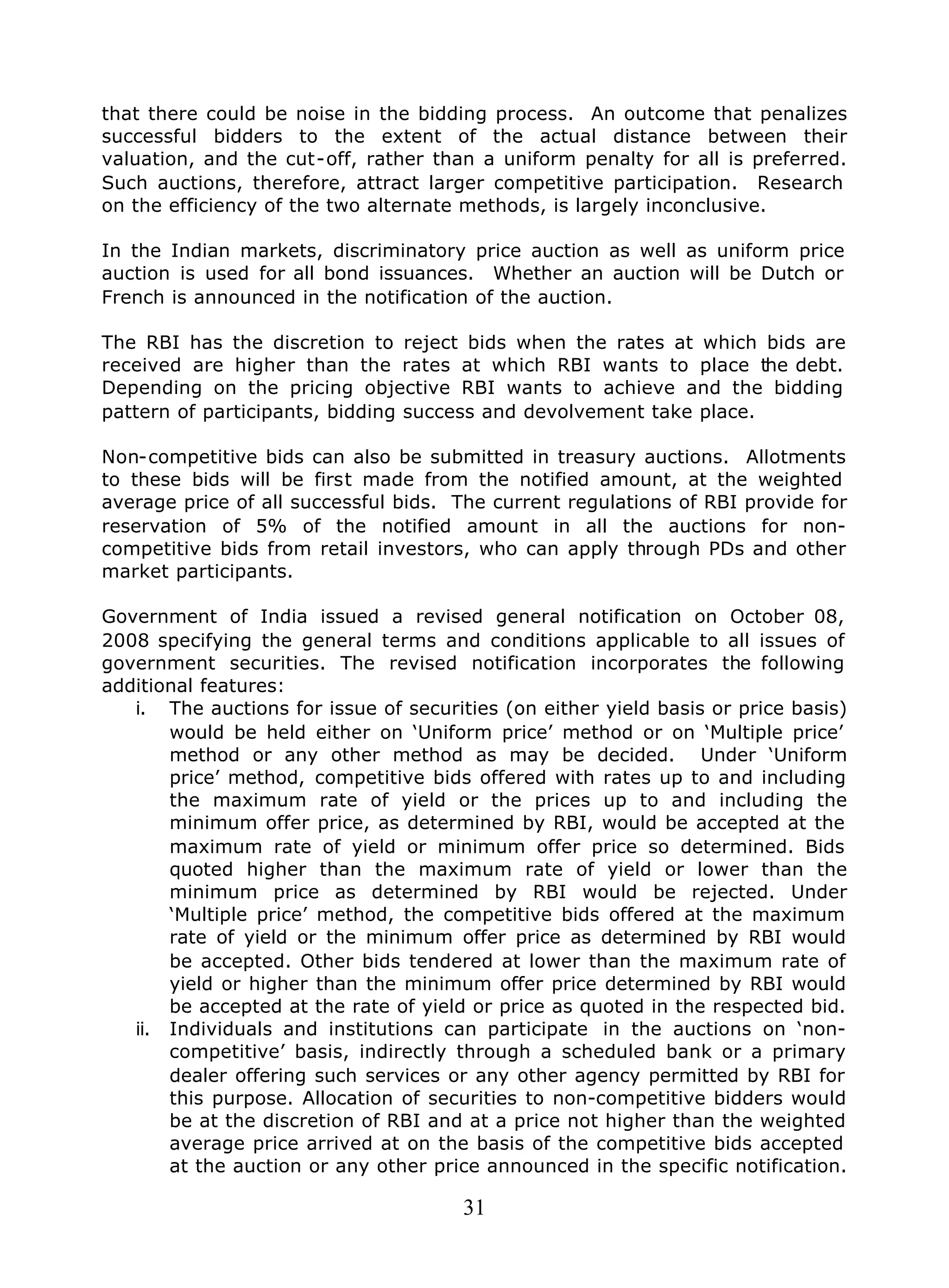 31
that there could be noise in the bidding process. An outcome that penalizes
successful bidders to the extent of the actual distance between their
valuation, and the cut-off, rather than a uniform penalty for all is preferred.
Such auctions, therefore, attract larger competitive participation. Research
on the efficiency of the two alternate methods, is largely inconclusive.
In the Indian markets, discriminatory price auction as well as uniform price
auction is used for all bond issuances. Whether an auction will be Dutch or
French is announced in the notification of the auction.
The RBI has the discretion to reject bids when the rates at which bids are
received are higher than the rates at which RBI wants to place the debt.
Depending on the pricing objective RBI wants to achieve and the bidding
pattern of participants, bidding success and devolvement take place.
Non-competitive bids can also be submitted in treasury auctions. Allotments
to these bids will be first made from the notified amount, at the weighted
average price of all successful bids. The current regulations of RBI provide for
reservation of 5% of the notified amount in all the auctions for non-
competitive bids from retail investors, who can apply through PDs and other
market participants.
Government of India issued a revised general notification on October 08,
2008 specifying the general terms and conditions applicable to all issues of
government securities. The revised notification incorporates the following
additional features:
i. The auctions for issue of securities (on either yield basis or price basis)
would be held either on ‘Uniform price’ method or on ‘Multiple price’
method or any other method as may be decided. Under ‘Uniform
price’ method, competitive bids offered with rates up to and including
the maximum rate of yield or the prices up to and including the
minimum offer price, as determined by RBI, would be accepted at the
maximum rate of yield or minimum offer price so determined. Bids
quoted higher than the maximum rate of yield or lower than the
minimum price as determined by RBI would be rejected. Under
‘Multiple price’ method, the competitive bids offered at the maximum
rate of yield or the minimum offer price as determined by RBI would
be accepted. Other bids tendered at lower than the maximum rate of
yield or higher than the minimum offer price determined by RBI would
be accepted at the rate of yield or price as quoted in the respected bid.
ii. Individuals and institutions can participate in the auctions on ‘non-
competitive’ basis, indirectly through a scheduled bank or a primary
dealer offering such services or any other agency permitted by RBI for
this purpose. Allocation of securities to non-competitive bidders would
be at the discretion of RBI and at a price not higher than the weighted
average price arrived at on the basis of the competitive bids accepted
at the auction or any other price announced in the specific notification.
 