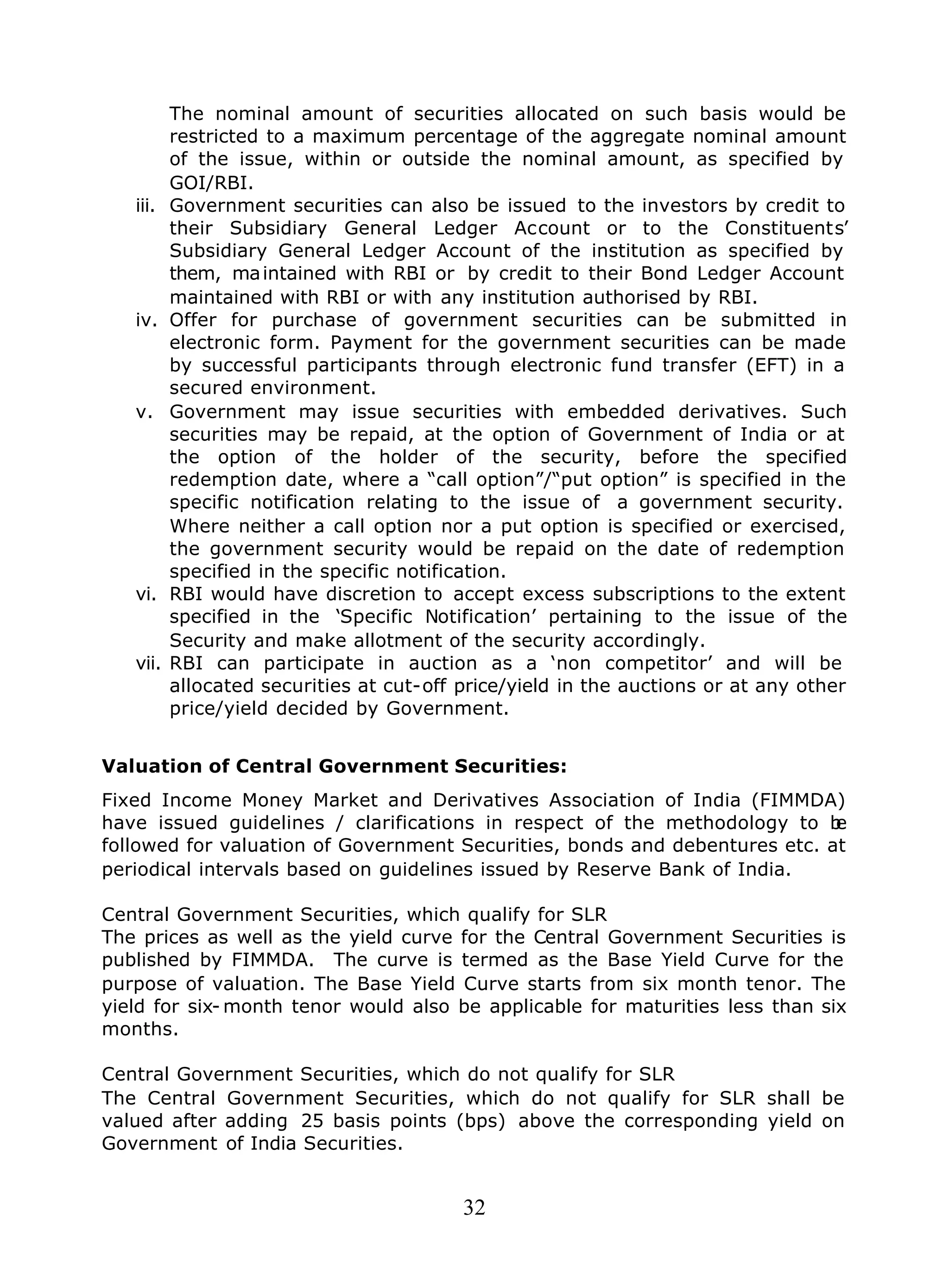 32
The nominal amount of securities allocated on such basis would be
restricted to a maximum percentage of the aggregate nominal amount
of the issue, within or outside the nominal amount, as specified by
GOI/RBI.
iii. Government securities can also be issued to the investors by credit to
their Subsidiary General Ledger Account or to the Constituents’
Subsidiary General Ledger Account of the institution as specified by
them, maintained with RBI or by credit to their Bond Ledger Account
maintained with RBI or with any institution authorised by RBI.
iv. Offer for purchase of government securities can be submitted in
electronic form. Payment for the government securities can be made
by successful participants through electronic fund transfer (EFT) in a
secured environment.
v. Government may issue securities with embedded derivatives. Such
securities may be repaid, at the option of Government of India or at
the option of the holder of the security, before the specified
redemption date, where a “call option”/“put option” is specified in the
specific notification relating to the issue of a government security.
Where neither a call option nor a put option is specified or exercised,
the government security would be repaid on the date of redemption
specified in the specific notification.
vi. RBI would have discretion to accept excess subscriptions to the extent
specified in the ‘Specific Notification’ pertaining to the issue of the
Security and make allotment of the security accordingly.
vii. RBI can participate in auction as a ‘non competitor’ and will be
allocated securities at cut-off price/yield in the auctions or at any other
price/yield decided by Government.
Valuation of Central Government Securities:
Fixed Income Money Market and Derivatives Association of India (FIMMDA)
have issued guidelines / clarifications in respect of the methodology to be
followed for valuation of Government Securities, bonds and debentures etc. at
periodical intervals based on guidelines issued by Reserve Bank of India.
Central Government Securities, which qualify for SLR
The prices as well as the yield curve for the Central Government Securities is
published by FIMMDA. The curve is termed as the Base Yield Curve for the
purpose of valuation. The Base Yield Curve starts from six month tenor. The
yield for six- month tenor would also be applicable for maturities less than six
months.
Central Government Securities, which do not qualify for SLR
The Central Government Securities, which do not qualify for SLR shall be
valued after adding 25 basis points (bps) above the corresponding yield on
Government of India Securities.
 