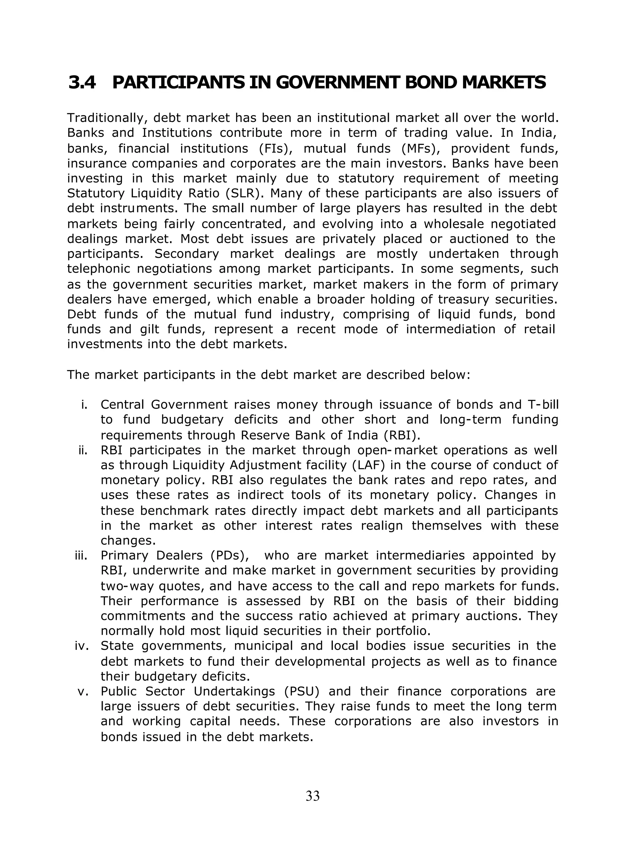 33
3.4 PARTICIPANTS IN GOVERNMENT BOND MARKETS
Traditionally, debt market has been an institutional market all over the world.
Banks and Institutions contribute more in term of trading value. In India,
banks, financial institutions (FIs), mutual funds (MFs), provident funds,
insurance companies and corporates are the main investors. Banks have been
investing in this market mainly due to statutory requirement of meeting
Statutory Liquidity Ratio (SLR). Many of these participants are also issuers of
debt instruments. The small number of large players has resulted in the debt
markets being fairly concentrated, and evolving into a wholesale negotiated
dealings market. Most debt issues are privately placed or auctioned to the
participants. Secondary market dealings are mostly undertaken through
telephonic negotiations among market participants. In some segments, such
as the government securities market, market makers in the form of primary
dealers have emerged, which enable a broader holding of treasury securities.
Debt funds of the mutual fund industry, comprising of liquid funds, bond
funds and gilt funds, represent a recent mode of intermediation of retail
investments into the debt markets.
The market participants in the debt market are described below:
i. Central Government raises money through issuance of bonds and T-bill
to fund budgetary deficits and other short and long-term funding
requirements through Reserve Bank of India (RBI).
ii. RBI participates in the market through open- market operations as well
as through Liquidity Adjustment facility (LAF) in the course of conduct of
monetary policy. RBI also regulates the bank rates and repo rates, and
uses these rates as indirect tools of its monetary policy. Changes in
these benchmark rates directly impact debt markets and all participants
in the market as other interest rates realign themselves with these
changes.
iii. Primary Dealers (PDs), who are market intermediaries appointed by
RBI, underwrite and make market in government securities by providing
two-way quotes, and have access to the call and repo markets for funds.
Their performance is assessed by RBI on the basis of their bidding
commitments and the success ratio achieved at primary auctions. They
normally hold most liquid securities in their portfolio.
iv. State governments, municipal and local bodies issue securities in the
debt markets to fund their developmental projects as well as to finance
their budgetary deficits.
v. Public Sector Undertakings (PSU) and their finance corporations are
large issuers of debt securities. They raise funds to meet the long term
and working capital needs. These corporations are also investors in
bonds issued in the debt markets.
 