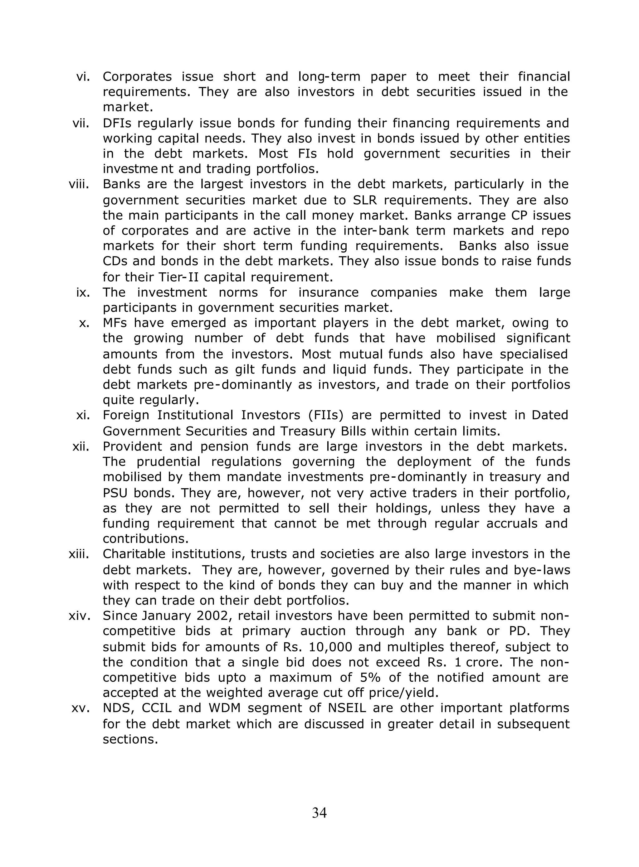 34
vi. Corporates issue short and long-term paper to meet their financial
requirements. They are also investors in debt securities issued in the
market.
vii. DFIs regularly issue bonds for funding their financing requirements and
working capital needs. They also invest in bonds issued by other entities
in the debt markets. Most FIs hold government securities in their
investme nt and trading portfolios.
viii. Banks are the largest investors in the debt markets, particularly in the
government securities market due to SLR requirements. They are also
the main participants in the call money market. Banks arrange CP issues
of corporates and are active in the inter-bank term markets and repo
markets for their short term funding requirements. Banks also issue
CDs and bonds in the debt markets. They also issue bonds to raise funds
for their Tier-II capital requirement.
ix. The investment norms for insurance companies make them large
participants in government securities market.
x. MFs have emerged as important players in the debt market, owing to
the growing number of debt funds that have mobilised significant
amounts from the investors. Most mutual funds also have specialised
debt funds such as gilt funds and liquid funds. They participate in the
debt markets pre-dominantly as investors, and trade on their portfolios
quite regularly.
xi. Foreign Institutional Investors (FIIs) are permitted to invest in Dated
Government Securities and Treasury Bills within certain limits.
xii. Provident and pension funds are large investors in the debt markets.
The prudential regulations governing the deployment of the funds
mobilised by them mandate investments pre-dominantly in treasury and
PSU bonds. They are, however, not very active traders in their portfolio,
as they are not permitted to sell their holdings, unless they have a
funding requirement that cannot be met through regular accruals and
contributions.
xiii. Charitable institutions, trusts and societies are also large investors in the
debt markets. They are, however, governed by their rules and bye-laws
with respect to the kind of bonds they can buy and the manner in which
they can trade on their debt portfolios.
xiv. Since January 2002, retail investors have been permitted to submit non-
competitive bids at primary auction through any bank or PD. They
submit bids for amounts of Rs. 10,000 and multiples thereof, subject to
the condition that a single bid does not exceed Rs. 1 crore. The non-
competitive bids upto a maximum of 5% of the notified amount are
accepted at the weighted average cut off price/yield.
xv. NDS, CCIL and WDM segment of NSEIL are other important platforms
for the debt market which are discussed in greater detail in subsequent
sections.
 